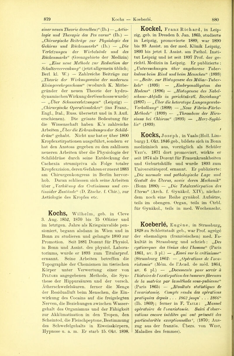 einer neuen Theorie derselben)“ (Ib.) — „Aetio- logie und Therapie des Pes varus“ (Ib.) — ,Chirurgische Beiträge zur Physiologie des Gehirns und Bückenmarks“ (Ib.) — „D(e Verletzungen der Wirbelsäule und des Bückenmarks“ (Grenzgebiete der Medizin) — „E^ne neue Methode zur Beduction der Schulterverrenkung“ (jetztallgemein üblich; Berl. kl. W.) — Zahlreiche Beiträge zur „Theorie der Wirkungsiveise der modernen Kleingewehrgeschosse“ (wodurch K. Mitbe- gründer der neuen Theorie der hydro- dynamischenW irkmig derGeschosse wurde) — „Über Schussverletzimgen“ (Leipzig) — „Chirurgische Operationslehre“ (ins Franz., Engl., Ital., Kuss, übersetzt und in 3. Aull, erschienen). Die grösste Bedeutung für die Wissenschaft haben K.’s zalilreiche Arbeiten „ Über die Erkrankungen der Schild- drüse“ gehabt. Nicht nur hat er über 1800 Kropfexstirpationen ausgeführt, sondern er hat den Anstoss gegeben zu den zahllosen neueren Arbeiten über die Physiologie der Schilddrüse durch seine Entdeckung der Cachexia strumipriva als Folge totaler Kropfexzision, deren Gefahren erzuerst 1883 am Chirurgenkongress in Berlin hervor- hob. Daran schliessen sich seine Arbeiten über „ Verhütung des Cretinismus und cre- tinoider Zustände“ (D. Ztschr. f. Chir.), zur Aetiologie des Kropfes etc. Kochs, Wilhelm, geb. in Cleve 3. Aug. 1852, 1870 bis 75 Offizier und im letztgen. Jahre als Kriegsinvalide pen- sioniert, begann alsdann in Wien und in Bonn zu studieren und gelangte 1880 zur Promotion. Seit 1881 Dozent für Physiol. in Bonn und Assist, des physiol. Labora- toriums, wurde er 1893 zum Titularprof. ernannt. Seine Arbeiten betreffen die Topographie der Chemismen im tierischen Körper unter Verwertung einer von Pflüger angegebenen Alethode, die Syn- these der Hippursäuren und der versch. Ätherschwefelsäuren, ferner die Menge der Residualluft beim Menschen, die Ein- wirkung des Cocains auf die freigelegten Nerven, die Beziehungen zwischen Wasser- gehalt des Organismus und der Fähigkeit zur Akklimatisation in den Tropen, den Scheintod, die Fleischpeptone, Bestimmung des Schwefelgehalts in Eiweisskörpem, Hypnose u. a. m. Er starb 15. Okt. 1898. Kockel, Franz Richard, in Leip- zig, geb. in Dresden 5. Jan. 1865, studierte in Leipzig, promovierte 1889, war 1890 bis 93 Assist, an der med. Klinik Leipzig, 1893 bis jetzt I. Assist, am Pathol. Listi- tut Leipzig und ist seit 1897 Prof, der ge- richtl. Medizin in Leipzig. Er publizierte : „Untersuchungen über angeborene Tuber- kidose beim Bind und beim Menschen“ (1893) — „Beitr. zur Histogenese des Miliar-Tuber- kels“ (1895) — „Embryonalkystom des Hodens“ (1896) — „Histogenese des Nabel- schnur-Abfalls in gerichtsärztl. Beziehung“ (1897) — „ Über die heterotope Lungengewebs- Verkalkung“ (1899) — „Neue Fibrin-Färbe- Methode“ (1899) — „Thrombose der Hirn- sinus bei Chlorose“ (1893) — „Herz-Syphi- lis“ (1893). f Kocks, Joseph, in Vaals(Holl. Lim- burg) 1. Okt. 1846 geb., bildete sich in Bonn medizinisch aus, vorzüglich als Schüler Veit’s. 1871 dort promoviert, wirkte er seit 1874 als Dozent für Frauenkrankheiten und Geburtshülfe und wurde 1893 zum Universitätsprof. ernannt. Er publizierte: „Die normale und pathologische Lage und Gestalt des Uterus, soivie deren Mechanik“ (Bonn 1880) — „Die Totalexstirpation des Uterus“ (Arch. f. Gynäkol. XIV), nächst- dem noch eine Reihe gynäkol. Aufsätze, teils im obengen. Organ, teils im Ctrbl. für Gynäkol., teils in med. Wochenschr. Koeberle, Eugene, in Strassbru’g, 1828 zu Schlettstadt geb., war Prof, agi-ege der ehemaligen (französischen) med. Fa- kultät in Strassburg und schrieb : „Des cysticerques des tenias chez l’homme“ (Paris 1861, av. 3 pl.) — „Essai sur le cretinisme“ (Strassburg 1862) — „OpHations de l’ova- riotomie“ (Mem. de l’Acad. de med. 1864, av. 6 pl.) — „Documenis poitr servir ä l’histoirede Vexstirpationdes tumeurs fibreuses de la matrice par lamethode sous-pubienne“ (Paris 1865) — „Besultats statistiques de Vovariotomie. Compfe rendu des operations pratiquees depjiis . . . 1862 jusqu’ . . . 1866“ (Tb. 1869); ferner in F. Taule : „Manuel operatoire de Vovariotomie. Suivi d’obser- vations encore inedites qui ont presente des particularites exceptionnelles“, (1870; Aus- zug aus der französ. Übers, von West, Maladies des femmes).