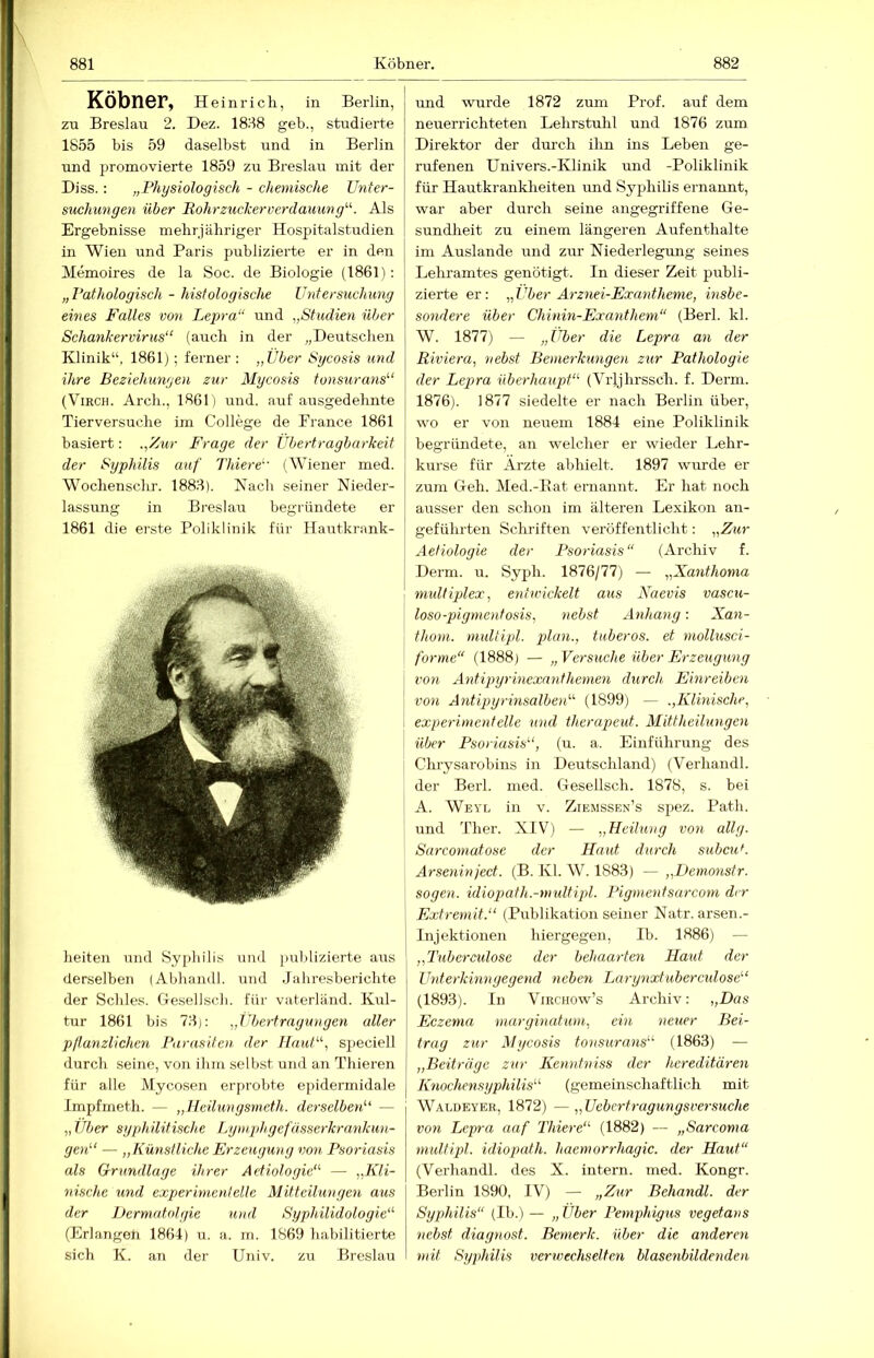 Köbner, Heinrich, in Berlin, zu Breslau 2. Dez. 1888 geh., studierte 1855 bis 59 daselbst und in Berlin und promovierte 1859 zu Breslau mit der Diss.: „Physiologisch - chemische TJnter- swihwngen über Rohrzuclcerverdauung^'-. Als Ergebnisse mehrjähriger Hospitalstudien in Wien und Paris publizierte er in den Memoires de la Soc. de Biologie (1861): „Pathologisch - histologische Untersuchung eines Falles von Lepra“ und „Studien über Schank er vir us“ (airch in der „Deutschen Klinik“, 1861); ferner : „Über Sycosis und ihre Beziehungen zur Mycosis tonsurans‘‘‘ (ViRCH. Arch., 1861) und. auf ausgedehnte Tierversuche im College de France 1861 basiert: „'Aur Frage der Übertragbarkeit der Syphilis auf Thiere (Wiener med. Wochenschr. 1888). Kacli seiner Nieder- lassung in Breslau begründete er 1861 die erste Poliklinik für Hautkrank- heiten und Sypliilis und publizierte aiis derselben (Abhandl. und .Jahresberichte der Schles. Gesellscli. für vaterländ. Kul- tur 1861 bis 78): „Übertragungen aller pllanzlichen Parasiten der Haut“, speciell ilurch seine, von ihm selbst und an Thieren für alle Mycosen erprobte epidermidale Impfmeth. — „Heilungsmeth. derselben''' — „ Über syphilitische Lymphgefässerkrankun-- gen — „Künstliche Erzeugung von Psoriasis als Grundlage ihrer Avtiologie“ — „Kli- nische und experimentelle Mitteilungen aus der iJermatolgie und Syphilidologie“ (Erlangeti 1864) u. a. m. 1869 habilitierte sich K. an der Univ. zu Breslau und wurde 1872 zum Prof, auf dem neuerrichteten Lehrstuhl und 1876 zum Direktor der durch ihn ins Leben ge- rufenen Univers.-Klinik und -Poliklinik für Hautkrankheiten und Syphilis ernannt, war aber durch seine angegriffene Ge- sundheit zu einem längeren Aufenthalte im Auslande imd zur Niederlegung seines Lehramtes genötigt. In dieser Zeit publi- zierte er: „ Über Arznei-Exatitheme, insbe- sondere über Chinin-Exanthem“ (Berl. kl. W. 1877) — „Über die Lepra an der Riviera, nebst Bemerkungen zur Pathologie der Lepra überhaupt“ (Vijjhrssch. f. Demi. 1876). 1877 siedelte er nach Berlin über, wo er von neuem 1884 eine Poliklinik begründete, an welcher er wieder Lehr- kurse für Ärzte abhielt. 1897 wurde er zum Geh. Med.-Eat ernannt. Er hat noch ausser den schon im älteren Lexikon an- geführten Schriften veröffentlicht: „Zur Aetiologie der Psoriasis“ (Archiv f. Derm. u. Syph. 1876/77) — „Xanthoma multiplex, entwickelt aus Naevis vascu- loso-pigmentosis, nebst Anhang: Xan- thoni. multipl. tuberös, et mollusci- forme“ (1888) — „Versuche über Erzeugung von Antipyrinexanthenien durch Einreiben von Antipyrinsalben“ (1899) — „Klinische, experimentelle und therapeut. Mittheilungen über Psoriasis“, (u. a. Einführung des Chrysarobins in Deutschland) (Verhandl. der Berl. med. Gesellsch. 1878, s. bei A. Weyl in V. Ziemssen’s spez. Path. und Ther. XIV) — „Heilung von allg. Sarcomatose der Haut durch subcu^. Arsenin ject. (B. Kl. W. 1883) — „Demonstr. sogen, idiopath.-multipl. Pigmentsarcom der Extreniit.“ (Publikation seiner Natr. arsen.- Injektionen hiergegen, Ib. 1886) — „Tuberculose der behaarten Haut der ünterkinngegend neben Larynxtuberc^dose“ (1893). In ViRCHOw’s Archiv: „Das Eczema marginatum, ein neuer Bei- trag zur Mycosis tonsurans“ (1863) — „Beiträge zur Kenntniss der hereditären Knochensyphilis“ (gemeinschaftlich mit Waldeyeb, 1872) —„Uebertragungsversuche von Lepra aaf Thiere“ (1882) — „Sarcoma multipl. idiopath. haemorrhagic. der Haut“ (Verhandl. des X. intern, med. Kongr. Berlin 1890, IV) — „Ziir Behandl. der Syphilis“ (Ib.) — „Über Pemphigus vegetans nebst diagnost. Bemerk, über die anderen mit Syphilis verwechselten blasenbildenden