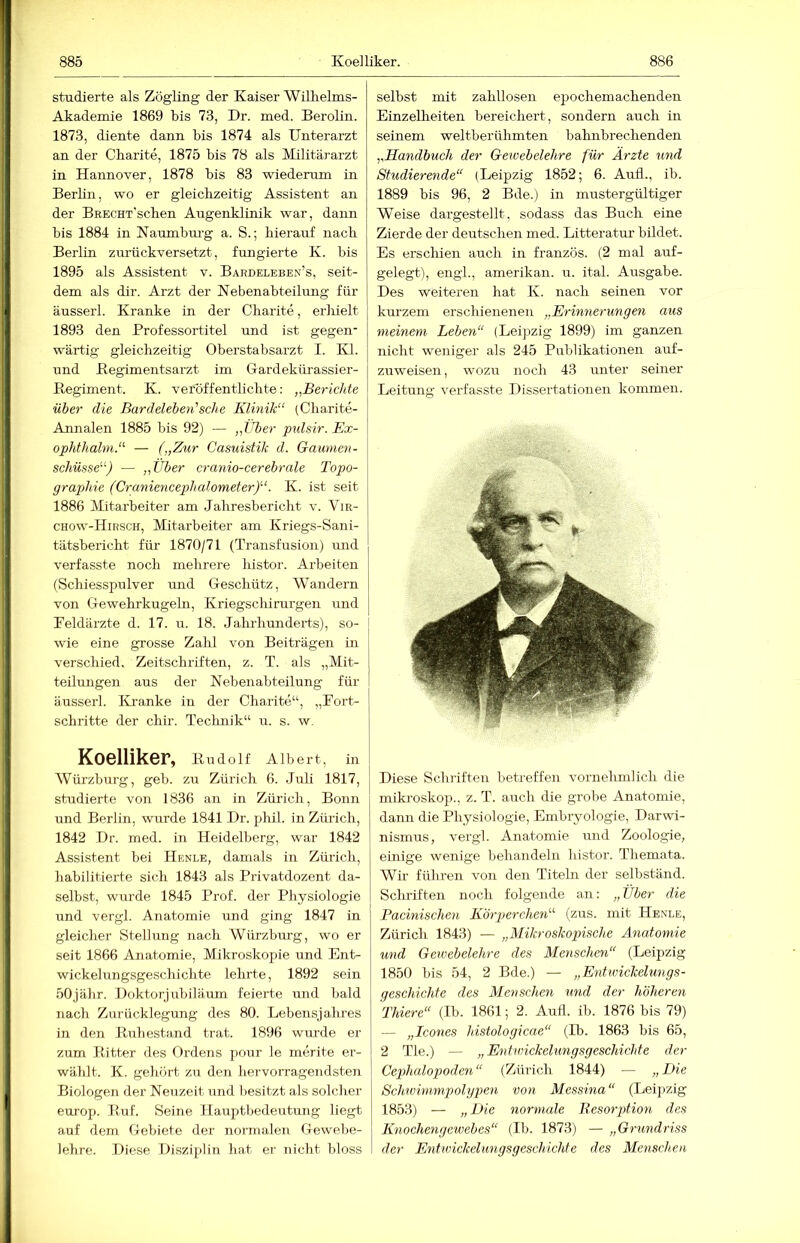 885 Koel liker. studierte als Zögling der Kaiser 'Wilhelms- Akademie 1869 bis 73, Dr. med. Berolin. 1873, diente dann bis 1874 als Unterarzt an der Charite, 1875 bis 78 als Militärarzt in Hannover, 1878 bis 83 wiederum in Berhn, wo er gleichzeitig Assistent an der BEECHT’schen Augenklinik war, dann bis 1884 in Naumbm-g a. S.; hierauf nach Berlin zurückversetzt, fungierte K. bis 1895 als Assistent v. Bardeleben’s, seit- dem als dir. Arzt der Nebenabteilung für äusserl. Kranke in der Charite, erhielt 1893 den Brofessortitel und ist gegen- wärtig gleichzeitig Oberstabsarzt I. Kl. und Begimeiitsarzt im Gardekürassier- Regiment. K. vetöffentlichte: „Berichte über die Bardeleben'’sehe Klinik“ (Charite- Annalen 1885 bis 92) — „lU)er pidsir. Ex- ophthalm.“ — („Zur Casuistik d. Gaumen- schüsse“) — „Über cranio-cerebrale Topo- graphie (Craniencephalometer)“. K. ist seit 1886 Mitarbeiter am Jahresbericht v. “Vir- chow-Hirsch, Mitarbeiter am Kriegs-Sani- tätsbericht für 1870/71 (Transfusion) und verfasste noch mehrere histor. Arbeiten (Schiesspulver und Geschütz, Wandern von Gewehrkugeln, Kriegschirurgen und Beldärzte d. 17. u. 18. Jahrhunderts), so- wie eine grosse Zahl von Beiträgen in verschied. Zeitschriften, z. T. als „Mit- teilungen aus der Nebenabteilung für äusserl. Kranke in der Charite“, „Fort- schritte der chir. Technik“ u. s. w, Koelliker, Rudolf Albert, in Würzburg, geb. zu Zürich 6. Juli 1817, studierte von 1836 an in Zürich, Bonn und Berlin, wurde 1841 Dr. phil. in Zürich, 1842 Dr. med. in Heidelberg, war 1842 Assistent bei Henle, damals in Zürich, habilitierte sich 1843 als Privatdozent da- selbst, wurde 1845 Prof, der Physiologie und vergl. Anatomie und ging 1847 in gleicher Stellung nach Würzburg, wo er seit 1866 Anatomie, Mikroskopie und Ent- wickelungsgeschichte lehrte, 1892 sein 50jähr. Doktorjubiläum feierte und bald nach Zurücklegung des 80. Lebensjahres in den Rrrhestand trat. 1896 wurde er- zürn Ritter des Ordens pour le merite er- wählt. K. gehört zu den hervorragendsten Biologen der Neuzeit und besitzt als solcher europ. Ruf. Seine Hauptbedeutung liegt auf dem Gebiete der normalen Gewebe- lehre. Diese Disziplin hat er nicht bloss selbst mit zahllosen epochemachenden Einzelheiten bereichert, sondern auch in seinem weltberühmten bahnbrechenden „Handbuch der Geioebelehre für Ärzte und Studierende“ (Leipzig 1852; 6. Aufl., ib. 1889 bis 96, 2 Bde.) in mustergültiger Weise dargestellt, sodass das Buch eine Zierde der deutschen med. Litteratur bildet. Es erschien auch in französ. (2 mal auf- gelegt), engl., amerikan. u. ital. Ausgabe. Des weiteren hat K. nach seinen vor kurzem erschienenen „Erinnerungen aus meinem Leben“ (Leijjzig 1899) im ganzen nicht weniger als 245 Publikationen auf- zuweisen , wozu noch 43 imter seiner Leitung verfasste Dissertationen kommen. Diese Schriften betreffen vornehmlich die miki-oskop., z. T. airch die grobe Anatomie, dann die Physiologie, Embryologie, Darwi- nismus, vergl. Anatomie und Zoologie, einige wenige behandeln histor. Themata. Wir führen von den Titeln der selbständ. Schriften noch folgende an: „ Über die Pacinischen K'örperchen“ (zus. mit Henle, Zürich 1843) — „Mikroskopische Anatomie und Geioebelehre des Menschen“ (Leipzig 1850 bis 54, 2 Bde.) — „Entivickelungs- geschichfe des Menschen und der höheren Thiere“ (Ib. 1861; 2. Autl. ib. 1876 bis 79) — „Icones histologicae“ (Ib. 1863 bis 65, 2 Tie.) — „Entioickelungsgeschichte der Cephalopoden“ (Zürich 1844) — „Die Schwimmpolypen von Messina“ (Leipzig 1853) — „Bie normale Besorption des Knochengewebes“ (Ib. 1873) — „Grundriss der Entwickelungsgeschichte des Menschen