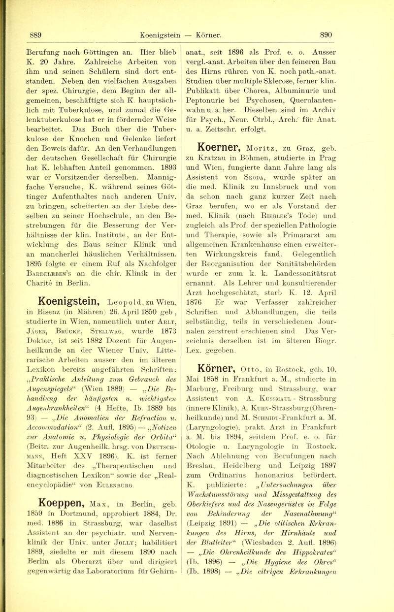 889 Koenigstein — Körner. 890 Berufung nach Göttingen an. Hier blieb K. 20 Jahre. Zahlreiche Arbeiten von ihm und seinen Schülern sind dort ent- standen. Neben den vielfachen Ausgaben der spez. Chirurgie, dem Beginii der all- gemeinen, beschäftigte sich K. hauptsäch- lich mit Tuberkulose, und zumal die Ge- lenktuberkulose hat er in fördernder Weise bearbeitet. Das Buch über die Tuber- kulose der Knochen und Gelenke liefert den Beweis dafür. An den Verhandlungen der deutschen Gesellschaft für Chirurgie hat K. lebhaften Anteil genommen. 1893 war er Vorsitzender derselben. Mannig- fache Versuche, K. während seines Göt- tinger Aufenthaltes nach anderen Univ. zu bringen, scheiterten an der Liebe des- selben zu seiner Hochschule, an den Be- strebungen für die Besserrmg der Ver- hältnisse der klin. Institute, an der Ent- wicklung des Baus seiner Klinik und an mancherlei häuslichen Verhältnissen. 1895 folgte er einem Ruf als Nachfolger Bardeleben’s an die chir. Klinik in der Charite in Berlin. Koenigstein, Leopold, zu Wien, in Bisenz (in Mähren) 26. Apidl 1850 geb , studierte in Wien, namentlich unter Ablt, JXger, Brücke, Stellwag, wmrde 1873 Doktor, ist seit 1882 Dozent für Augen- heilkunde an der Wiener Univ. Litte- rariscbe Arbeiten ausser den im älteren Lexikon bereits angeführten Schriften; Praktische Anleitung zimi Gebrauch des Augenspiegel'- (Wien 1889j — „Die Be- handlung der h,äuligsten u. wichtigsten Augenkrankheiten- (4 Hefte, Ib. 1889 bis 9.3) — „Die Anomalien der Refraction u. \ Acconnnodation“ (2. AuÜ. 1895) — „Notizen zur Anatomie u. Physiologie der Orhita'-'- (Beitr. zur Augenheilk. hrsg. von Deutsch- MANN, Heft XXV 1896). K. ist ferner Mitarbeiter des „Tlrerapeutischen und diagnostischen Lexikon“ sowie der „Eeal- encyclopädie“ von Eulenbürg. Koeppen, Max, in Berlin, geb. 1859 in Dortmund, approbiert 1884, Dr. med. 1886 in Strassburg, war daselbst Assistent an der psychiatr. und Nerven- klinik der Univ. unter Jülly; habilitiert 1889, siedelte er mit diesem 1890 nach Berlin als Oberarzt über und dirigiert gegenwärtig das Laboratorium für Gehirn- anat., seit 1896 als Prof. e. o. Ausser vergl.-anat. Arbeiten über den feineren Bau des Hirns rühren von K. noch path.-anat. Studien über multiple Sklerose, ferner klin. Pubhkatt. über Chorea, Albuminurie und Peptonurie bei Psychosen, Querulanten- wahn u. a. her. Dieselben sind im Archiv für Psych., Neur. Ctrbl., Arch. für Anat. u. a. Zeitschr. erfolgt. Koerner, Moritz, zu Graz, geb. zu Kratzau in Böhmen, studierte in Prag und Wien, fungierte dann Jahre lang als Assistent von Skoda, wui’de später an die med. Klinik zu Innsbruck und von da schon nach ganz kurzer Zeit nach Graz berufen, wo er als Vorstand der med. IClinik (nach Riegler’s Tode) und zugleich als Prof, der speziellen Pathologie und Therapie, sowie als Primararzt am allgemeinen Krankenhause einen erweiter- ten Wirkungskreis fand. Gelegentlich der Reorganisation der Sanitätsbehörden werde er zum k. k. Landessanitätsrat ernannt. Als Lehrer und konsultierender Arzt hochgeschätzt, starb K. 12. April 1876 Er war Verfasser zahlreicher Schriften und Abhandlungen, die teils selbständig, teils in verschiedenen .Jour- nalen zerstreut erscliienen sind Das Ver- zeichnis derselben ist im älteren Biogr. Lex. gegeben. Körner, o tto, in Rostock, geb. 10. Mai 1858 in Frankfurt a. M., studierte in Marburg, Preibiu'g und Strassburg, war Assistent von A. Kussmaul - Strassburg (innere Klinik), A. Kunx-Strassburg(Ohren- heilkunde) und M. ScHMiDT-Prankfurt a. M. (Laryngologie), prakt. Arzt in Frankfurt a. M. bis 1894, seitdem Prof. e. o. für Otologie u. Laryngologie in Rostock. Nach Ablehnung von Berufungen nach Breslau, Heidelberg und Leipzig 1897 zum Ordinarius hononarius befördert. K. publizierte: „ Untersuchungen über Wachstunisstörung und Missgestaltung des Oberkiefers und des Nasengerüstes in Folge von Behinderung der Nasenathmung (Leipzig 1891) — „Die otitischen Erkran- kungen des Hirns, der Hirnhäute und der Blutleit er'-'- (Wiesbaden 2. Aull. 1896) — „Die Ohrenheilkunde des Hippokrates“ (Ib. 1896) — „Die Hygiene des Ohres“ (Ib. 1898) — „Die eitrigen Erkrankungen