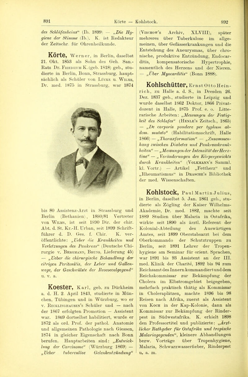 des Schläfenbeins^'- (Ib. 1899) — „Z)?e Hy- giene der Stimme (Ib.). K. ist Redakteur' der Zeitschr. für Ohrenheilkunde. Körte, Werner, in Berlin, daselbst 21. Okt. 1853 als Sohn des G-eh. San.- Rats Dr. Rriedrich K. (geh. 1818) geh., stu- dierte in Berlin, Bonir, Strassburg, haupt- sächlich als Schüler von Lücke u. Wilms, Dr. med. 1875 in Strassburg, war 1874 bis 80 Assistenz-Arzt in Strassbui'g und Berlin (Bethanien ), 1880/81 Vertreter von Wilms, ist seit 1890 Dir. der chir. Abt. d. St. Kr.-H. Urban, seit 1899 Schrift- führer d. D. Ges. f. Chir. K. ver- öffenthchte: „Ueber die Krankheiten imd Verletzungen des Pankreas'-'- (Deutsche Chi- rurgie V. Bergmann, Brüns, Lieferung 45) — „Ueber die chirurgische Behandlung der eitrigen Peritonitis, der Leber und Gallen- wege, der Geschwülste der Jleocoecalgegend“ u. V. a. Koester, Karl, geb. zu Dürkheim a. d. H. 2. April 1843, studierte in Mün- chen, Tübingen und in Würzbui'g, wo er V. Recklinghausen’s Schüler und — nach der 1867 erfolgten Promotion — Assistent war. 1869 dortselbst habilitiert, wurde er 1872 als ord. Prof, der pathol. Anatomie und allgemeinen Pathologie nach Giessen, 1874 in gleicher Eigenschaft nach Bonn berufen. Hauptarbeiten sind: „Entwick- lung der Carcinonie“ (Würzburg 1869) — „ Ueber tuberculöse Gelenkentzündung“ (ViRCHOw’s Archiv, XLVIII), später mehreres über Tuberkulose im allge- meinen, über Gefässerkrankungen und die Entstehung des Aneurysmas, über chro- nische, produktive Entzündung, Endocar- ditis, kompensatorische Hypertrophie, namentheh des Herzens und der Nieren. — „Über Myocarditis (Bonn 1888). Kohlschütter, EmstOttoHein- rich, zu Halle a. d. S., in Dresden 26. Dez. 1837 geb., studiei’te in Leipzig und wurde daselbst 1862 Doktor, 1866 Privat- dozent in Halle, 1875 Prof. e. o. Litte- rarische Arbeiten: „Messungen der Festig- keit des Schlafes“ (Henle’s Zeitsch., 1865) — „De corporis pondere per typhuni ab- doni. mutato“ (Habilitationsschrift, Halle 1866) — „Thoraxformation“ — „Zusamtnen- hang zwischen Diabetes und Pankreaskrank- heiten“ — „Messungen der Intensität der Herz- töne“ — „ Veränderungen des Körpergewichts durch Krankheiten“ (Volkmann’s Samml. kl. Vortr.) — Ai'tikel „Fettherz“ und „Rheumatismus“ in Deasche’s Bibliothek der med. Wissenschaften. Kohlstock, Paul Martin Julius, in Berlin, daselbst 5. Jan. 1861 geb., stu- dierte als Zögling der Kaiser Wilhelms- Akademie, Dr. med. 1882, machte seit 1889 Studien über Malaria in Ostafrika, wirkte seit 1890 als ärztl. Referent der Kolonial-Abteilung des Auswärtigen Amtes, seit 1899 Oberstabsarzt bei dem Oberkommando der Schutztruppen zu Berlin, seit 1891 Lehrer der Tropen- hygiene am Seminar für Orient. Sprachen, war 1891 bis 93 Assistent an der III. med. Klinik der Charite, 1892 bis 94 zum Reichsamt des Innern kommandiertund dem Reichskommissar zur Bekämpfung der Cholera im Elbstromgebiet beigegeben, mehrfach praktisch thätig als Kommissar in Choleraplätzen, machte 1896 bis 98 Reisen nach Afrika, zuerst als Assistent von Koch in der Kap-Kolonie, dann als Kommissar zur Bekämpfung der Rinder- pest in Südwestafrika. K. erhielt 1898 den Professortitel und publizierte: „Ärzt- licher Eathgeber für Ostafrika und tropische Malariagegenden'-'-, kleinere Abhandlungen bezw. Vorträge über Tropenhygiene, Malaria, Schwarzwasserlieber, Rinderpest u. a. m.