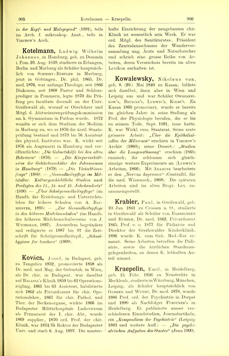 in der Kopf- und Halsgegend“ (1891), teils im Arcli. f. mikroskop. Anat., teils in ViRCHOw’s Arch. Kotelmann, Ludwig wuheim Johannes, in Hamburg, geh. zu Demmin i. Pom. 29. Aug. 1839, studierte in Erlangen, Berlin und Marburg als Schüler hauptsäch- lich von Schmidt-Bimpler in Marburg, jetzt in CTüttingen, Dr. phil. 1865, Dr. med. 1876, war anfangs Theologe, seit 1866 Diakonus, seit 1868 Pastor und Schloss- predigcr in Pommern, legte 1870 die Prü- fung pro facultate docendi an der Univ. Greifswald ab, worauf er Oberlehrer und Mitgl. d. Abiturientenprüfungskommission am k. Gymnasium in Putbus wurde. 1872 wandte er sich dem Studium der Medizin in Marburg zu, wo er 1876 die ärztl. Staats- prüfung bestand und 1873 bis 76 Assistent des physiol. Institutes war. K. wirkt seit 1876 als Augenarzt in Hamburg und ver- öffentlichte: „Die Geburtshilfe hei den alten Hebräern“ (1876) — „Die Körperverhält- nGse der Gelehrtenschüler des Johanneums in Hamburg“ (1879) — „Die Vivisektions- frage“ (1880) — „Gesundheitspflege im Mit- telalter. Kulturgeschichtliche Studien nach Predigten des 13., 14. xind 15. Jahrhunderts“ (1890) — „Über Schulgesundheitspfiege“ (im Handb. der Erziehungs- und Unterrichts- lehre für höhere Schulen von A. Bau- meister, 1895) — „Zxir Gesxindheitspßege in den höherexi Mädchenschulen“ (im Handb. des höheren Mädchenschulwesens von J. Wychgram, 1897). Ausserdem begründete und redigierte er 1887 bis 97 die Zeit- schrift für Schulgesundheitspli., „School- hygiene for teachers“ (1899). Kovacs, Josef, in Budapest, geh. zu Tengelicz 1832, promovierte 1858 als Dr. med. und Mag. der Geburtsh. in Wien, als Dr. chir. in Budapest, war daselbst auf Balassa’s Klinik 1859 bis 61 flperations- zögling, 1861 bis 63 Assistent, habilitierte sich 1862 als Privatdozent für chir. Ope- rationslehi-e, 1867 für chir. Pathol. und Ther. der Beckenorgane, wirkte 1866 im Budapester Militärhospitale Ludoviceum als Primararzt der I. chir. Abt., wurde 1869 supplier., 1870 ord. Prof, der chir. Klinik, war 1874/75 Bektor der Budapester Univ. und starb 6. Aug. 1897. Die muster- hafte Einrichtung der iieugebauten chir. Klinik ist wesentlich sein Werk. Er war ord. Mitgl. des Sanitätsrates, Präsident des Zentralausschusses der Wanderver- sammlung ung. Arzte und Natm-forscher und schrieb eine grosse Beilie von Ar- beiten, deren Verzeichnis bereits im alten Lexikon enthalten ist. Kowalewsky, Nikolaus von, geb. 8. (20.) Mai 1840 zu Kasan, bildete sich daselbst, dann aber in Wien und Leipzig aus und war Schüler Owsjanni- Kow’s, Brdecre’s, Ludwig’s, Kolbe’s. Zu Kasan 1865 promoviert, wurde er bereits im gleichen Jahre in seine Stellung als Prof, der Physiologie berufen, die er bis zu seinem Tode, Sept. 1891, inne hatte. K. war Wirkl. russ. Staatsrat. Seine erste grössere Arbeit: „Über die Epithelial- zellen der Milzvenen“ erschien in Virchow’s Archiv (1860); seine Dissert.: „Studien über die Lungenathmung“ erschien (1865) russisch; ihr schlossen sich gleich- sinnige weitere Experimente an (Ludwio’s Arbeiten, 1866). Mit Adamukk bearbeitete er den „Nervus depressor“ (Centralbl. für die med. Wissensch., 1868). Die sjiäteren Arbeiten sind im alten Biogr. Lex. zu- sanimengestellt. Krabler, Paul, in Greifswald, geb. 10. Jan. 1841 zu Crossen a. O., studierte in Greifswald als Schüler von B.vrdeleben und Buehle, Dr. med. 1862, l’rivatdozent 1865, Prof. e. o. 1877 für Pädiatrie und Direktor der Greifswalder Kinderklinik. 1896 wurde K. zum Geh. I\led.-Bat er- nannt. Seine Arbeiten betreffen die Pädi- atrie, sowie die ärztlichen Standesan- gelegenheiten, an denen K. lebhaften An- teil nimmt. Kraepelin, Emil, in Heidelberg, geb. 15. Eebr. 1856 zu Neustrelitz in Mecklenb., studierte in Würzburg, München, Leipzig, als Schüler hauptsächlich von Gudden und Wundt, Dr. med. 1878, wurde 1886 Prof. ord. der Psychiatrie in Dorpat und 1890 als Nachfolger Pürstner’s in Heidelberg. Er publizierte ausser ver- schiedenen Einzelstudien, Journalartikeln, ein „Kompendium der Psychiatrie“ (Leipzig 1883 und weitere Aufl.) — psychi- atrischen Aufgaben des Staates“ (Jena 1900).