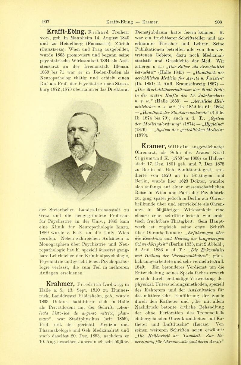 Krafft-Ebing, Kichard Freiherr von, geh. in Mannheim 14. August 1840 und zu Heidelberg (Friedreich), Zürich (G-riesinger), Wien und Prag ausgebildet, wurde 1863 promoviert und begann seine psychiatrische Wirksamkeit 1864 als Assi- stenzarzt an der Irrenanstalt Illenau. 1869 bis 71 war er in Baden-Baden als Neuropatholog thätig und erhielt einen Paif als Prof, der Psychiatrie nach Strass- burg 1872; 1873 übernabm er das Direktorat der Steierischen. Landes-Irreiiaustalt zu Graz und die neugegründete Professur für Psychiatrie an der Univ.; 1885 kam eine Klinik für Neuropathologie hinzu. 1889 wurde v. K.-E. an die Univ. Wien berufen. Neben zahlreichen Aufsätzen u. Monographien über Psychiatrie und Neu- ropathologie hat K. speziell äusserst gang- bare Lehrbücher der Khimüialpsychologie, Psychiatrie undgei'ichtlichen Psychopatho- logie verfasst, die zum Teil in mehreren Auflagen erschienen. Krahmer, Friedrich Ludwig, in Halle a. S., 13. Sept. 1810 zu Hunnes- rück, Landdi’ostei Hildesheim, geh., wui'de 1833 Doktor, habilitierte sich in Halle als Privatdozent mit der Schrift: „Ana- lecta historica de argento nitrico, phar- maco“, war Stadtphysikus (seit 1859), Prof. ord. der gerichtl. Medizin und Pharmakologie und Geh. Medizinalrat und starb daselbst 20. Dez. 1893, nachdem er 10. Aug. desselben Jahres noch sein 50jälir. Dienstjubiläum hatte feiern können. K. war ein fruchtbarer Schriftsteller rmd an- erkannter Forscher und Lelirer. Seine Publikationen betreffen alle von ihm ver- tretenen Gebiete, dazu noch Medizinal- statistik und Geschichte der Med. Wir zitieren u. a.: „Das Silber als Arzneimittel betrachtet“ (Halle 1845) — „Handbuch der gerichtlichen Medicin für Aerzte u. Juristen“ (Ib. 1851; 2. Aufl. Braunschweig 1857) — „Die Mortalitätsverhältnisse der Stadt Halle in der ersten Hälfte des 19. Jahrhunderts u. s. w.“ (Halle 1855) — „Aerztliche Heil- mittellehre u. s. w.“ (Ib. 1859 bis 61; 1864) — „Handbuch der Staatsarz7ieikunde“ (3 Bde. Ib. 1874 bis 79); auch u. d. T.: „System der Medicinalordnung“ (1874) — „Hygieine^'’ (1876) — „System der gerichtlichen Medicin“ (1879). Kramer, Wilhelm, ausgezeiclmeter Ohrenarzt, als Sohn des Ai'ztes Karl Si gismund K. (1759 bis 1808) zu Halber- stadt 17. Dez. 1801 geb. und 7. Dez. 1875 zu Berlin als Geh. Sanitätsrat gest., stu- dierte von 1820 an in Göttingen und Berlin, wurde hier 1823 Doktor, wandte sich anfangs auf einer wissenschaftlichen Eeise in Wien und Paris der Psychiatrie zu, ging später jedoch in Berlin zur Ohren- heilkunde über und entwickelte als Ohren- arzt in 50 jähriger Wirksamkeit eine ebenso sehr schriftstellerisch wie prak- tisch fruchtbare Thätigkeit. Sein Haujjt- werk ist zugleich seine erste Sclirift über Olirenheilkunde: „Erfahrungen über die Kenntniss und Heilung der langwierigen Schwerhörigkeit'-'- (Berlin 1833, mit 2 Abbild.; 2. Aufl. 1836 u. d. T.: „Die Erkenntniss und Heilung der Ohrenkrankheiten“-., gänz- lich umgearbeitete mid sehr vermehrte Aufl. 1849). Ein besonderes Verdienst um die Entwickelung seines Spezialfaches erwarb er sich durch erstmalige Verwertung der physikal. Untersuchungsmethoden, speziell des Kahteters rmd der Auskultation für das mittlere Ohi', Einführung der Sonde durch den Katheter und „die mit allem Nachdruck betonte örtliche Behandlmig der ohne Perforation des Trommelfells einhergehenden Olu’enkrankheiten mit Ka- theter und Lrrftdusche (Lucae). Von seinen weiteren Schriften seien erwähnt: „Die Heilbarkeit der Taubheit. Zur Be- herzigung für Ohrenkranke und deren Aerzte“