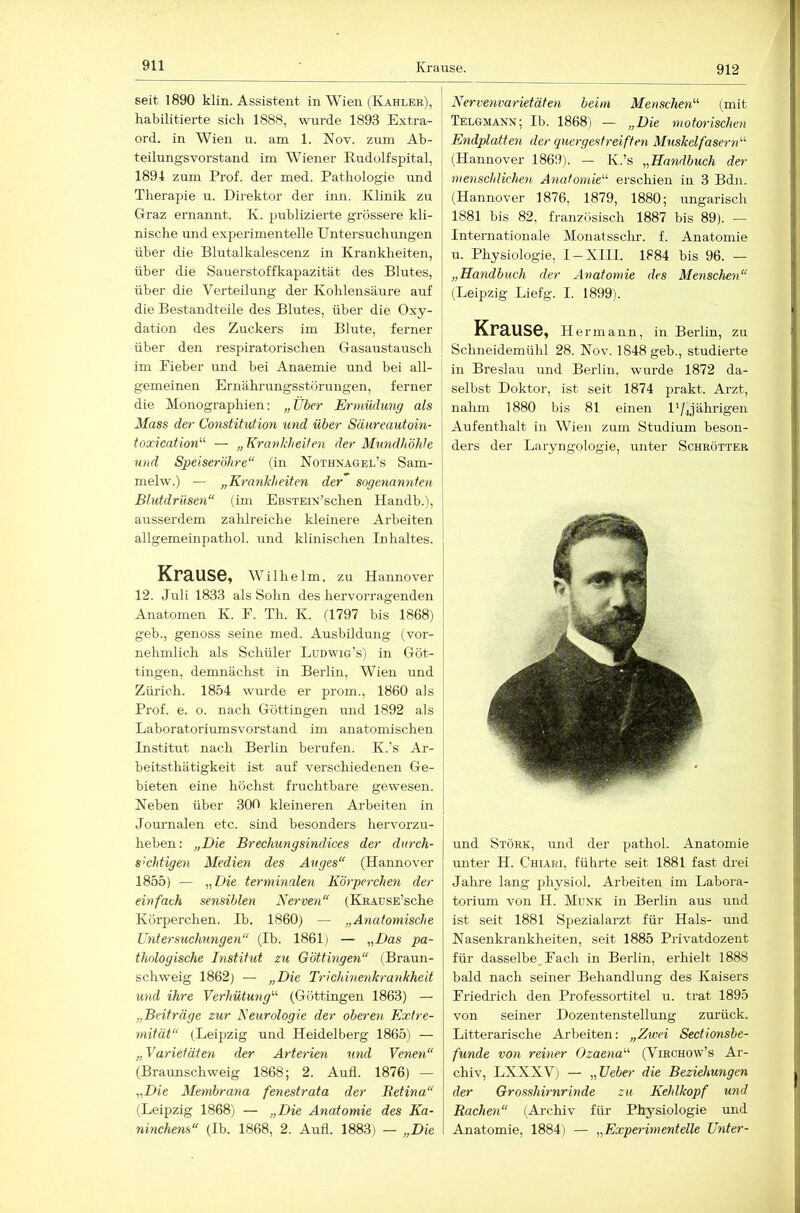 912 seit 1890 klin. Assistent in Wien (Kahler), habilitierte sich 1888, wurde 1893 Extra- ord. in Wien u. am 1. Nov. zum Ab- teilungsvorstand im Wiener Kudolfspital, 1894 zum Prof, der med. Pathologie und Therapie u. Direktor der inn. Klinik zu Graz ernannt. K. publizierte grössere kli- nische und experimentelle Untersuchungen über die Blutalkalescenz in Krankheiten, über die Sauerstoffkapazität des Blutes, über die Verteilung der Kohlensäure auf die Bestandteile des Blutes, über die Oxy- dation des Zuckers im Blute, ferner über den respiratorischen Gasaustausch im Pieber und bei Anaemie und bei all- gemeinen Ernährungsstörungen, ferner die Monographien: „über Ermüdung als Muss der Constitution und über Säureautoin- toxication^'' — „ Krankheiten der Mundhöhle und Speiseröhre“ (in Nothxagel’s Sam- melw.) — „Krankheiten der sogenannten Blutdrüsen“ (im EßSTEiN’schen Handb.), ausserdem zalüreiche kleinere Arbeiten allgemeinpathol. und klinischen Inhaltes. Krause, Wilhelm, zu Hannover 12. Juli 1833 als Sohn des hervorragenden Anatomen K. E. Th. K. (1797 bis 1868) geb., genoss seine med. Ausbildung (vor- nehmlich als Schüler Ludwig’s) in Göt- tingen, demnächst in Berlin, Wien und Zürich. 1854 wurde er prom., 1860 als Prof. e. o. nach Göttingen und 1892 als Laboratoriumsvorstand im anatomischen Institut nach Berlin berufen. K.’s Ar- beitsthätigkeit ist auf verschiedenen Ge- bieten eine höchst fruchtbare gewesen. Neben über 300 kleineren Arbeiten in Journalen etc. smd besonders hervorzu- heben: „Die Brechungsindices der durch- sichtigen Medien des Auges“ (Hannover 1855) — „Die terminaleyi Körperchen der einfach sensiblen Nerven“ (KRAusE’sche Körperchen. Ib. 1860) — „Anatomische Untersuchungen“ (Ib. 1861) — „Das pa- thologische Institut zu Göttingen“ (Braun- schweig 1862) — „Die Trichinenkrankheit und ihre Verhütung“ (Güttingen 1863) — „Beiträge zur Neurologie der oberen Extre- mität“ (Leipzig und Heidelberg 1865) — „ Varietäten der Arterien und Venen“ (Braunschweig 1868; 2. Aull. 1876) — „Die Membrana fenestrata der Retina“ (Leipzig 1868) — „Die Anatomie des Ka- ninchens“ (Ib. 1868, 2. Aufl. 1883) — „Die Nervenvarietäten beim Menschen“ (mit Telgmann; Ib. 1868) — „Die motorischen Eyidplatten der quergestreiften Muskelfasern“ (Hannover 1869). — K.’s „Handbuch der menschlichen Anatomie“ erschien in 3 Bdii. (Hannover 1876, 1879, 1880; ungarisch 1881 bis 82, französisch 1887 bis 89). — Internationale Monatsschr. f. Anatomie u. Physiologie, I-XIII. 1884 bis 96. — „Handbuch der Anatomie des Menschen“ (Leipzig Liefg. I. 1899). Krause, He rmann, in Berlin, zu Schneidemühl 28. Nov. 1848 geh., studierte in Breslau und Berlin, wurde 1872 da- selbst Doktor, ist seit 1874 prakt. Arzt, nahm 1880 bis 81 einen D/jährigen Aufenthalt in Wien zum Studium beson- ders der Laryngologie, unter Schrötteb und Störe, und der pathol. Anatomie unter H. Chiari, führte seit 1881 fast drei Jalire lang physiol. Arbeiten im Labora- torium von H. Muxk in Berlin aus und ist seit 1881 Spezialarzt für Hals- mid Nasenkrankheiten, seit 1885 Privatdozeut für dasselbe Fach in Berlin, erhielt 1888 bald nach seiner Behandlung des Kaisers Friedrich den Professortitel u. trat 1895 von seiner Dozentenstellung zmück. Litterarische Arbeiten: „Zivei Sectionsbe- funde von reiner Ozaena“ (Virchow’s Ar- chiv, LXXXV) — „Ueber die Beziehungen der Grosshirnrinde zu Kehlkopf und Rachen“ (Archiv für Physiologie und Anatomie, 1884) — „Experimentelle Unter-