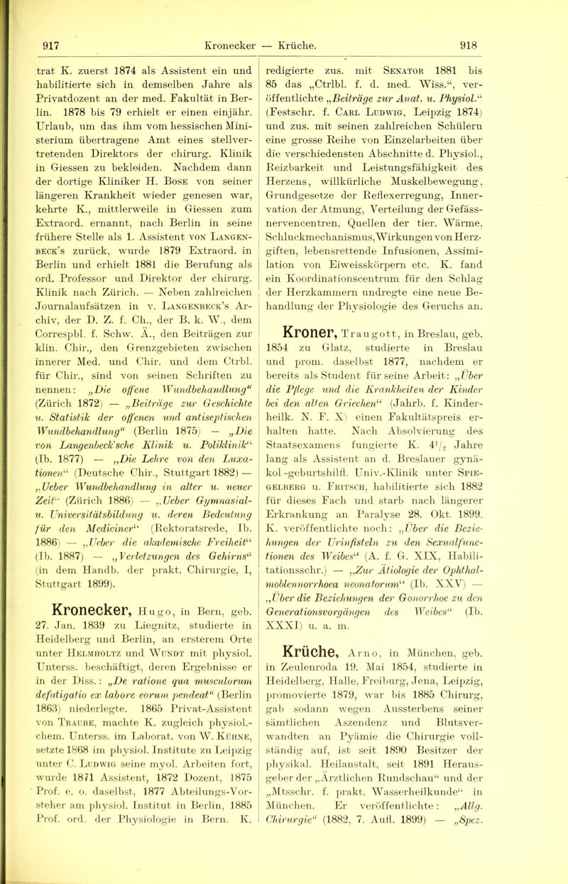 trat K. zuerst 1874 als Assistent ein und habilitierte sich in demselben Jahi-e als Privatdozent an der med. Fakultät in Ber- lin. 1878 bis 79 erhielt er einen einjäbr. Urlaub, um das ihm vom hessischen Mini- sterium übertragene Amt eines stellver- tretenden Direktors der chinirg. Klinik in Giessen zu bekleiden. Nachdem dann der dortige Kliniker H. Bose von seiner- längeren Krankheit wieder genesen war, kehrte K., mittlerweile in Giessen zum Extraord. ernannt, nach Berlin in seine frühere Stelle als 1. Assistent von Langen- beck’s zurück, wurde 1879 Extraord. in Berlin und erhielt 1881 die Berufung als ord. Professor und Direktor der Chirurg. Klinik nach Zürich. — Neben zahlreichen Journalaufsätzen in v. Langenbeck’s Ai-- chiv, der D. Z. f. Ch., der B. k. W., dem Correspbl. f. Schw. A., den Beiträgen zur klin. Cliir.j den Grenzgebieten zwischen innerer Med. und Chir. und dem Ctrbl. für Chir., sind von seinen Schriften zu nennen: „Die offene Wundbehandlung“ (Zürich 1872) — „Beiträge zur Geschichte u. Statistik der offenen mul antiseptischen Wundbehandlung“ (Berlin 1875) — „Die von Langenbeck’sche Klinik u. Poliklinik'^ (Ib. 1877) — „Die Lehre von den Luxa- tionen''' (Deutsche Chir., Stuttgart 1882)— „lieber Wundbehandlung in alter u. neuer Zeit (Zürich 1886; — „lieber Ggrnnasial- u. Vniversitätsbildiing u. deren Bedeutung für den Mediciner (Bektoratsrede, Ib. 1886) — „lieber die akademische Freiheit (Ib. 1887) — „Verletzungen des Gehirns (in dem Handb. der prakt. Chirurgie, I, Stuttgart 1899). Kronecker, h ugo, in Beim, geh. 27. .Jan. 18.39 zu Liegnitz, studierte in Heidelberg und Berlin, an ersterem Orte unter Helmholtz und Wundt mit physiol. Unterss. beschäftigt, deren Ergebnisse er in der Diss.: „De ratione qua musculorum defatigatio ex labore eorum pendeat“ (Berlin 1863) niederlegte. 1865 Privat-Assistent von Traube, machte K. zugleich physiol.- chem. Unterss. im Laborat. von W. Kühne, setzte 1868 im physiol. Institute zu Leijizig unter C. Ludwig seine myol. Ai-beiten fort, w-urde 1871 Assistent, 1872 Dozent, 1875 Prof. e. o. daselbst, 1877 Abteilungs-Vor- steher am jihysiol. Institut in Berlin, 1885 Prof. ord. der Physiologie in Bein. K. redigierte zus. mit Senator 1881 bis 85 das „Ctrlbl. f. d. med. Wiss.“, ver- öffentlichte „Beiträge zur Anat. u. Physiol. (Festschr. f. Carl Ludwig, Leipzig 1874) und zus. mit seinen zahlreichen Schülern eine grosse Eeihe von Einzelarbeiten über die verschiedensten Abschnitte d. Physiol., Eeizbarkeit und Leistungsfähigkeit des Herzens, willkürliche Muskelbewegung, Grundgesetze der Eeflexerregung, Inner- vation der Atmung, Verteilung derGefäss- nervencentren, Quellen der tier. Wärme, Schluckmechanismus, Wirkungen von Herz- giften, lebensrettende Infusionen, Assimi- lation von Eiweisskörpern etc. K. fand ein Koordinationscentrum für den Schlag der Herzkammern undregte eine neue Be- handlung der Ph^'siologie des Geruchs an. Kroner, t raugott, in Breslau, geh. 1854 zu Glatz, studierte in Breslau und prom. daselbst 1877, nachdem er bereits als Student für seine Arbeit: „t'ber die Pflege und die Krankheiten der Kinder bei den alten Griechen''' (Jahrb. f. Kinder- heilk. N. F. X) einen Fakultätspreis er- halten hatte. Nach Absolvierung des Staatsexamens fungierte K. 4'/._> Jahre lang als Assistent an d. Breslauer gynä- koI-geburtshilH. Univ.-Klinik unter Spie- gelberg u. Fritsch, habilitierte sich 1882 für dieses Fach und starb nach längerer Erkrankung an Paralyse 28. Okt. 1899. K. veröffentlichte noch: „Über die Bezie- hungen der ürinfisteln zu den Sexualfunc- tionen des Weibes (A. f. G. XIX, Habili- tationsschr.) — „Zur Ätiologie der Ophthal- moblennorrhoea neonatorum (Ib. XXV^) — „Über die Beziehungen der Gonorrhoe zu den Oeyierationsvorgängen des Weibes (Ib. XXXI) u. a. m. Krüche, Amo, in München, geh. in Zeulenroda 19. Mai 1854, studierte in Heidelberg, Halle, Freiburg, Jena, Leipzig, promovierte 1879, war bis 1885 Chirurg, gab sodann wegen Aussterbens seiner sämtlichen Aszendenz und Blutsver- wandten an Pyäniie die Chii'iu-gie voll- ständig auf, ist seit 1890 Besitzer der physikal. Heilanstalt, seit 1891 Heraus- geber der „Ärztlichen Eundschau“ und der „Mtsschr. f. prakt. Wasserheilkunde“ in München. Er veröffentlichte: „Allg. Chirurgie“ (1882, 7. Aufl. 1899) — „Spez.