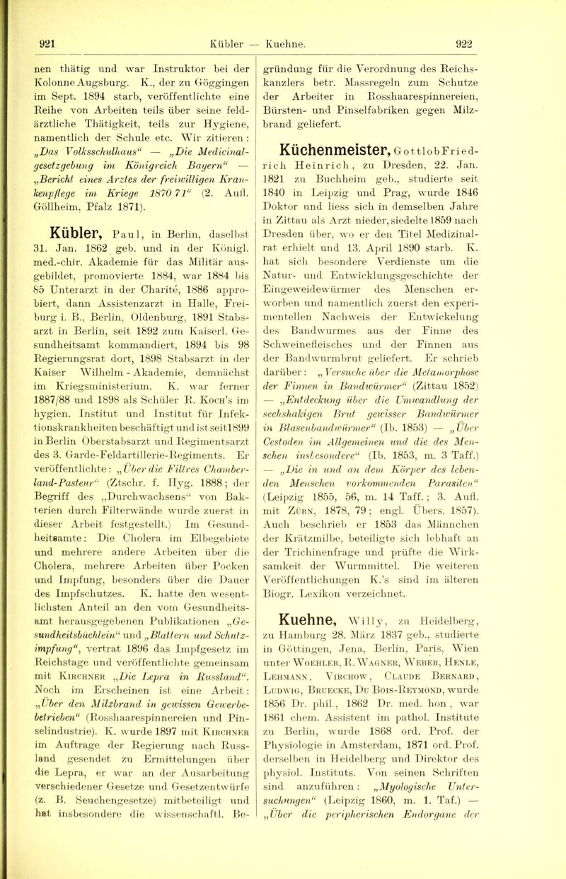 nen tliätig und war Instruktor bei der Kolonne Augsburg. K., der zu Gröggingen im Sept. 1894 starb, veröffentlichte eine Reihe von Arbeiten teils über seine feld- ärztliche Thätigkeit, teils zur Hygiene, namentlich der Schule etc. Wir zitieren : „Das Volksschulhaus“ — „Die Medicinal- gesetzgebung im Königreich Bayern“ — „Bericht eines Arztes der freiwilligen Kran- kenpflege im Kriege 1870 71“ (2. Auil. Göllheim, Pfalz 1871). Kübler, Paul, in Berlin, daselbst 31. Jan. 1862 geb. und in der Königl. med.-chir. Akademie für das Militär aus- gebildet, promovierte 1884, war 1884 bis 85 Unterarzt in der Charite, 1886 appro- biert, dann Assistenzarzt in Halle, Frei- burg i. B., Berlin, Oldenburg, 1891 Stabs- arzt in Berlin, seit 1892 zum Kaiserl. Ge- sundheitsamt kommandiert, 1894 bis 98 Regierungsrat dort, 1898 Stabsarzt in der Kaiser Wilhelm - Akademie, demnächst im Kriegsministerium. K. war ferner 1887/88 und 1898 als Schüler R. Koch’s im hygien. Institut und Institut für Infek- tionskrankheitenbeschäftigt midist seitl899 in Berlin Oberstabsarzt und Regimentsarzt des 3. Garde-Feldartillerie-Regiments. Er veröffentlichte; „Über die Filtres Chamber- land-Pasteur“ (Ztschr. f. Hyg. 1888; der Begriff des „Durch Wachsens“ von Bak- terien durch Filterwände wurde zuerst in dieser Arbeit fest gestellt.) Im Gesund- heitBamte: Die Cholera im Elbegebiete und mehrere andere Arbeiten über die Cholera, mehrere Arbeiten über Pocken und Impfung, besonders über die Dauer des Impfschutzes. K. hatte den wesent- lichsten Anteil an den vom Gesundlieits- amt herausgegebenen Publikationen „Ge- sundheitsbüchlein“ und „Blattern und Schutz- impfung“, vertrat 1896 das Im])fgesetz im Reichstage und veröffentlichte gemeinsam mit Kibchner „Die Lepra in Russland“. Noch irn Erscheinen ist eine Arbeit; „Uber den Milzbrand in gevnssen Gewerbe- betrieben“ (Rosshaarespinnereien und Pin- selindustrie). K. wurde 1897 mit Kirchner im Aufträge der Regierung nach Russ- land gesendet zu Ermittelungen über die Lepra, er war an der Ausarbeitung verschiedener Gesetze und Gesetzentwürfe (z. B. iSeuchengesetze) mitbeteiligt und hat insbesondere die Wissenschaft!. Be- gründung für die Verordnung des Reichs- kanzlers betr. Massregeln zum Schutze der Arbeiter in Rosshaarespinnereien, Bürsten- und Pinselfabriken gegen Milz- brand geliefert. Küchenmeister, Gottlob Fried- rich Heinrich, zu Dresden, 22. Jan. 1821 zu Buchheim geh., studierte seit 1840 in Leipzig und Prag, wurde 1846 Doktor und liess sich in demselben Jahre in Zittau als Ai'zt nieder, siedelte 1859 nach Dresden über, wo er den Titel IMedizinal- rat erhielt und 13. April 1890 starb. K. hat sich besondere Verdienste um die Natur- und Entwicklungsgeschichte der Eingeweidewürmer des Menschen er- worben und namentlich zuerst den experi- mentellen Nachweis der Entwickelung des Bandwurmes aus der Finne des Schweinefleisches und der Finnen aus der Bandwurmbrut geliefert. Er schrieb darüber: „Yers^iche über die Metamorphose der Finnen in Bandwürmer“ (Zittau 1852) — „Fntdeckung über die Umwandlung der sechshakigen Brut gewisser Bandwümner in Blasenband Würmer“ (Ib. 1853) — „Über Cestoden im Allgemeinen und die des Men- schen inslesondere“ (Ib. 1853, in. 3 Taff.) — „Die in und an dem Körper des leben- den Maischen vorkommenden Parasiten“ (Leipzig 1855, 56, m. 14 Taff. ; 3. Aull, mit Zürn, 1878, 79; engl. Übers. 1857). Auch beschrieb er 1853 das Männchen der Krätzmilbe, beteiligte sich lebhaft an der Ti'ich inenfrage und prüfte die Wirk- samkeit der Wurmmittel. Die weiteren Veröffentlichungen Iv.’s sind im älteren Biogr. Lexikon verzeichnet. Kuehne, Willy, zu Heidelberg, zu Hamburg 28. März 1837 geb., studierte in Göttingen, Jena, Berlin, Paris, Wien unter Woehlee, R. Wagner, Weber, Henle, Lehmann, Virchow, Claude Bernard, IjUdwig, Bruecke, Dü Bois-Reymond, wurde 1856 Dr. jihil, 1862 Dr. ined. hon, war 1861 ehern. Assistent im pathol. Institute zu Berlin, wurde 1868 ord. Prof, der Physiologie in Amsterdam, 1871 ord. Prof, derselben in Heidelberg und Direktor des physiol. Instituts. Von seinen Schriften sind anzuführen: „Myologische Unter- suchungen“ (Leipzig 1860, m. 1. Taf.) — „Über die peripherischen Endorgane der