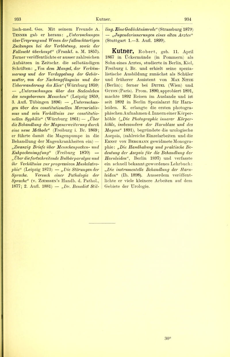 lisch-med. G-es. Mit seinem Freunde A. Tenner gab er heraus: „Untersuchungen über Ursprung und Wesen der fallsuchtartigen | Zuckungen hei der Verblutung, sowie der \ Fallsucht überhaupt“ (Frankf. a. M. 1857). ( Ferner veröffentlichte er ausser zahlreichen Aufsätzen in Zeitschr. die selbständigen Schriften: „Von dem Mangel, der Verküm- merung und der Verdoppelung der Gebär- mutter, von der Nachempfängniss und der Ueberwanderung des Eies“ (Wiirzburg 1859) — „Untersuchungen über das Seelenleben des neugeborenen Menschen“ (Leipzig 1859, 3. Aull. Tübingen 1896) — „Untersuchun- gen über den constitutionellen Mercurialis- mus und sein Verhältniss zur constitutio- nellen Syphilis'''' (Wiirzburg 1861)— „Uber die Behandlung der Magenerweiterung durch eine neue Methode“ (Freiburg i. Br. 1869; er führte damit die Magenpumpe in die Behandlung der Magenkrankheiten ein) — „Zwanzig Briefe über Menschenpocken- und Kuhpockenimpfung“ (Freiburg 1870) — „ Uber die fortschreitende Bulbärparalyse und ihr Verhältniss zur progressiven Muskelatro- phie'''' (Leipzig 1873) — „Die Störungen der Sprache. Versuch einer Pathologie der Sprache“ (v. Ziemssen’s Handb. d. Pathol., 1877; 2. Aufl. 1881) — „Dr. Benedict Stil- ling. Eine Gedächtnissrede“ {Strasshxirg 1879) — „Jugenderinnerungen eines alten Arztes''’- (Stuttgart 1.—3. Aull. 1899). Kutner, Robert, geb. 11. April 1867 in Ückermünde (in Pommern) als Sohn eines Arztes, studierte in Berlin, Kiel, Freiburg i. Br. und erhielt seine spezia- listisclie Ausbildung zunächst als Schüler und früherer Assistent von Max Nitze (Berlin); ferner bei Bittel (Wien) und. Güyon (Paris). Prom. 1890, approbiert 1891, machte 1892 Reisen im Auslande und ist seit 1892 in Berlin Spezialarzt für Harn- leiden. K. erlangte die ersten photogra- phischen Aufnahmen d. Innern einer Körper- hölüe {„Die Photographie innerer Körper- höhle, insbesondere der Harnblase und des Magens“ 1891), begründete die urologische Asepsis, (zahlreiche Einzelarbeiten und die Ernst von Bergmann gewidmete Monogra- phie: „Die Handhabung und praktische Be- deutung der Asepsis für die Behandlung der Harnleiden“, Berlin 1897) und verfasste ein sclinell bekannt gewordenes Lehrbuch: „Die instrumenteüe Behandlung der Harn- leiden“' (Ib. 1898). Ausserdem veröffent- hchte er viele kleinere Arbeiten auf dem G-ebiete der Urologie.