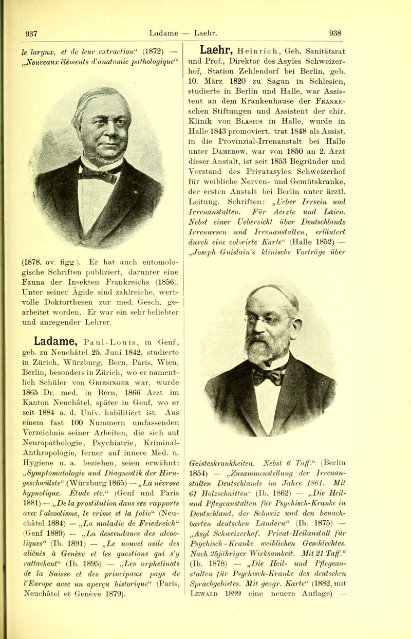 le larynXi et de leur extraction''' (1872) — ,,Nouveaux elenienfs d'anatoniie pafhologique“ (1878, av. ligg.). Er hat auch eutomolo- gische Schriften publiziert, darunter eine Fauna der Insekten Frankreichs (1856). Unter seiner Ägide sind zahlreiche, wert- volle Doktorthesen zur med. Gesch. ge- arbeitet worden. Er war ein sehr beliebter und anregender Lehrer. Ladame, P a u 1 - L o u i s, in Genf, geh. zu Neuchätel 25. .Juni 1842, studierte in Züi'ich, Würzburg, Bern, Paris, Wien, Berlin, besonders in Zürich, wo er nament- lich Schüler von Griesinger war, wurde 1865 Dr. med. in Bern, 1866 Arzt im Kanton Neuchätel, später in Genf, wo er j seit 1884 a. d. Univ. habilitiert ist. Aus einem fast 100 Nummern umfassenden | Verzeichnis seiner Arbeiten, die sich auf | Neuropathologie, Psychiatrie, Kriminal- j Anthropologie, ferner auf innere Med. u. Hygiene u. a. beziehen, seien erwähnt; I ,Symptomatologie und Diagnostik der Hirn- ' geschwiüste“ (Würzburg 1865) —„La nevrose hypnotique. Etüde etc.'‘‘‘ (Genf und Paris 1881) — „De laProstitution dans ses rapports avec Valcoolisme, le erime et la folie^'- (Neu- chätel 1884) — „La maladie de FriedreidE (Genf 1889) — „La descendance des alcoo- liques“ (Ib. 1891) — „Le nouvel asilc des alienes ä Geneve et les questions qui s’y rattachenf''' (Ib. 1895) — „Les orphelinats de la Suisse et des principaux pays de l’Europe avec un apere^u historique'''' (Paris, Neuchätel et Geneve 1879). Laehr, Heinrich, Geh. Sanitätsrat und Prof., Direktor des Asyles Schweizer- hof, Station Zehlendorf bei Berlin, geb. 10. März 1820 zu Sagan in Schlesien, studierte in Berlin und Halle, war Assis- tent an dem Krankenhause der Fränke- schen Stiftungen und Assistent der chir. Klinik von Blasius in Halle, wurde in Halle 1843 promoviert, trat 1848 als Assist, in die Provinzial-Irrenanstalt bei Halle unter Damerow, war von 1850 an 2. Arzt dieser Anstalt, ist seit 1853 Begründer und Vorstand des Privatasyles Schweizerhof für weibliche Nerven- und Gemütskranke, der ersten Anstalt bei Berlin unter ärztl. Leitung. Schriften; „ Ueber Irrsein wul Irrenanstalten. Für Aerzte und Laien. Nebst einer Febersicht über Deutseldands Irrenwesen und Irrenanstalten, erläutert durch eine colorirte Karte“ (Halle 1852) — „Joseph Guislain's klinische Vorträge über Geisteskrankheiten. Nebst 6 Taff.“ (Berlin 1854) — „Zusammenstellung der Irrenan- stalten Deutschlands im Jahre 1861. Mit 61 Holzschnitten (Ib. 1862) — „Die Heil- and Pflegeanstalten für Psychisch-Kranke in Deutschland, der Schweiz und den benach- barten deutschen Ländern“ (Ib. 1875) — „Asyl Schweizerhof. Privat-Heilanstalt für Psychisch - Kranke weiblichen Geschlechtes. Nach 25jähriger Wirksamkeit. Mit 21 Taff.“ (Ib. 1878) — „Die Heil- und Pflegean- stalten für Psychisch-Kranke des deutschen Sqn-achgebietes. Mit geogr. Karte“ (1882, mit Lewalü 1899 eine neuere Auflage) —