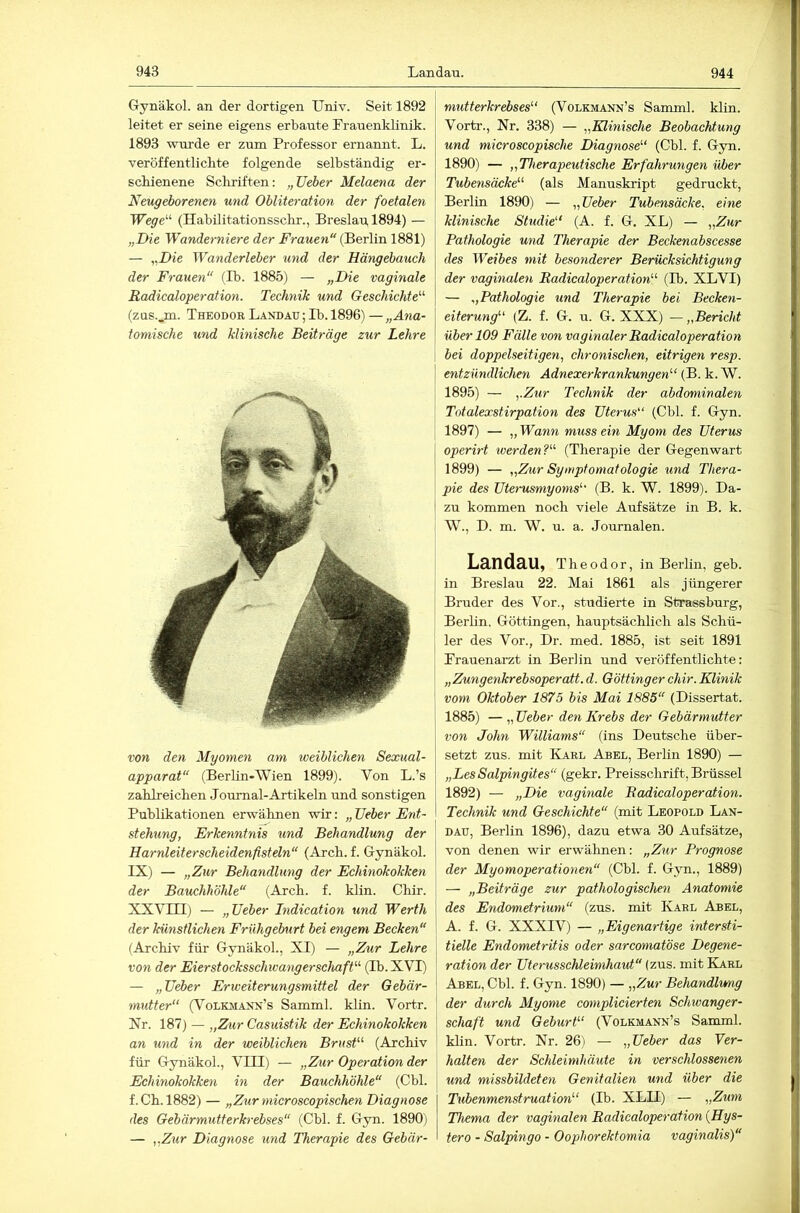 Gynäkol. an der dortigen Univ. Seit 1892 leitet er seine eigens erbaute Lrauenklinik. 1893 wurde er zum Professor ernannt. L. veröffentlichte folgende selbständig er- schienene Schriften: „lieber Melaena der Neugeborenen und Obliteration der foetalen Wege’-'' (Habilitationsschr., Breslau, 1894) — „Die Wanderniere der Frauen“ (Berlin 1881) — „Die Wanderleber und der Hängebauch der Frauen“ (Ib. 1885) — „Die vaginale RadicaloperaHon. Technik und Geschichte'’'’ (zus.,m. Theodor Landau ; Ib. 1896) —„Ana- tomische und klinische Beiträge zur Lehre von den Myomen am weiblichen Sexual- apparat“ (Berlin-Wien 1899). Von L.’s zahlreichen Journal-Artikeln tmd sonstigen Publikationen erwähnen wir: „ lieber Ent- stehung, Erkenntnis und Behandlung der i Harnleiterscheidenfisteln“ (Arch. f. Gynäkol. | IX) — „Zur Behandlung der Echinokokken der Bauchhöhle“ (Arch. f. klin. Chir. XXVni) — „lieber Indication und Werth der künstlichen Frühgeburt bei engem Becken“ (Archiv für Gynäkol., XI) — „Z%cr Lehre von der Eierstocksschwangerschaft'’' (Ib.XVI) — „Ueber Erweiterungsmittel der Gebär- midter“ (Volkmann’s Samml. klin. Vortr. Nr. 187) — „Z^lr Casuistik der Echinokokken an und in der weiblichen Brust (Archiv für Gynäkol., VIII) — „Zur Operation der Echinokokken in der Bauchhöhle“ (Cbl. f.Ch.l882) — „Zur microscopischen Diagnose des Gebärmutterkrebses“ (Cbl. f. Gyn. 1890) — „Zur Diagnose imd Therapie des Gebär- mutterkrebses (Volkmann’s Samml. klin. Vortr., Nr. 338) — „Klinische Beobachtung und microscopische Diagnose (Cbl. f. Gyn. 1890) — „Therapeutische Erfahrungen über Tubensäcke (als Manuskript gedruckt, Berlin 1890) — „lieber Tubensäcke, eine klinische Studie'' (A. f. G. XL) — „Zur Pathologie und Therapie der Beckenabscesse des Weibes mit besonderer Berücksichtigung der vaginalen RadicaloperaHon (Ib. XLVI) — „Pathologie und Therapie bei Becken- eiterung (Z. f. G. u. G. XXX) — „Bericht über 109 Fälle von vaginaler RadicaloperaHon bei doppelseitigen, chronischen, eitrigen resp. entzündlichen Adnexerkrankungen (B. k. W. 1895) — „Zur Technik der abdominalen Totalexstirpation des Uterus (Cbl. f. Gyn. 1897) — „ Wann muss ein Myom des Uterus operirt tverden? (Therapie der Gegenwart 1899) — „Zxir Symptomatologie und Thera- pie des Uterusmyoms'' (B. k. W. 1899). Da- zu kommen noch viele Aufsätze in B. k. W., D. m. W. u. a. Journalen. Landau, Theodor, in Berlin, geb. in Breslau 22. Mai 1861 als jüngerer Bruder des Vor., studierte in Strassburg, Berhn. Göttingen, hauptsächlich als Schü- ler des Vor., Dr. med. 1885, ist seit 1891 Prauenarzt in Berlin und veröffentlichte: „Zungenkrebsoperatt. d. Göttinger chir. Klinik vom Oktober 1875 bis Mai 1885“ (Dissertat. 1885) — „ Ueber den Krebs der Gebärmutter von John Williams“ (ins Deutsche über- setzt zus. mit Karl Abel, Berlin 1890) — „LesSalpingites“ (gekr. Preisschrift, Brüssel 1892) — „Die vaginale RadicaloperaHon. Technik und Geschichte“ (mit Leopold Lan- dau, Berlin 1896), dazu etwa 30 Aufsätze, von denen wir erwähnen: „Zur Prognose der Myomoperationen“ (Cbl. f. Gyn., 1889) — „Beiträge zur pathologischen Anatomie des Endometrium“ (zus. mit ICarl Abel, I A. f. G. XXXIV) — „Eigenartige intersti- I Helle Endometritis oder sarcomatöse Degene- j ration der Uterusschleimhaut“ (zus. mit Karl i Abel, Cbl. f. Gyn. 1890) — „Zur Behandlung I der durch Myome complicierten Schwanger- [ Schaft und Geburt (Volkmann’s Samml. j khn. Vortr. Nr. 26) — „Ueber das Yer- 1 halten der Schleimhäute in verschlossenen und missbildeten Genitalien und über die Tubenmenstruation (Ib. XLII) — „Zum Thema der vaginalen RadicaloperaHon {Hys- tero - Salpingo - Oophorektomia vaginalis)“