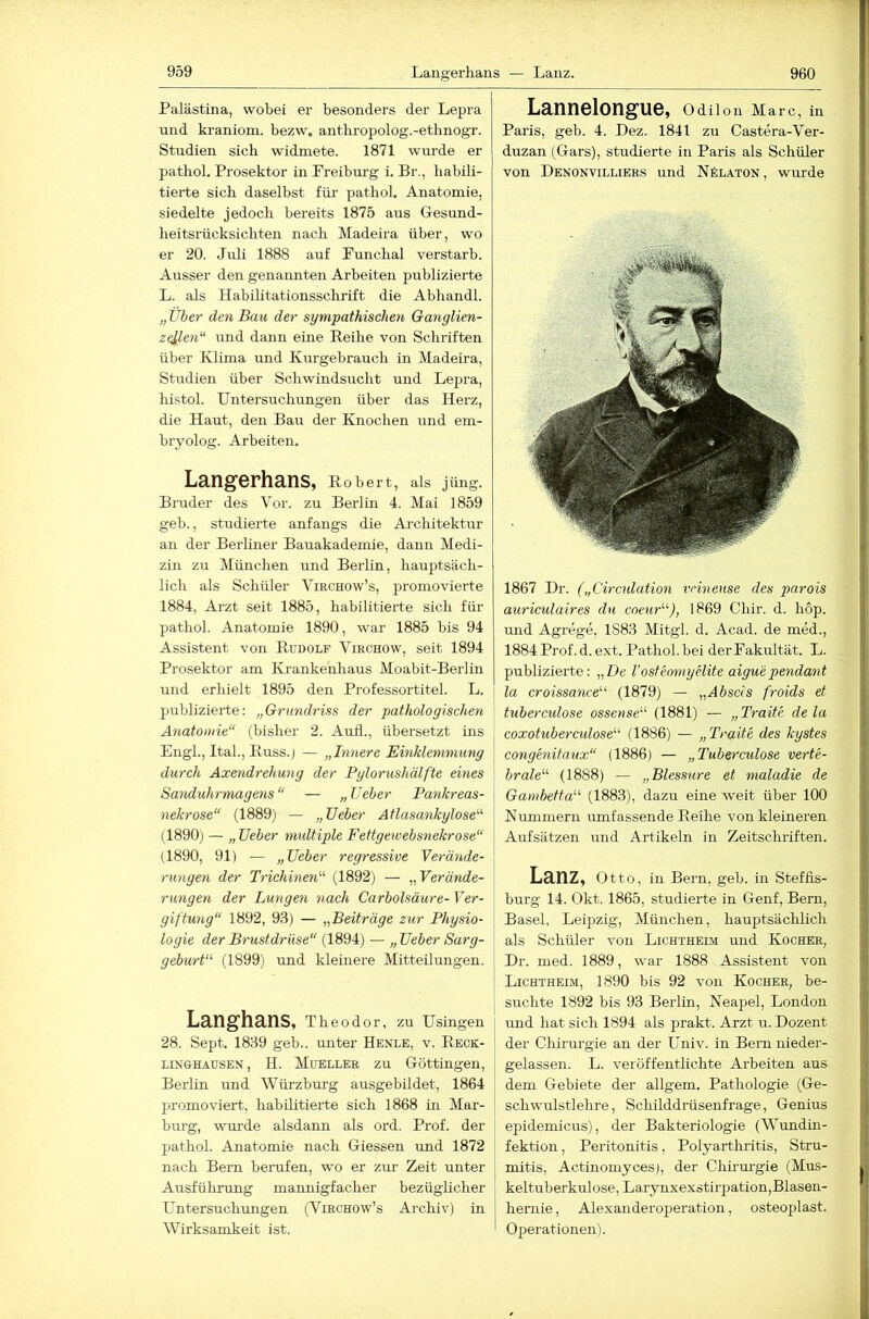 Palästina, wobei er besonders der Lepra nnd kraniom. bezw. antliropolog.-ethnogr. Studien sieb widmete. 1871 wurde er pathol. Prosektor in Preiburg i. Br., habili- tierte sich daselbst füi’ pathol. Anatomie, siedelte jedoch bereits 1875 aus Gesund- heitsrücksichten nach Madeira über, wo er 20. Juli 1888 auf Punchal verstarb. Ausser den genannten Arbeiten publizierte L. als Habilitationsschrift die Abhandl. „ Über den Bau der sympathischen Ga?iglien- zellen'^ und dann eine Reihe von Schriften über Klima und Kurgebrauch in Madeira, Studien über Schwindsucht und Lepra, histol. Untersuchungen über das Herz, die Haut, den Bau der Knochen und em- bryolog. Arbeiten. Langerhans, Robert, als jüng. Bruder des Vor. zu Bei’lin 4. Mai 1859 geb., studierte anfangs die Ai-chitektur an der Berliner Bauakademie, dann Medi- zin zu München und Berlin, hauptsäch- lich als Schüler Virchow’s, promovierte 1884, Arzt seit 1885, habilitierte sich für pathol. Anatomie 1890, war 1885 bis 94 Assistent von Rudolf Virchow, seit 1894 Prosektor am Krankenhaus Moabit-Berlin und erhielt 1895 den Professortitel. L. publizierte: „Grundriss der pathologischen Anatomie“ (bisher 2. Aufl., übersetzt ins Engl., Ital., Russ.j — „hinere Einklemmung durch Axendrehung der Pylorushälfte eines Sanduhrmagens “ — „ lieber Pankreas- nekrose“ (1889) — „lieber Atlasankylose“ (1890) — „lieber multiple Fettgewebsnekrose“ (1890, 91) — „lieber regressive Verände- rungen der Trichinen“ (1892) — „Verände- rungen der Lungen nach Carbolsäure- Ver- giftung“ 1892, 93) — „Beiträge zur Physio- logie der Brustdrüse“ (1894) — „ lieber Sarg- geburt“ (1899) und kleüiere Mitteilungen. Langhans, Theodor, zu Usingen 28. Sept. 1839 geb.. unter Henle, v. Reck- linghausen, H. Mueller zu Göttingen, Berlin und Wüi’zburg ausgebildet, 1864 promoviert, habilitierte sich 1868 in Mar- burg, wm’de alsdann als ord. Prof, der pathol. Anatomie nach Giessen imd 1872 nach Bern berufen, wo er zur Zeit unter Ausführung mannigfacher bezügheher Untersuchungen (Virchow’s Archiv) in Wirksamkeit ist. Lannelongue, Odilon Marc, in Paris, geb. 4. Dez. 1841 zu Castera-Ver- duzan (Gars), studierte in Paris als Schüler von Denonvilliers und Nälaton, wurde 1867 Dr. („Circulation rrinense des parois auriculaires du coeur“), 1869 Chir. d. hop. und Agrege, 1883 Mitgl. d. Acad. de med., 1884 Prof. d. ext. Pathol. bei der Pakultät. L. publizierte: „De l’osteomyelite aigu'ependant la croissance“ (1879) — „Abscls froids et tubercidose ossense“ (1881) — „Tratte de la coxotubereulose“ (1886) — „Tratte des kystes congenitaux“ (1886) — „Tuberculose verte- brale“ (1888) — „Blessiire et maladie de Gambetta“ (1883), dazu eine weit über 100 Nummern umfassende Reihe von kleineren Aufsätzen und Artikeln in Zeitschriften. Lanz, Otto, in Bern, geb. in Steffis- burg 14. Okt. 1865, studierte in Genf, Bern, Basel, Leipzig, München, hauptsächlich als Schüler von Lichtheim und Kocher, Dr. med. 1889, war 1888 Assistent von Lichtheim, 1890 bis 92 von Kocher, be- suchte 1892 bis 93 Berlin, Neapel, London und hat sich 1894 als prakt. Arzt u. Dozent der Chirurgie an der Univ. in Bern nieder- gelassen. L. veröffentlichte Arbeiten aus dem Gebiete der allgem. Pathologie (Ge- schwulstlehre , Schilddrüsenfrage, Genius epidemicus), der Bakteriologie (Wundin- fektion , Peritonitis, Polyarthi’itis, Stru- mitis, Actinomycesj, der Chiim-gie (Mus- keltuberkulose, Larynxexstirpation,Blasen- hemie, Alexanderoperatioii, osteoplast. Operationen).