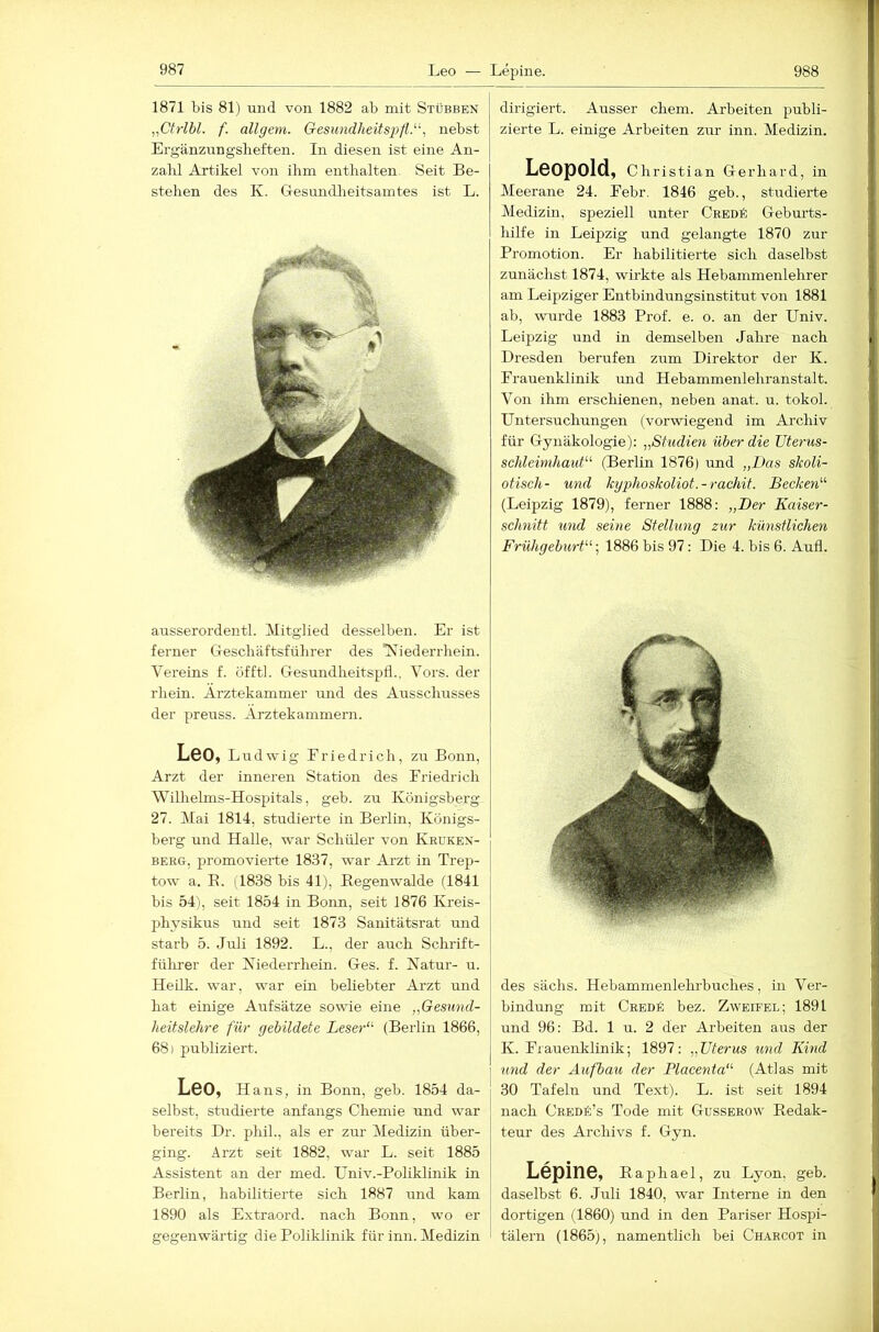 1871 bis 81) und von 1882 ab mit Stübben „Ctrlbl. f. öligem. Gesimdheitspfl.^', nebst Ergänzungsheften. In diesen ist eine An- zalil Artikel von ihm enthalten. Seit Be- stehen des K. Gesmidheitsamtes ist L. axisserordentl. Mitglied desselben. Er ist ferner (Teschäftsführer des 'N'iederrhein. Vereins f. üfftl. Gesundheitspfl., Vors, der rhein. Ärztekammer und des Ausschusses der preuss. Ärztekammern. Leo, Ludwig Eriedrich, zu Bonn, Arzt der inneren Station des Eriedrich Wilhelms-Hospitals, geh. zu Königsberg 27. Mai 1814, studierte in Berlin, Königs- berg und Halle, war Schüler von Kruken- berg, promovierte 1837, war Arzt in Trep- tow a. B. (1838 bis 41j, Regenwalde (1841 bis 54), seit 1854 in Bonn, seit 1876 Kreis- physikus ixnd seit 1873 Sanitätsrat und starb 5. Juli 1892. L., der auch Schrift- führer der Kiederrhein. Ges. f. Natur- u. Heilk. war, war ein beliebter Arzt und hat einige Aufsätze sowie eine „Gesnnd- heitslehre für gebildete Leser“' (Berlin 1866, 68) publiziert. Leo, Hans, in Bonn, geb. 1854 da- selbst, studierte anfangs Chemie und war bereits Dr. phih, als er zur Medizin über- ging. Arzt seit 1882, war L. seit 1885 Assistent an der med. TJniv.-Poliklinik in Berlin, habilitierte sich 1887 und kam 1890 als Extraord. nach Bonn, wo er gegenwärtig die Poliklinik für inn. Medizin Lepine. 988 dirigiert. Ausser ehern. Arbeiten publi- zierte L. einige Arbeiten zur inn. Medizin. Leopold, Chris tian Gerhard, in Meerane 24. Eebr. 1846 geb., studierte Medizin, speziell unter CredK Gebm’ts- hilfe in Leipzig und gelangte 1870 zur Promotion. Er habilitierte sich daselbst zunächst 1874, wirkte als Hebammenlehrer am Leipziger Entbindungsinstitut von 1881 ab, wurde 1883 Prof. e. o. an der Univ. Leipzig und in demselben Jahre nach Dresden berufen zxxm Direktor der K. Erauenklinik und Hebammenlehranstalt. Von ihm erschienen, neben anat. u. tokol. Untersuchungen (vorwiegend im Archiv für Gynäkologie): ,,Studien über die Uterus- schleimhaut“ (Berlin 1876) und „Das skoli- otisch- und kyphoskoliot.-rachit. Becken“ (Leipzig 1879), ferner 1888: „Der Kaiser- schnitt und seine Stellung zur künstlichen Frühgeburt“; 1886 bis 97: Die 4. bis 6. Aufl. des sächs. Hebammenlelu'buches, in Ver- bindung mit CREDk bez. Zweifel; 1891 und 96: Bd. 1 u. 2 der Arbeiten aus der K. Erauenklinik; 1897: „Uterus und Kind und der Aufbau der Placenta“ (Atlas mit 30 Tafeln und Text). L. ist seit 1894 nach CbedS’s Tode mit Gusserow Redak- teur des Archivs f. Gyn. Lepine, Raphael, zu Lyon, geb. daselbst 6. Juli 1840, war Interne in den dortigen (1860) und in den Pariser Hospi- tälern (1865j, namentlich bei Ch.\rcot in