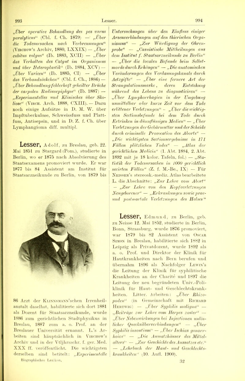 „Über operative Behandlung des pes varus paralyticus^^ (Cbl. f. Ch. 1879) — „Über die Todesursachen nach Verbrennungerd'’ (ViBCHOw’s Ai'cliiv, 1880, LXXIX) — „Über cubitus valgus“ (Ib. 1883, XCII) — „Über I das Verhalten des Catgut im Organismus | und über EeterojüastiB^ (Ib. 1884, XCV) — j „Über Varicen‘'‘ (Ib. 1885, CI) — „Über das Verbcmdsäckchen“ (Cbl. f. Ch., 1886) — „Über Behu'ndlung fehlerhaft geheilter Brüche j der carpalen Bcidiusejngdiyse“' (Ib. 1887) — „Experimentelles und Klinisches über Sko- I h'ose“ (ViRCH. Arcli. 1888, CXIII). — Dazu | noch einige Aufsätze in D. M. W. über Impftuberkulose, Schweissfuss und Platt- | fuss, Antisepsin, und in D. Z. f. Ch. über Lymphangioiiia diff. niultipl. Lesser, Adolf, zu Breslau, geb. 22. Mai 1851 zu Stargard (Pom.), studierte in Berlin, wo er 1875 nach Absolvierung des | Staatsexamens promoviert wurde. Er war 1877 bis 84 Assistent am Institut für Staatsarzneikunde zu Berlin, von 1879 bis 86 Arzt der KiJNNSMANN’schen Irrenheil- anstalt daselbst, liabilitierte sich dort 1881 als Dozent für Staatsarzneikunde, wurde 1886 zum gerichtlichen Stadt])hysikus in Breslau, 1887 zum a. o. Pi'of. au der Breslauer Universität ernannt. L.’s Ar- beiten sind hänptsächlich in Vibchow’s Archiv und in der Vtljlirsschr. f. ger. Med. XXX ff. veroffentliclit. Die wichtigsten derselbeii sind betitelt; „K.rp>crimeutelle Biograplii-iches I.exikon. Untersuchungen über den Einfluss einiger Arsenverbindungen auf den thierischen Orga- nismus“ — „Zur Würdigung der Ohren- probe“ — „Casuistische Miffheilungen aus dem Bistitut f. Staatsarzneikunde zu Berlin“ — „Über die localen Befunde beim Selbst- morde durch Erhängen“ — „Die anatomischen Veränderungen des Verdauungskanals durch Aetzgifte“ — „Uber eine fernere Art der Strangulationsmarke, deren Entstehung ivährend des Lehens zu diagnosticiren“ — „Uber Lymphorrhagien in der Umgebung unmittelbar oder kurze Zeit vor dem Tode erlittener Verletzungen'-’- - „Über die wichtig- sten Sectimisbefunde bei dem Tode durch Ertrinken in dünnflüssigen Medien'-'- — „Über Verletzungen der Gebärmutter und der Scheide durch criminelle Provocation des Aborts“ — „Die wichtigsten Sectionsergebnisse in 171 Fällen plötzlichen Todes“ — „Atlas der gerichtliche)! Medicin“ (1. Abt. 1884, 2. Abt. 1892 mit je 18 kolor. Tafeln, fol.) — „Sta- tistik der Todesursachen in 1000 gerichtlich secirten Fällen“ (Z. f. M.-Be., IX) — Für Xeisser’s stereosk.-mediz. Atlas bearbeitete L. die Abschnitte: „Zur Leln-e vom Abort“ — „Zur Lehre von den I\iopfverletzunyen Neugebo)-ener“ — „Erkrankungen sowieprae- und postmortale Verletzungen des Halses “ Lesser, Edmund, zu Berlin, geb. zuXeisse 12. Mai 1852, studierte in Berlin, Bonn, Strassburg, wurde 1876 promoviert, war 1879 bis 82 Assistent von I)sc.\r Simon in Breslau, habilitierte sich 1882 in Leipzig als Privatdozent, wurde 1892 als a. o. Prof, und Direktor der Klinik für Hautkrankheiten nach Bein berufen und übernahm 1896 als Nachfolger IjEwin’s die Leitung der Klinik für syphilitische Krankheiten an der Charite und 1897 die Leitung der neu begründeten Univ.-Poli- klinik für Haut- und iTeschlechtskrank- heiten. Litter. hrlieiten: „Uber Rhizo- podad' (in iTemeinschaft mit Kich.akd Hertwig) — „eher Sgp)hilis maligna^'- — „Beiträge zur Lehre vom Herpes zoster'' — „Über Nebenwh-kungen bei Injcctionen unlös- licher Quecksilberverbindungen“ — „Über Syphilis inso)itium'- — „j'ber Ischias gonor>-- hoica“ — „Die Aussatzhäuser des Mittel- edters“ — „Zur Geschichte des Aussatzes etc.“ — „Lehrbuch der Haut- und Geschlechts- krmdcheiten“ (10. Aull. 1900). 32