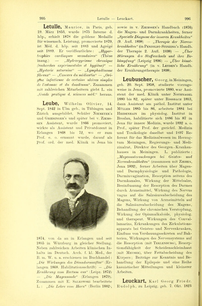 Letulle, Mau rice, in Paris, geb. 19. März 185.3, wm’de 1875 Interne d. bop., erhielt 1878 die goldene Medaille für wissensch. Leistung, promovierte 1879, ist Med. d. hop. seit 1883 und Agrege seit 1889. Er veröffentlichte: „Hyper- trophies cardiaques secondaires'’'' (These inaug.) — „Hydmrgyrisnie chronique frecherches experimentales et hygi'ene)“ — Hysterie saturnine'''’ — „Lymphadenome ßhreux''' — „Cancers du mediastin'-' — „Ori- ghie infectieuse de certains ulceres simples de l'estomac et du duodenum“. Zusammen mit zahlreichen Mitarbeitern giebt L. ein „Guide pratique d. Sciences medG heraus. Leube, Wilhelm Olivier, 14. Sept. 1842 in Ulm geb., in Tübingen und Zürich ausgebildet, Schüler Niemeyer's und Griesinger’s nnd später bei v. Ziems- SEN Assistent, wurde 1866 promoviert, wirkte als Assistent und Privatdozent in Erlangen 1868 bis 72, wo er zum Prof. e. o. ernannt wurde, darauf als Prof. ord. der med. Klinik in Jena bis 1874, von da an in Erlangen und seit 1885 in Würzburg in gleicher Stellung. Keben zahlreichen Arbeiten klinischen In- halts im Deutsch. Arch. f. kl. Med., der B. m. W. u. a. erschienen im Buchhandel : „JJie Wirkungen des Dünndurmsaftes'‘ (Er- langen 1868. Habilitationsschrift) — „Die Ernährung vom Rectum aus“ (Leipz. 1872) — „Die Magensonde“ (Erlangen 1879). Zusammen mit E. Salkowski bearbeitete L.: „Die Lehre vom Harn“ (Berlin 1882 >, sowie in v. Ziemssen’s Handbuch (1876) die Magen- und Darmkrankheiten, ferner „Specielle Diagnose der inneren Krankheiten“ (9. Aufl. 1898) — „Therapie der Nieren- krankheiten“ (inPENZOLDT-STiNzrNG’s Handb. der Therapie 2. Aufl. 1898) — „ Über Störungen des Stoffivechsels und ihre Be- kämpfung“ (Leipzig 1896) — „Über künst- liche Ernährung“ (in v. Leyden’s Handb. der Ernährungstherapie 1898). Leubuscher, Georg, in Meiningen, geb. 20. Sept. 1858, studierte vorzugs- weise in Jena, promovierte 1880, war Assi- stent der med. Klinik rrnter Nothnagel 1880 bis 82, später unter Rossbach 1883, dann Assistent am pathol. Institut unter Müller 1885 bis 86, arbeitete 1884 bei Heidenhain im physiolog. Institut in Breslau, habilitierte sich 1886 bis 87 in Jena für innere Medizin, wurde 1892 a. o. Prof., später Prof, der gerichtl. Medizin und Toxikologie daselbst und 1897 Re- ferent für das Medizinalwesen im Herzog- tum Meiningen, Regierungs- und Medi- zinalrat, Direktor des Georgen - Kranken- hauses in Meiningen. L. publizierte: „Magenuntersuchnngen bei Geistes- und Nervenkrankheiten“ (zusammen mit Ziehen, Jena 1892), ferner Arbeiten über Magen- und Darmphysiologie und Pathologie, Darminvagination, Resorption seitens des Darmkanales, Wirkung der Mittelsalze, Beeinflussung der Resorption des Darmes durch Arzneimittel, Wirkung des Nervus Vagus auf die Salzsäureabscheidung des Magens, Wirkimg von Arzneimitteln auf die Salzsäureabscheidung des Magens, Behandlung der chronischen Verstopfung, Wirkung der Ojiiumalkaloide, physiolog. und therapeut. Wirkungen des Conval- lamarins, Erkrankungen des Zirkulations- apparats bei Geistes- und Nervenkranken, Einfluss von Verdauungssekreten auf Bak- terien, Wirkungen des Nervensystems auf die Resorption (mit Teklenburg), Resorp- tionsfähigkeit der Scheidenschleimhaut (mit Meuser), über Fettabscheidung des Körpers; Beiträge zur Kenntnis und Be- handlung der Epilepsie und eine Reihe kasuistischer Mitteilungen und kleinerer Arbeiten. Leuckart, Karl Georg Friedr. Rudolph, zu Leipzig, geb. 7. Okt. 1823