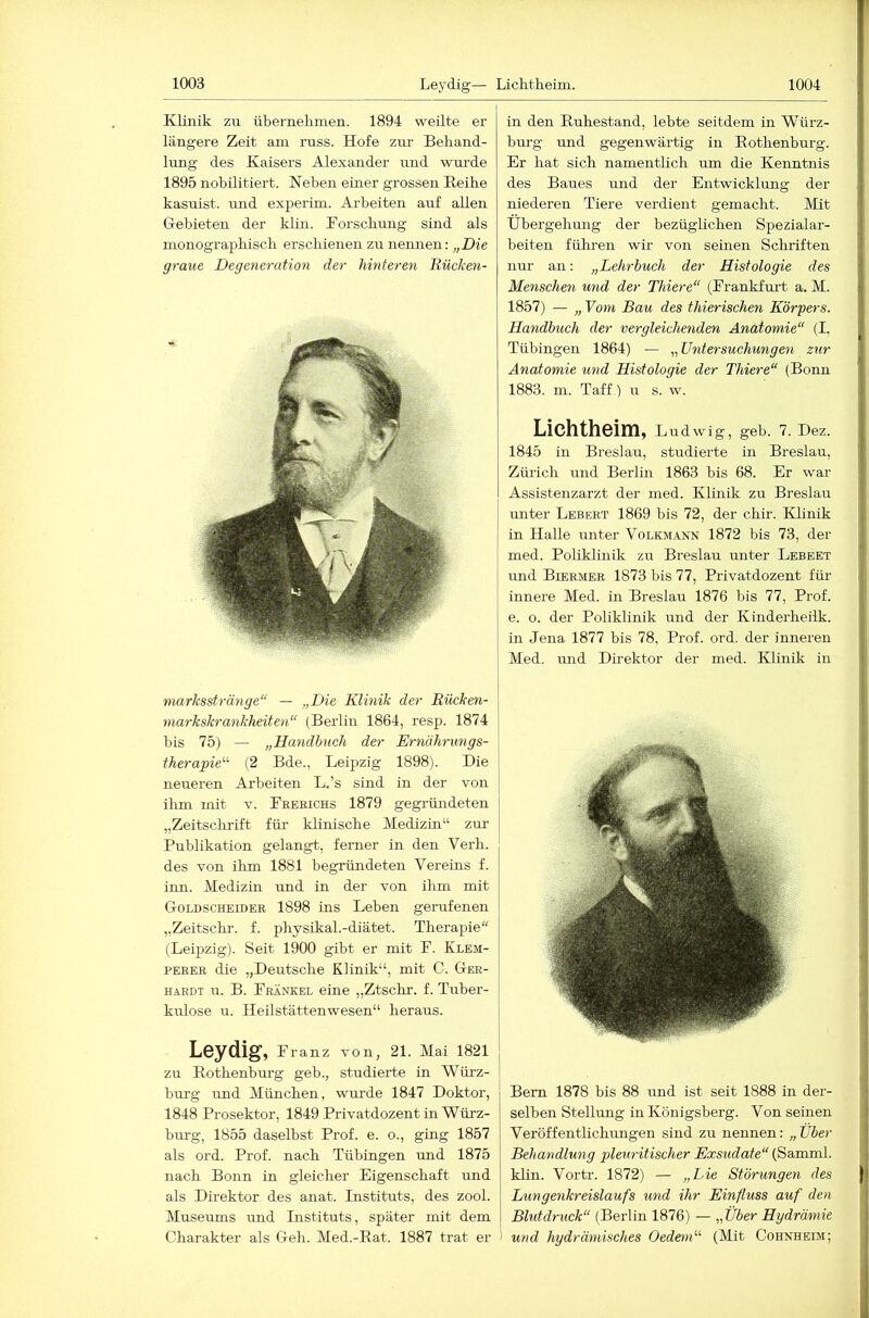 KUnik zu übernekmen. 1894 weilte er längere Zeit am russ. Hofe zur Behand- lung des Kaisers Alexander und wurde 1895 nobilitiert. Neben einer grossen Heike kasuist. mid exjjerim. Ai-beiten auf allen Gebieten der klin. Horsckimg sind als monographisch erschienen zu nennen: „Die graue Degeneration der hinteren Rücken- marksstränge“ — „Die Klinik der Rücken- markskrankheiten“ (Berlin 1864, resp. 1874 bis 75) — „Dandhuch der Ernährungs- therapie^^ (2 Bde., Leipzig 1898). Die neueren Arbeiten L.’s sind in der von ilim mit v. Feeeichs 1879 gegründeten „Zeitsclirift für klinische Medizin“ zur Publikation gelangt, ferner in den Verh. des von ihm 1881 begründeten Vereins f. inn. Medizin und in der von ihm mit Goldscheidee 1898 ins Leben gerufenen „Zeitsclir. f. physikal.-diätet. Therapie (Leipzig). Seit 1900 gibt er mit F. Klbm- PEEEE die „Deutsche Klinik“, mit C. Ger- hardt u. B. Frankel eine „Ztschr. f. Tuber- kulose u. Heilstättenwesen“ heraus. Leydig, Franz von, 21. Mai 1821 zu Rothenburg geb., studierte in Würz- burg und München, wurde 1847 Doktor, 1848 Prosektor, 1849 Privatdozent in Würz- burg, 1855 daselbst Prof. e. o., ging 1857 als ord. Prof, nach Tübingen und 1875 nach Bonn in gleicher Eigenschaft und als Direktor des anat. Instituts, des zool. Museums und Instituts, später mit dem Charakter als Geh. Med.-Rat. 1887 trat er in den Ruhestand, lebte seitdem in Würz- burg und gegenwärtig in Rothenburg. Er hat sich namentlich mn die Kenntnis des Baues und der Entwicklung der niederen Tiere verdient gemacht. Mit Übergehung der bezüglichen Spezialar- beiten fülu-en wir von seinen Schriften nur an: „Lehrbuch der Histologie des Menschen und der Thiere“ (Frankfru-t a. M. 1857) — „ Vom Bau des thierischen Körpers. Handbuch der vergleichenden Anatomie“ (I, Tübingen 1864) — „ Untersuchungen zur Anatomie und Histologie der Thiere“ (Bonn 1883. m. Taff.) u s. w. Lichtheim, Ludwig, geb. 7. Dez. 1845 in Breslau, studierte in Breslau, Zürich und Berlin 1863 bis 68. Er war Assistenzarzt der med. Klmik zu Breslau miter Lebert 1869 bis 72, der chir. Klinik in Halle unter Volkmann 1872 bis 73, der med. Poliklinik zu Breslau unter Lebeet und Biermer 1873 bis 77, Privatdozent für innere Med. in Breslau 1876 bis 77, Prof, e. o. der Poliklinik und der Kinderheilk. in Jena 1877 bis 78, Prof. ord. der inneren Med. und Direktor der med. Klinik in Bern 1878 bis 88 und ist seit 1888 in dei*- selben Stellung in Königsberg. Von seinen Veröffentlichungen sind zu nennen: „Uber Behandlung pleuritischer Exsudate“ (Samml. klin. Vortr. 1872) — „hie Störungen des Lungenkreislaufs und ihr Einfluss auf den Blutdruck“ (Berlin 1876) — „Über Hydrämie 1 und hydrämisches Oedem“ (Mit Cohnheim;