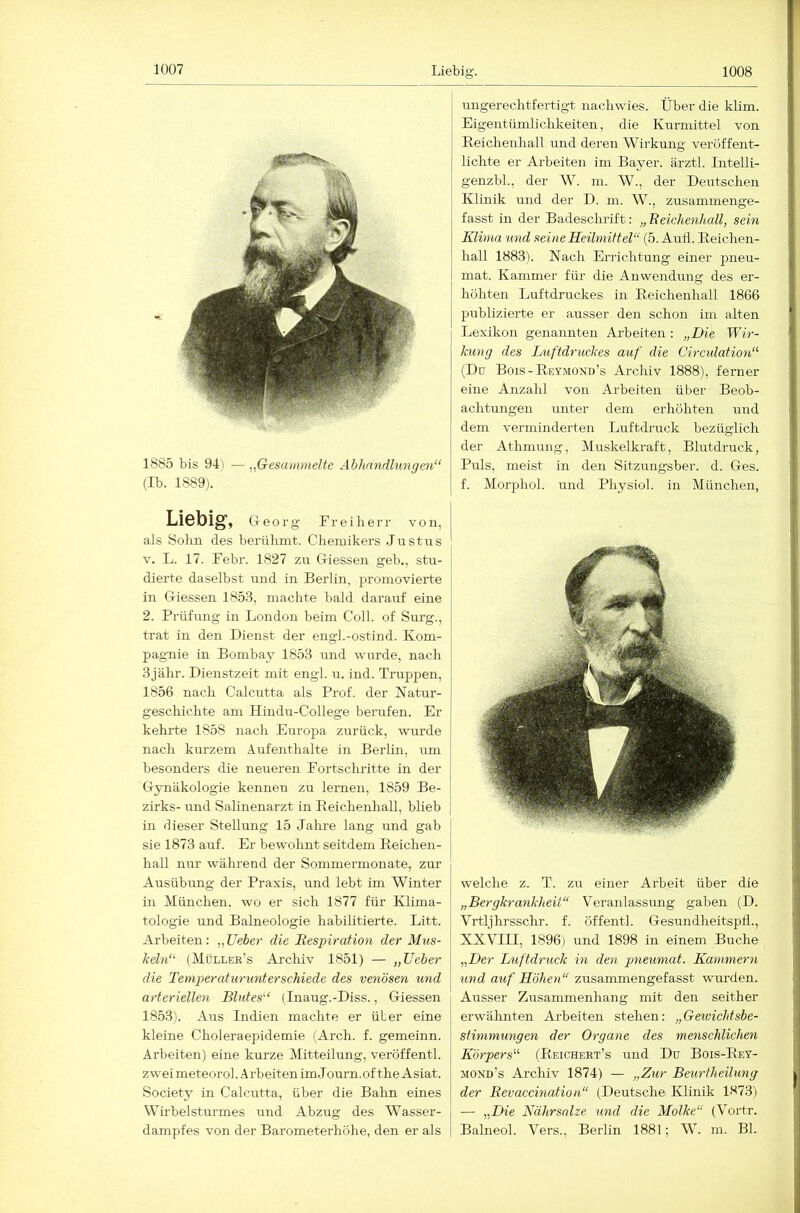 1885 bis 9-1) — ,gesammelte Abhandlungen“ (Ib. 1889). G-eorg Freiherr von, als Sohn des berühmt. Chemikers Justus V. L. 17. Febr. 1827 zu Giessen geb., stu- dierte daselbst und in Berlin, promovierte in Giessen 185.3, machte bald darauf eine 2. Prüfung in London beim Coli, of Surg., trat in den Dienst der engl.-ostind. Kom- pag-nie in Bombay 1853 land wurde, nach 3jähr. Dienstzeit mit engl. u. ind. Truppen, 1856 nach Calcutta als Prof, der Natur- geschichte am Hindu-College berufen. Er kehrte 1858 nach Europa zurück, wurde nach kurzem Aufenthalte in Berlin, um besonders die neueren Fortschritte in der Gynäkologie kennen zu lernen, 1859 Be- zirks- und Salinenarzt in Reichenhall, blieb in dieser Stellung 15 Jahre lang rmd gab sie 1873 auf. Er bewohnt seitdem Eeichen- hall nur während der Sommermonate, zm’ Ausübung der Praxis, und lebt im Winter in München, wo er sich 1877 für Klima- tologie und Balneologie habilitierte. Litt. Arbeiten: ,,lieber die Respiration der Mus- keln“ (Müller’s Archiv 1851) — „Heber die Temperaturunterschiede des venösen und arteriellen Blutes“ (Inaug.-Diss., Giessen 185.3). Aus Indien machte er über eine kleine Choleraepidemie (Arch. f. gemeinn. Arbeiten) eine kurze Mitteilung, veröffentl. zwei meteorol. A rbeiten im J ourn.of the Asiat. Society in Calcutta, über die Bahn eines Wirbelsturmes und Abzug des Wasser- dampfes von der Barometerhöhe, den er als ungerechtfertigt nachwies. Über die klim. Eigentümlichkeiten, die Kurmittel von Eeichenhall und deren Wirkung veröffent- lichte er Arbeiten im Bayer, ärztl. Intelli- genzbh, der AV. m. W., der Deutschen Klinik und der D. m. W., zusammenge- fasst in der Badeschrift: „ Reichenhall, sein Klima und seineSeümiftel“ (5. Aufl. Eeichen- hall 1883). Nach Errichtung einer pneu- mat. Kammer für die Anwendung des er- höhten Luftdruckes in Eeichenhall 1866 publizierte er ausser den schon im alten Lexikon genannten Arbeiten : „Die Wir- kung des Luftdruckes auf die üirculation“ (Du Bois-Reymoxd’s Archiv 1888), ferner eine Anzahl von Arbeiten über Beob- achtungen unter dem erhöhten und dem verminderten Luftdruck bezüglich der Athmung, Muskelkraft, Blutdruck, Puls, meist in den Sitzungsber. d. Ges. f. Morphol. und Physiol. in München, welche z. T. zu einer Arbeit über die „Bergkrankheit“ Veranlassung gaben (D. Vrtljhrsschr. f. öffentl. Gesundheitspli., XXVin, 1896) und 1898 in einem Buche „Der Luftdruck in den pneumat. Kammern und auf Höhen“ zusammengefasst wurden. Ausser Zusammenhang mit den seither erwähnten Arbeiten stehen: „Geivichtsbe- stimmungen der Organe des menschlichen Körpers“ (Eeichert’s und Du Bois-Eey- mond’s Archiv 1874) — „Zur Beurtheilung der Revaccination“ (Deutsche Klinik 1873) — „Die Nährsalze und die Molke“ (Vortr. Balneol. Vers., Berlin 1881; AV. m. Bl.