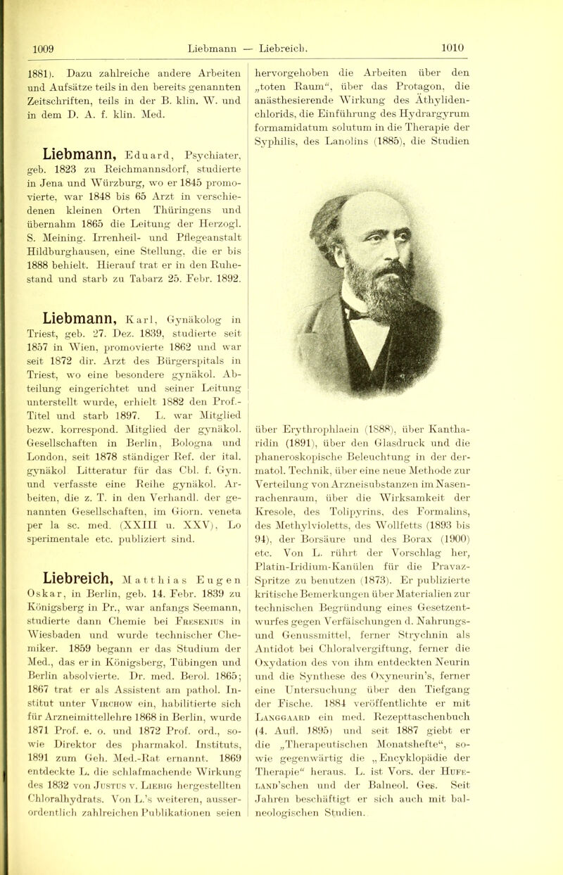 1881). Dazu zahlreiche andere Arbeiten und Aufsätze teils in den bereits genannten Zeitschriften, teils in der B. klin. W. und in dem D. A. f. klin. Med. Liebmann, Eduard, Psy cliiater, geb. 182.3 zu Reichmannsdorf, studierte in Jena und Würzburg, wo er 1845 promo- vierte, war 1848 bis 65 Arzt in verschie- denen kleinen Orten Thüringens und übernahm 1865 die Leitung der Herzogi. S. Meining. Irrenheil- und Pdegeanstalt Hildburghausen, eine Stellung, die er bis 1888 behielt. Hierauf trat er in den Ruhe- stand und starb zu Tabarz 25. Febr. 1892. Liebmann, Kari, Ojmäkolog in Triest, geb. 27. Dez. 1839, studierte seit 1857 in Wien, promovierte 1862 und war seit 1872 dir. Arzt des Bürgerspitals in Triest, wo eine besondere gynäkol. Ab- teilung eingerichtet und seiner Leitung unterstellt wm-de, erhielt 1882 den Rrof.- Titel und starb 1897. L. war Mitglied bezw. korrespond. Mitglied der gynäkol. Gesellschaften in Berlin, Bologna und London, seit 1878 ständiger Ref. der ital. gynäkol Litteratur für das Cbl. f. Gyn. und verfasste eine Reihe gynäkol. Ar- beiten, die z. T. in den Verhandl. der ge- nannten Gesellschaften, im Giorn. veneta per la sc. med. (XXIII u. XXV), Lo sperimentale etc. publiziert sind. Liebreich, Matthias Eugen Oskar, in Berlin, geb. 14. Eebr. 1839 zu Königsberg in Pr., war anfangs Seemann, studierte dann Chemie bei Erksb:nius in Wiesbaden und wurde technischer Che- miker. 1859 begann er das Studium der Med., das er in Königsberg, Tübingen und Berlin absolvierte. Dr. med. Berol, 1865; 1867 trat er als Assistent am pathol. In- stitut unter Vib.chow ein, habilitierte sich für Arzneimittellehre 1868 in Berlin, wurde 1871 Prof. e. o. und 1872 Prof, ord., so- wie Direktor des {)liarmakol. Instituts, 1891 zum Geh. Med.-Rat ernannt. 1869 entdeckte L. die schlafmachende Wirkung des 1832 von JnsTU.s v. Liebig hcrgestellten Chlnralhydrats. Von L.’s weiteren, ausser- ordentlich zahlreichen Publikationen seien hervorgehoben die Arbeiten über den „toten Raum“, über das Protagon, die anästhesierende Wirkung des Athyliden- chlorids, die Einfühnmg des H3Mrargyrum formamidatum solutum in die Therapie der Syplülis, des Lanolins (1885), die Studien über Erythroplilaein (1888), über Kantha- ridin (1891), über den Glasdruck und die phaneroskopische Beleuchtung in der der- matol. Technik, über eine neue Methode zur Verteilung von Arzneisubstanzen im Nasen- rachenraum, über die Wirksamkeit der Kresole, des Tolipyrins, des Formalms, des MethjdVioletts, des Wollfetts (1893 bis 94), der Borsäure und des Borax (1900) etc. Von L. rührt der Vorschlag her, Platin-Iridium-Kanülen für die Pravaz- Spritze zu benutzen (1873). Er publizierte kritische Bemerkungen über Materialien zur technischen Begründimg eines Gesetzent- wurfes gegen Verfälschungen d. Nahrungs- und Genussmittel, ferner Strychnin als Antidot bei Chloralvergiftung, ferner die Oxydation des von ihm entdeckten Neurin und die Synthese des Oxyneurin’s, ferner eine Untersuchung über den Tiefgang der Fische. 1884 veröffentlichte er mit Langgaard ein med. Rezepttaschenbuch (4. AuH. 1895) und seit 1887 giebt er die „Therajieutischen Monatshefte“, so- wie gegenwärtig die „ Encyklopädie der Therapie“ heraus. L. ist Vors, der IIufk- LAND’schen und der Balneol. Ges. Seit Jahren beschäftigt er sich auch mit bal- neologischen Studien.