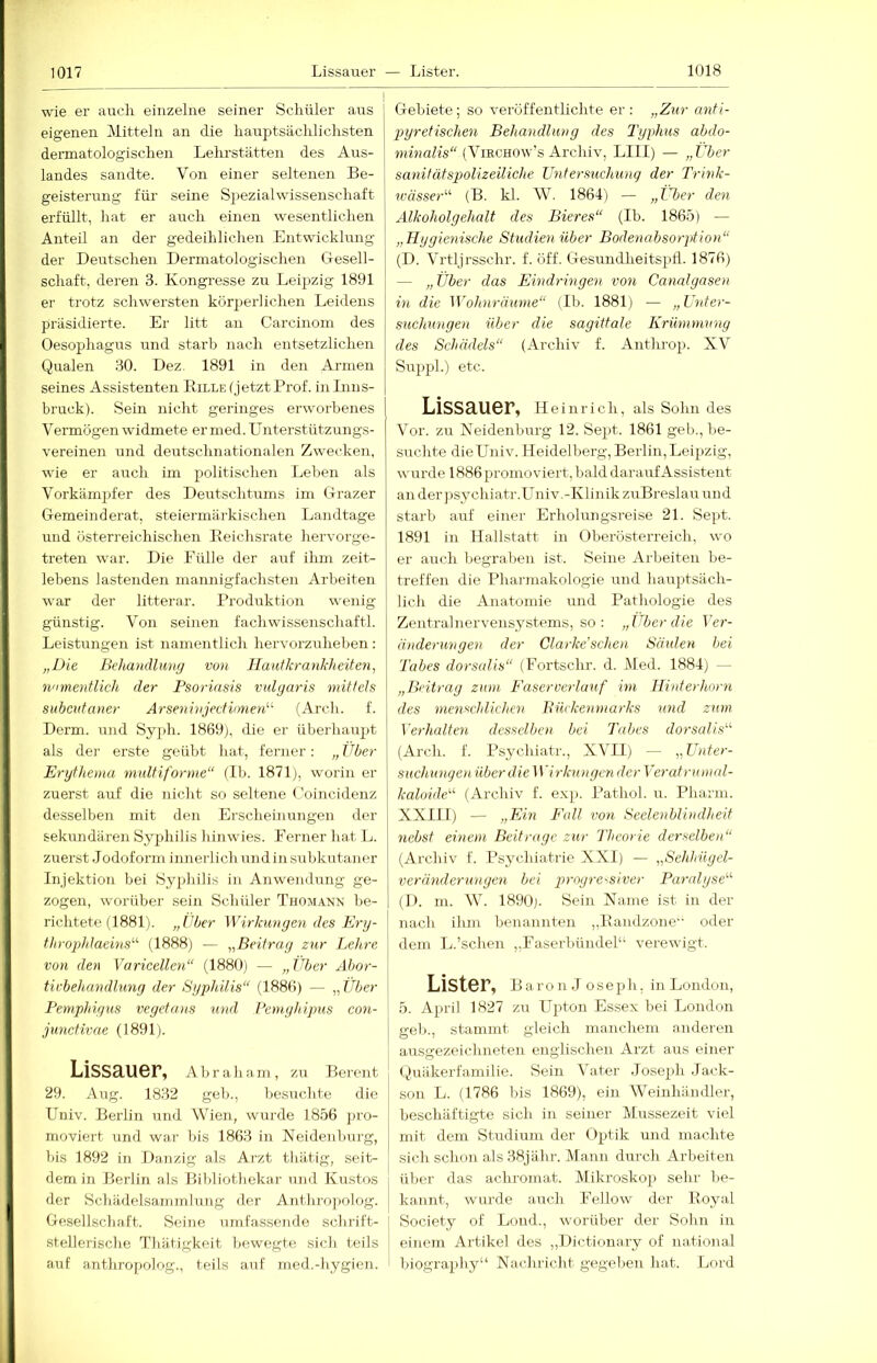 wie er auch einzelne seiner Schüler aus eigenen Mitteln an die hauptsächlichsten dennatologischen Lelu'stätten des Aus- landes sandte. Von einer seltenen Be- geisterung für seine Sjiezialwissenschaft erfüllt, hat er auch einen wesentlichen Anteil an der gedeihlichen Entwicklung der Deutschen Dermatologischen Gesell- schaft, deren 3. Kongresse zu Leipzig 1891 er trotz schwersten kürperl ichen Leidens präsidierte. Er litt an Carcinoin des Oesophagus und starb nach entsetzlichen Qualen 30. Dez. 1891 in den Armen seines Assistenten Bille (jetzt Prof, in Inns- bruck). Sein nicht geringes erworbenes Vermögen widmete er med. Unterstützungs- vereinen und deutschnationalen Zwecken, wie er auch im politischen Leben als Vorkämjifer des Deutschtums im Grazer Gemeinderat, steiermärkischen Landtage und Österreichischen Beichsrate hervorge- treten war. Die Fülle der auf ihm zeit- lebens lastenden mannigfachsten Arbeiten war der litterar. Produktion wenig günstig. Von seinen fach Wissenschaft!. Leistungen ist namentlich hervorzuheben: „Die Behandlung von Haulkranhheiten, n'imentlich der Psoriasis vulgaris mittels subcntaner Arseninjectiimen“' (Arch. f. Derm. und Syph. 1869j, die er überhaupt als der erste geübt hat, ferner; „ Über Erythema multiforme“ (Ib. 1871), worin er zuerst auf die nicht so seltene ('oincidenz desselben mit den Erscheinungen der sekundären Syphilis hinwies. Ferner hat L. zuerst Jodoform innerlich und in subkutaner Injektion bei Sy2»hilis in Anwendung ge- zogen, worüber sein Schüler Tuomann be- richtete (1881). „über Wirkungen des Ery- throphlaeins^'- (1888) — ^^Beitrag zur Lehre von den Varicellen“ (1880) — „über Abor- tivbehandlung der Syphilis“ (1880) — „über Pemphigus vegetans mul Peinghipus con- junctivae (1891). Lissauer, Abraham, zu Bereut 29. Aug. 18.32 geh., besuchte die Uuiv. Berlin und Wien, wurde 1856 j)io- moviert und war bis 1863 in Neidenburg, bis 1892 in Danzig als Arzt tliätig, seit- dem in Berlin als Bibliothekar und Kustos der Scliädelsanimlung der Anthro])olog. Gesellschaft. Seine umfassende schrift- stellerische Thätigkeit bewegte sich teils auf anthropolog., teils auf med.-hygien. Gebiete; so veröffentlichte er: „Zur anti- pyretischen Behandlung des Typhus abdo- minalis“ (ViRCUow's Archiv, LI II) — „Über sanitätspolizeiliche Untersuchung der Trink- wässer“ (B. kl. AV. 1864) — „Über den Alkoholgehalt des Bieres“ (Ib. 1865) — „Hygienische Studien über Bodenahsorption“ (D. A^rtljrsschr. f. öff. Gesundheitsptl. 1876) — „Über das Eindringen von Canalgasen in die Wohnräume“ (Ib. 1881) — „Unter- suchungen über die sagittale Krümmung des Schädels“ (Archiv f. Antluo)). XV Suiijil.) etc. Lissauer, Heinrich, als Sohn des A'or. zu Neidenburg 12. Se^it. 1861 geb., be- suchte dieUniv. Heidelberg, Berlin,Leipzig, wurde 1886 promoviert, bald darauf Assistent an der jisychiatr.üniv.-Klinik zuBreslau und starb auf einer Erholungsreise 21. Sept. 1891 in Hallstatt in Oberösterreich, wo er auch begraben ist. Seine Arbeiten be- treffen die Pharmakologie und haujitsäch- Hch die Anatomie und Pathologie des Zentralnervensystems, so : „Uber die Per- änderungen der Clarke'sehen Säulen bei Tabes dorsalis“ (Fortschr. d. Med. 1884) — „Beitrag zum Faserverlauf im Hinterhorn des menschlichen Büekenmarks und zum Verhalten desselben bei Tabes dorsalis“ (Arch. f. Ps^u'.hiatr., XAHl) — „Unter- suchungen über dieWirkungen der Veratrumed- kaloide“ (Archiv f. exp. Pathol. u. Pharm. XXIII) — „Ein Fall von Seelenblindheit nebst einem Beitrage zur Theorie derselben“ (Archiv f. Psychiatrie XXI) — „Sehhügel- veränderunyen bei progressiver Paralyse“ (D. m. W. 1890). Sein Name ist in der nach ihm benannten „Bandzone oder dem L.'sehen „Faserbündel“ verewigt. Lister, B a r o n J o s e p h, in London, 5. A^u’il 1827 zu LTiüon Essex bei London geb., stammt gleich manchem anderen ausgezeichneten englischen Arzt aus einer (.juäkerfa.milie. Sein Ahater Joseph Jack- son L. (1786 bis 1869), ein AA'^einhändler, beschäftigte sich in seiner Mussezeit viel mit dem Studium der O^itik und machte sich schon als 38jähr. Mann durch Arbeiten über das achromat. (Mikroskoji sehr be- kannt, wurde auch Fellow der Boyal ] Society of Lond., worüber der Sohn in einem Artikel des ,,Dictionary of national ■ biography“ Nachricht gegeben hat. Lord