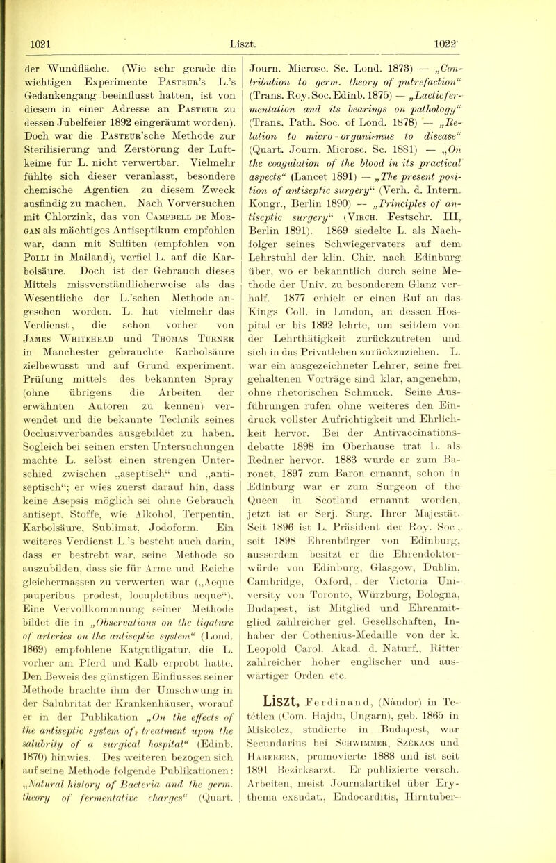 der Wundfläche. (Wie sehr gerade die wichtigen Experimente Pästeue’s L.’s Gedankengang beeinflusst hatten, ist von diesem in einer Adresse an Pasteue zu dessen Jubelfeier 1892 eingeräumt worden). Doch war die PASXEUE’sche Methode zur Sterilisierung und Zerstörung der Luft- keime für L. nicht verwertbar. Vielmehr fühlte sich dieser veranlasst, besondere chemische Agentien zu diesem Zweck ausfindigzu machen. Nach Vorversuchen mit Chlorzink, das von Campbell de Moe- GAN als mächtiges Antiseptikum empfohlen war, dann mit Sulfiten (empfohlen von PoLLi in Mailand), verfiel L. auf die Kar- bolsäure. Doch ist der Gebrauch dieses Mittels missverständlicherweise als das Wesentliche der L.’schen Methode an- gesehen worden. L. hat vielmelm das Verdienst, die schon vorher von James Whitehead und Thomas Tuenee in Manchester gebrauchte Karbolsäure zielbewusst und auf Grund experimenr. Prüfung mittels des bekannten Spray (olme übrigens die Arbeiten der erwähnten Autoren zu kennen) ver- wendet und die bekannte Technik seines Occlusivverbandes ausgebildet zu haben. Sogleich bei seinen ersten Untersuchungen machte L. selbst einen strengen Unter- schied zwischen .,aseptisch“ und ,,anti- septisch“; er wies zuerst darauf hin, dass keine Asepsis möglich sei ohne Gebrauch antisept. Stoffe, wie Alkohol, Terpentin, Karbolsäure, Sublimat, Jodoform. Ein weiteres Verdienst L.’s besteht auch darin, dass er bestrebt war. seine Methode so auszubilden, dass sie für Arme und Reiche gleichermassen zir verwerten war („Äeque j)auperibus prodest, locupletibus aeque“). Eine Vervollkommnung seiner Alethode bildet die in „Observations on the liyature of arteries on the antiseptic System“ (Lond. 1869) empfohlene Katgutligatur, die L. vorher am Pferd und Kalb erprobt hatte. Den Reweis des günstigen Eiullusses seiner Alethode brachte ibm der Umschwung in der Salubrität der IL'ankenhäuser, worauf er in der Publikation „On the effects of the antiseptic System ofi treatment upon the saluhrity of a surgical hospital“ (Edinb. 1870) hinwies. Des weiteien bezogen sich auf seine Methode folgende Publikationen : „Katiiral history of llacteria and the germ. thcory of fermentative charges“ (Quart. Journ. Alicrosc. Sc. Lond. 1873) — „Con~ tribution to germ. theory of putrefaction“ (Trans. Roy. Soc.Edinb. 1875) — „Lacticfer- metitation and its hearings on pathology“ (Trans. Path. Soc. of Lond. 1878) — „Re- lation to micro - Organismus to disease“ (Quart. Journ. Alicrosc. Sc. 1881) — „Od the coagidation of the blood in its practical aspects“ (Lancet 1891) — „The present Posi- tion of antiseptic surgery“ (Verh. d. Intern. Kongr., Berlin 1890) — „Principles of an- tiseptic surgery“ (Viech. Eestschr. III, Berlin 1891). 1869 siedelte L. als Nach- folger seines Schwiegervaters airf dem Lelu-stuhl der klin. Chir. nach Edinburg über, wo er bekanntlich durch seine Me- thode der Univ. zu besonderem Glanz ver- half. 1877 erhielt er einen Ruf an das Kings Coli, in London, au dessen Hos- pital er bis 1892 lehrte, um seitdem von der Lelirthätigkeit zurückzutreten und sich in das Privatleben zurückzuziehen. L. war ein ausgezeichneter Lehrer, seine frei gehaltenen Vorträge sind klar, angenehm, ohne rhetorischen Schmuck. Seine Aus- führungen rufen ohne weiteres den Ein- druck vollster Aufrichtigkeit und Elulich- keit hervor. Bei der Antivaccinations- debatte 1898 im Oberhause trat L. als Redner hervor. 1883 wurde er zum Ba- ronet, 1897 zum Baron ernannt, schon in Edinburg war er zum Surgeon of the Queen in Scotland ernannt worden, jetzt ist er Serj. Surg. Ihrer Alajestät. Seit 1896 ist L. Präsident der Roy. Soc,. seit 1898 Ehrenbürger von Edinburg, ausserdem besitzt er die Ehrendoktor- würde von Edinburg, Glasgow, Dublin, Cambridge, Oxford, der Victoria Uni- versity von Toronto, Würzburg, Bologna, Budapest, ist Mitglied und Ehrenmit- glied zahlreicher geh Gesellschaften, In- haber der Cothenius-AIedaille von der k. Leopold Carol. Akad. d. Naturf., Ritter zahlreicher hoher englischer und aus- wärtiger Orden etc. Liszt, Perdinand, (Nändor) in Te- tetlen (Com. Hajdu, Ungarn), geh. 1865 in Aliskolcz, studierte in Budapest, war Secundarius bei Schwimmee, Szäkacs und Habbeeen, promovierte 1888 und ist seit 1891 Bezirksarzt. Er publizierte versch. Arbeiten, meist .Journalartikel über Ery- thema exsudat., Endocarditis, Hirntuber-