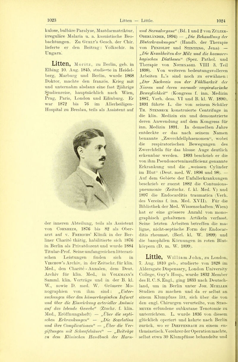 kulose, bulbäre Paralyse, Mastclarmstriktur, irreguläre Malaria u. a. kasuistische Beo- bachtungen. Zu Guelt’s G-esch. der Chir. lieferte er den Beitrag: Volkschir. in Ungarn. Litten, Moritz, zu Berlin, geh. in Elbing 10. Aug. 1845, studierte in Heidel- berg, Marburg und Berlin, wurde 1868 Doktor, machte den französ. Krieg mit und unternahm alsdann eine fast 2jährige Studienreise, hauptsäclilich nach Wien, Prag, Paris, London und Edinbm-g. Er war 1872 bis 76 im Allerheiligen- Hospital zu Breslau, teils als Assistent auf i 1 der inneren Abteilung, teils als Assistent von Cohnheim, 1876 bis 82 als Ober- arzt auf V. Feeeichs’ Klinik in der Ber- liner Charite thätig, habilitierte sich 1876 in Berlin als Privatdozent und wurde 1884 Titular-Prof. Seine umfangreichen litterai’i- schen Leistungen finden sich in ViECHOw’s Archiv, in der Zeitschr. für klin. Med., den Charite - Annalen, dem Deut. Ai'chiv für klin. IMed., in Volkm.4.nn’s Samml. khn. Vorträge und in der B. kl. W., sowie D. med. W. Grössere Mo- nographien von ihm sind: „ Unter- suchungen über den hämorrhagischen Infarct und über die Eimvirlmng arterieller Anämie auf das lebende Geivebe“ (Ztsclm. f. klin. Med., Eröffnungsheft) — „Über die septi- schen Erkrankungen“ — „Die Scarlatina und ihre Complicationen“ — „ Über die Ver- giftungen mit Schivefelsäure“ — „Beiträge zu dem Klinischen Handbuch der Harn- und Sexualorgane“ (Bd. 1 und 2 von Zülzek- ^ Oberländer, 1894) — „Die Behandlung der ■ Bhit erkrank an gen“ (Handb. der Therapie von Penzoldt und Stintzing, Jena) — „Die Krankheiten der Milz und die haemorr- hagischen Diathesen“ (Spez. Pathol. und Therapie von Nothnagel VIII 3. Teil 1898). Von weiteren bedeutungsvolleren Arbeiten L.’s sind noch zu erwähnen: „Der NacMoeis von der Fühlbarkeit der Nieren und deren normale respiratorische Beweglichkeit“ (Kongress f. inn. Medizin i 1887, Verh. dess. VI und B. kl. W. 1890). i 1891 führte L. die von seinem Schüler Th. Stenbeck konstruierte Centrifuge in die klin. Medizin ein und demonstrierte deren Anwendung auf dem Kongress für ; ; inn. Medizin 1891. Li demselben Jahre entdeckte er das nach seinem Namen benannte „Zwerchfellphaenomen“, wobei die resiüratorischen Bewegungen des |1 Zwerchfells für das blosse Auge deutlich L erkennbar werden. 1893 beschrieb er die von ihm Pseudoaorteninsufficienz genannte J Erkrankung und die ,.weissen Cylinder ; im Blut“ (Deut. med. W. 1896 und 98). — | Auf dem Gebiete der Unfallerkrankungen I beschrieb er zuerst 1882 die Contusions- pneumonie (Zeitsclm. f. kl. Med. V) und |j 1897 die Endocarditis traumatica (Verh. j des Vereins f. inn. Med. XVII). Für die 1 Bibliothek der Med. Wissenschaften (Wien) i hat er eine grössere Anzahl von mono- ' | graphisch gehaltenen Artikeln verfasst. Seine letzten Arbeiten betreffen die ma- '■ ligne, nicht-septische Form der Endocar- ,j ditis rheumat. (Berl. kl. W. 1899) und die basophilen Körnungen in roten Blut- körpern (D. m. W. 1899). LittlS, William John, zu London, | 7. Aug. 1810 geh., studierte von 1828 im i Aldersgate Dispensary, London University ■ College, Guy’s Hosp., wurde 1832 Member ' des R. C. S. Engl., gmg 1833 nach Deutsch- land, um in Berlin unter Joh. Müeller , I Studien zu machen und da er selbst an ! einem Klumpfuss litt, sich über die von ■■ den engl. Chirurgen verurteilte, von Stro- < MEYER erfundene subkutane Tenotomie zu { unterrichten. L. wurde 1836 von diesem : i glücklich operiert und kekrte nach Berlin i zm’ück, wo er Dieffenbach zu einem en- thusiastisch. Verehrer der Operation machte, ; j selbst etwa 30 Klumpfüsse behandelte und ' I