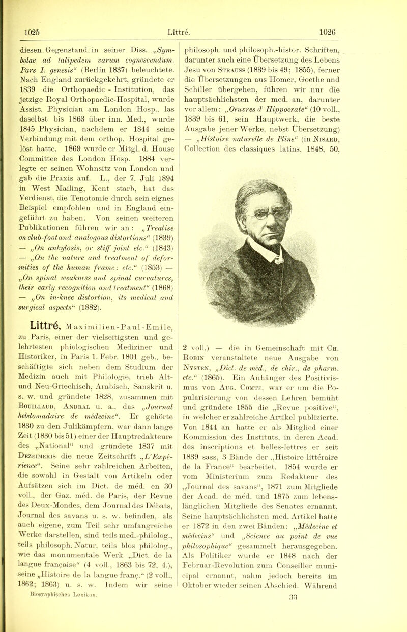 ■diesen Gegenstand in seiner Diss. ,^Sym- \ bolae ad talipedenc varimi cognoscendum. \ Pars I. genesis“ (Berlin 1837) beleuchtete. Nach England zurückgekehrt, gründete er 1839 die Orthopaedic - Institution, das [ jetzige Eoyal Orthopaedic-Hospital, wurde Assist. Physician am London Hosp., las daselbst bis 1863 über inn. Med., wurde 1845 Physician, nachdem er 1844 seine Verbindung mit dem orthoj^. Hospital ge- löst hatte. 1869 wurde er Mitgl. d. House | Committee des London Hosp. 1884 ver- | legte er seinen Wohnsitz von London und ' gab die Praxis auf. L., der 7. Juli 1894 in West Mailing, Kent starb, hat das Verdienst, die Tenotomie durch sein eignes Beispiel empfohlen und in England ein- geführt zu haben. Von seinen weiteren Publikationen führen wir an : „ Treatise j on club-footand analngoics distortions“ {18Sd) — „On ankglosis, or stiff joint etc.“ (1843) j — „On the nafure and treatment of defor- j mities of the hximan frame: etc.“ (I853i — | „On spinal weakness and spinal curvatures, ' their early recognition and treatment“ (\888) — „Om in-knee distortion, its medical and \ surgical aspects“ (1882). Littre, M a X i m i 1 i e n - P a u 1 - E m i 1 e, zu Paris, einer der vielseitigsten und ge- lehrtesten phiologischen MedizLner und ; Historiker, in Paris l.Eebr. 1801 geb., be- | schäftigte sich neben dem Studium der Medizin auch mit Philologie, trieb Alt- imd Neu-Griechisch, Arabisch, Sanskrit u. s. w. und gründete 1828, zirsammen mit Bouillaud, Andral u. a., das „Journal hebdoinadaire de medecine“. Er gehörte 1830 zu den Julikämpfern, war dann lange ! Zeit (1830 bis 51) einer der Hauptredakteure des „National“ und gründete 1837 mit Dezeimeris die neue Zeitschrift „L'Expe- rience“. Seine sein- zahlreichen Arbeiten, die sowohl in Gestalt von Artikeln oder j Aufsätzen sich ini Dict. de med. en 30 voll., der Gaz. med. de Paris, der Pevue j des Heux-Mondes, dem Journal des Hebats, j Journal des savans u. s. w. betinden, als auch eigene, zum Teil sein- umfangreiche Werke darstellen, sind teils med.-jdiilolog., teils Philosoph. Natur, teils blos philolog., wie das monumentale Werk „Dict. de la langue fran(;aise“ (4 voll., 1863 bis 72, 4.), seine „Histoire de la langue frant;.“ (2 voll., ! 1862; 1863) u. s. w. Indem wir seine Biographischos I.exikoii. Philosoph, und philosoph.-liistor. Schilften, darunter auch eine Übersetzmig des Lebens Jesu von Strauss (1839 bis 49; 1855), ferner die Übersetzungen aus Homer, Goethe und Schiller übergehen, führen wir nur die hauptsächlichsten der med. an, darunter vor allem: „Oeuvres d' Hippocrate“ (10 voU., 1839 bis 61, sein Hauptwerk, die beste Ausgabe jener Werke, nebst Übersetzung) — „Histoire naturelle de Flint“ (iiiNisAED, Collection des classiques latins, 1848, 50, 2 voll.) — die in Gemeinschaft mit Ch. PoBix veranstaltete neue Ausgabe von Nysten, „Dict. de mrd., de chir., de piharm. etc.“ (1865). Ein Anhänger des Positivis- mus von Aug. Comte. war er um die Po- pularisierung von dessen Lehren bemüht und gründete 1855 die ,,Revue positive“, in welcher er zahlreiche Artikel publizierte. Von 1844 an hatte er als Mitglied einer Kommission des Institnts, in deren Acad. des inscriptions et belles-lettres er seit 1839 sass, 3 Bände der .,Histoire litteraire de la France“ beai-l^eitet. 1854 wurde er vom Ministei'ium zum Redakteur des ,,Journal des savans“, 1871 zum Mitgliede der Acad. de med. und 1875 zum lebens- länglichen Mitgliede des Senates ernannt. Seine hauptsächlichsten med. Artikel hatte er 1872 in den zwei Bänden: „Medecine et medecins“ und „Science au point de vue philosophique“ gesammelt her.ausgegeben. Als Politiker wurde er 1848 nach der Eebruar-Pevolution zum Conseiller muni- cipal ernannt, nahm jedoch bereits im Oktober wieilei- seinen Abschied. Während 33