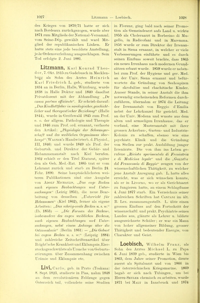 1028 des Krieges von 1870/71 batte er sieb nach Bordeairx zurückgezogen, wm’de aber 1871 zum Mitgliede der National-Versamml. vom Seine-Dep. gewählt und ward Mit- glied der rej^ublikanischen Linken. Er hatte stets eine jede besoldete Anstellung, jede Ordensverleihung ausgeschlagen. Sein Tod erfolgte 2. Juni 1881. Litzmann, k aiT Konrad Theo- dor, 7. Okt. 1815 zu G-adebusch in Mecklen- burg als Sohn des Arztes Heinrich Karl Friedrich L. geb., studierte von 1834 an in Berlin, Halle, Würzburg, wurde 1838 in Halle Doktor und 1840 daselbst Privatdozent mit der Abhandlung „De causa partum efficiente“. Er schrieb darauf: „DasKindbettfieber in nosologischer,geschicht- licher und therapeutischer Beziehung'-'' (Halle 1844), wm-de in Gi-eifswald 1845 zum Prof, e. o. der allgem. Pathologie und Therapie und 1846 zum Prof. ord. ernannt, verfasste den Artikel: „Physiologie der Schwanger- schaft und des weiblichen Organismus itber- haiqjt“(SVa.gser'’s Handwörterb. d.PhysioL, III, 1846) und wurde 1849 als Prof, der Geburtsh. imd Direktor der Gebär- und Hebammenanstalt nach Kiel berufen. 1862 erhielt er den Titel Etatsrat, später den als Geh. Med.-Kat. 1885 trat er vom Lehramt zurück und starb zu Berlin 24. Febr. 1890. Seine hauptsächlichsten wei- teren Publikationen sind eine Ausgabe von Adolf JLcH.iELis, .,Das enge Becken nach eigenen Beobachtungen und Unter- suchungen''- (Leizig 1851), die neue Bear- beitung von desselben „Unterricht für Hebeammen'- ^Kiel 1862), ferner als eigene Arbeiten: „Das schräg-ovale Becken u. s. wP (Ib. 1853) — „Die Formeyi des Beckens, insbesondere des engen lueiblichen Beckens, nach eigenen Beobachtungen und Unter- suchungen, nebst einem Anhänge über die Osteomalade'' (Berlin 1861) — „Die Geburt bei engem Becken u. s. wP- (Leipzig 1884) und zahlreiche Zeitschriftenartikel über Biight’sche Krankheit undEklampsie, Eier- stocksgeschwülste als Ursache von Geburts- Störungen über Zusammenhang zwischen Urämie und Eklampsie etc. Livi,ca rlo, geb. in Prato (Toskana) 8. Sept. 1823, studierte in Pisa, nahm 1848 an dem revolutionären Feldzuge gegen (isterieich teil, vollendete seine Studien in Florenz, ging bald nach seiner Promo- tion als Gemeindearzt aufs Land u. wirkte 1855 als Choleraarzt in Borberino di Mu- gello, in Kadicofani und in Maremma. 1858 wurde er zirm Direktor der Irrenan- stalt in Siena ernannt, in welcher er viele Verbesserungen einführte und es durch seinen Einfluss soweit brachte, dass 1865 ein neues Hrenhaus nach modernen Grund- sätzen erbaut wm-de. 1859 wurde er neben- bei zum Prof, der Hygiene und ger. Med. an der Univ. Siena ernannt und befür- wortete die Gründung von Seehospizen für skrofulöse und rhachitische Kinder. Ausser Stande, in seiner Anstalt die ihm notwendig erscheinenden Eeformen durch- zuführen, übernahm er 1874 die Leitung der Irrenanstalt von Keggio d’Emilia nebst der Lehrkanzel für gerichtl. Med. an der Univ. Modena und wusste aus dem alten und armseligen Irrenhause, das er vorfand, eine Musteranstalt mit ihrer grossen Ackerbau-, Garten- und Industrie- Kolonie zu schaffen, ebenso wie eine psychiatr. Klinik und die Gründung von Stellen zur prakt. Ausbildung junger Irrenärzte. Die von ihm ins Leben ge- rufene „Rivista sperimentale di Freniatria e di Medicina legale'-' und die „Gazzetta del Frenocomio di Reggio zeugen von der wissenschaftlichen Thätigkeit, zu welcher jene Anstalt Anregung gab. L. hatte alles erreicht, was er sich wünschen konnte, als er in Livorno, wo er als Gerichtsarzt zu fungieren hatte, an einem Schlagflusse 4. Juni 1877 starb. Ein Verzeichnis seiner zalilreichen Schriften hat Cantani im ält. B. Lex. zusammengestellt. L. übte einen grossen Einfluss auf den Fortschritt der wissenschaftl. und jrrakt. Psychiatrie seines Landes aus, glänzte als Lehrer u. bildete ausgezeiebnete Schüler ; er war ein Mann von hoher allgemeiner Bildung, grosser Thätigkeit und bedeutender Energie, von Charakter rmd Geist. Loebisch, Wilhelm Franz, als Sohn des Arztes Michael L. zu Papa 6. Juni 1839 geb., studierte in Wien bis 1863, dem Jabre seiner Promotion, diente zuerst als Spitalsarzt und von 1866 in der österreichischen Kriegsmarine. 1869 begab er sich nach Tübingen, um bei Hoppe-Seyler chemisch zu arbeiten, wurde 1871 bei Maly in Innsbruck und 1874