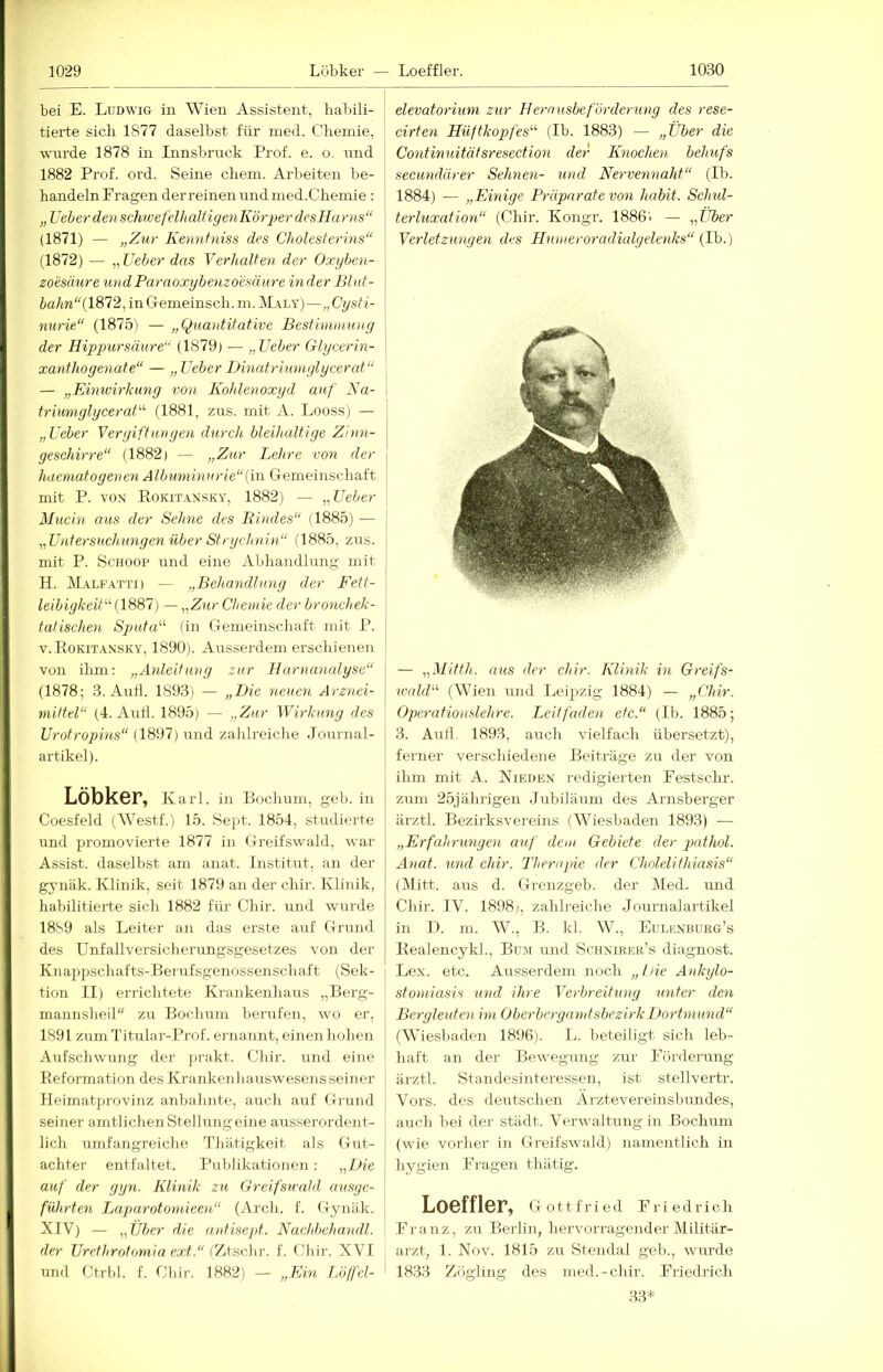 bei E. Ludwig in Wien Assistent, haltili- tierte sich 1877 daselbst für med. Chemie, w’urde 1878 in Innsbruck Prof. e. o. und 1882 Prof. ord. Seine ehern. Arbeiten be- handeln Fragen derreinen und med.Chemie : „lieber den schwefelhaltigenKöri)erdesHarns“ (1871) — „Zur Kennfniss des Cholestey'ins“ (1872) — „ Lieber das Verhalten der Oxyben- zomiure undParaoxybenzoesäure Inder Blnt- ia/m(1872, inGemeinsch. m. M.\ly)—„Cysti- nurie“ (1875) — „Quantitative Bestimmung der Hippursäure“ (1879) — „Heber Glycerin- xanthogenate“ — „Heber Dinatrimnglycerat“ — „Einwirkung von Kohlenoxyd auf Na- triumglyceraH (1881, zns. mit A. Looss) — „Heber Vergiftungen durch bleihaltige Zinn- geschirre“ (1882) — „Zur Lehre von der haematogenen Albuminurie“(hl Gemeinschaft mit P. VON E0KIT.A.NSKY, 1882) — „Heber Mucin aus der Seime des Kindes“ (1885) — „Hniersuchungen über Strychnin“ (1885, zus. mit P. ScHOOP und eine Abhandlung mit H. Malfatti) — „Behandlung der Fett- leibigkeit“ [1887) — „Zur Chemie der bronchek- tatischen Sputa“ (in Gemeinschaft mit P. V. Rokitansky, 1890). Ausserdem erschienen von ilrni: „Anleitung zur Harnanalyse“ (1878; 3. Aufl. 1893) — „Die neuen Arznei- mittel“ (4. And. 1895) — „Zur Wirkung des Urotropins“ (1897) und zahlreiche .Journal- artikel). Löbker, Karl, in Bochum, geh. in Coesfeld (Westf.) 15. Sept. 1854, studierte und promovierte 1877 in Greifswald, war Assist, daselbst am anat. Institut, an der gynäk. Klinik, seit 1879 an der chir. Klinik, habilitierte sich 1882 für Chir. und wurde 18S9 als Leiter an das erste auf Grund des Unfallversicherungsgesetzes von der Knappschafts-Berufsgenossenschaft (Sek- tion II) errichtete Krankenhaus „Berg- mannsheil zu Bochum berufen, wo er, 1891 zumTitular-Prof. ernannt, einen hohen Aufschwung der jirakt. Chir. und eine Reformation des Krankenhauswesensseiner Heimatprovinz anbahnte, auch auf Grund seiner amtlichenStellungeine ausserordent- lich umfangreiche Thiltigkeit als Gut- achter entfaltet. Publikationen : „Die auf der gyn. Klinik zu Greifswald ausge- führten Laparotomieen“ (Arch. f. Gynäk. XIV) — „Über die antisept. Naehbehandl. der Urethrotomia ext.“ (7jtsc]n\ f. Cliir. XVI und Ctrbl. f. Chir. 1882) — „Ein I/oljd- elevatorium zur Herausbeförderung des rese- cirten Hüftkopfes“ (Ib. 1883) — „Über die Continuitätsresection der Knochen behufs secundärer Sehnen- und Nervennaht“ (Ib. 1884) — „Einige Präparate von habit. Schtd- terluxation“ (Chir. Kongr. 1886) — „Über Verletzmigen des Humeroradialyelenks“ (Lh.) — „Mitth. aus der chir. Klinik in Greifs- widd“ (Wien und Leipzig 1884) — „Chir. Opcratiouslehre. Leitfaden etc.“ (Ib. 1885; 3. Aull. 1893, auch vielfach übersetzt), ferner verschiedene Beiträge zu der von ihm mit A. Nieden redigierten Festschr. zum 25jährigen .Jubiläum des Arnsberger ärztl. Bezirksvereins (Wiesbaden 1893) ■— „Erfahrungen auf dem Gebiete der jxithol. Anat. und chir. Therapie der Cholelithiasis“ (]\litt. aus d. Grenzgeb. der Med- und Chir. IV. 1898), zahlreiche Journalartikel in U. m. W., B. kl. W., Eulenburg’s Realencykl., Bum und Sohnieer’s diagnost. Lex. etc. Ausserdem noch „hie Ankylo- stoniiasis und ihre Verbreitxing unter den Bcrgletden im Oberbergamtsbezirk Dortmund“ (Wiesbaden 1896). L. beteiligt sich leb- haft an der Bewegung zur Förderung ärztl. Standesinteressen, ist stellvertr. Vors, des deutschen Arztevereinsbundes, auch bei der städt. Verwaltung in Bochum (wie vorher in Greifswald) namentlich in hygien Fragen thätig. Loeffler, Gottfried Friedrich Franz, zu Berlin, hervorragender Militär- arzt, 1. Nov. 1815 zu Stendal geh., wurde i 18.33 /jögling dos med.-chir. Friedrich 3.3^'^