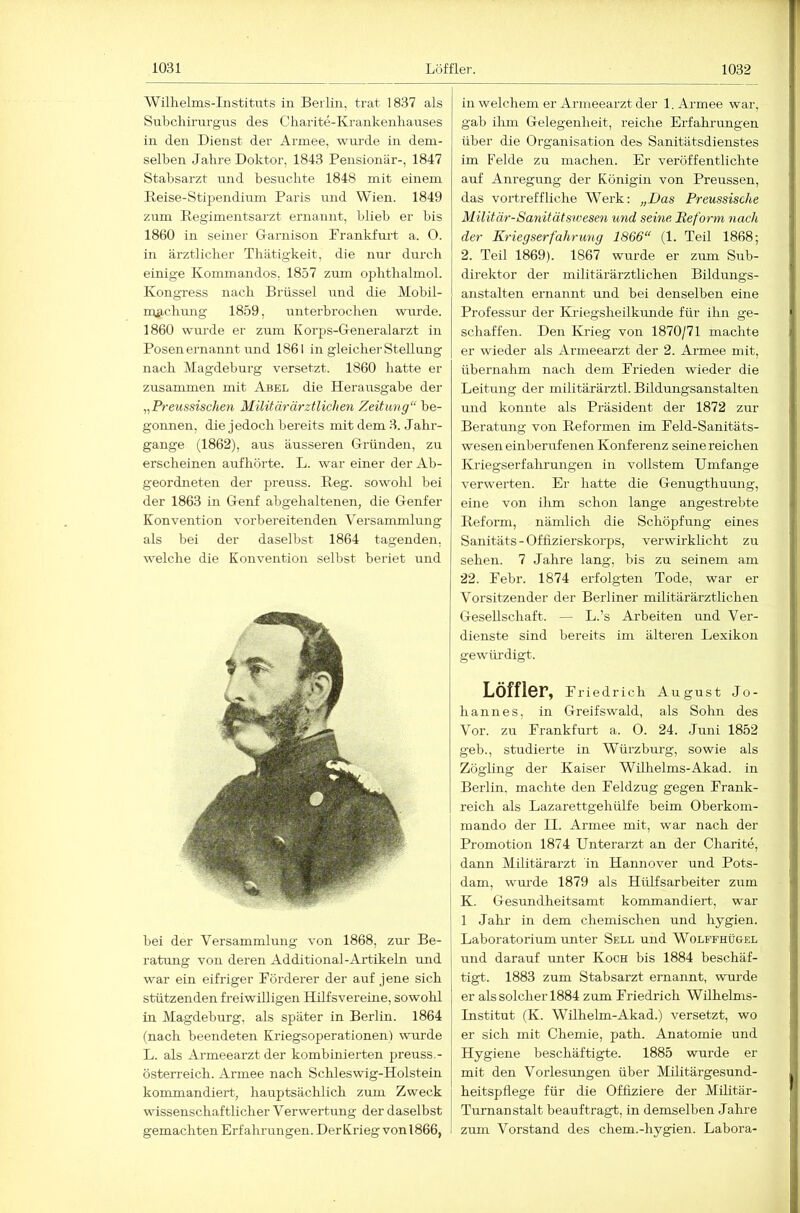 Wilhelms-Instituts in Berlin, trat 1837 als Suhcliirurgus des Charite-Krankenhauses in den Dienst der Armee, wurde in dem- selben Jahre Doktor, 1843 Pensionär-, 1847 Stabsarzt und besuchte 1848 mit einem Reise-Stipendium Paris und Wien. 1849 zum Eegimentsarzt ernannt, hlieh er bis 1860 in seiner Garnison Prankfurt a. 0. in ärztlicher Thätigkeit, die nur durch einige Kommandos, 1857 zum ophthalmol. Kongress nach Brüssel und die Mobil- m^ichung 1859, unterbrochen wurde. 1860 wurde er zirm Korps-Generalarzt in Posen ernannt und 1861 in gleicher Stellung nach Magdeburg versetzt. 1860 hatte er zusammen mit Abel die Herausgabe der ,,Preussischen Militärärztlichen Zeitung“ be- gonnen, die jedoch bereits mit dem 3. .Jahr- gange (1862), aus äusseren Gründen, zu erscheinen aufhörte. L. war einer der Ab- geordneten der preuss. Reg. sowohl bei der 1863 in Genf abgehaltenen, die Genfer Konvention vorbereitenden Versammlung als bei der daselbst 1864 tagenden, welche die Konvention selbst beriet und bei der Versammlung von 1868, zm’ Be- raGmg von deren Additional-Artikeln mid war ein eifriger Pörderer der auf jene sich stützenden freiwilligen Hüfsvereine, sowohl in Magdeburg, als später in Berlin. 1864 (nach beendeten Kriegsoperationen) wurde L. als Armeearzt der kombinierten preuss.- Österreich. Armee nach Schleswig-Holstein kommandiert, hauptsächlich zum Zweck wissenschaftlicher Verwertung der daselbst gemachten Erfahrungen. Der Krieg von 1866, in welchem er Armeearzt der 1. Armee war, gab ihm Gelegenheit, reiche Erfahrungen über die Organisation des Sanitätsdienstes im Felde zu machen. Er veröffentlichte auf Anregung der Königin von Preussen, das vortreffliche Werk: „Das Preussische Militär-Sanitätswesen und seine Reform nach der Kriegserfahrung 1866“ (1. Teil 1868; 2. Teil 1869). 1867 wurde er zum Sub- direktor der militärärztlichen Bildungs- anstalten ernannt und bei denselben eine Professur der Kriegsheilkimde für ilm ge- schaffen. Den Krieg von 1870/71 machte er wieder als Armeearzt der 2. Armee mit, übernahm nach dem Prieden wieder die Leitung der militärärztl. Bildungsanstalten und konnte als Präsident der 1872 zur Beratung von Reformen im Peld-Sanitäts- weseneinberufenen Konferenz seinereichen Kriegserfahrungen in vollstem Umfange verwerten. Er hatte die Genugthumig, eine von ihm schon lange angestrebte Reform, nämlich die Schöpfung eines Sanitäts - Offizierskorps, verwirklicht zu sehen. 7 Jahre lang, bis zu seinem am 22. Pebr. 1874 erfolgten Tode, war er Vorsitzender der Berliner militärärztlichen Gesellschaft. — L.’s Arbeiten und Ver- dienste sind bereits im älteren Lexikon gewürdigt. Löffler, Pried rieh August Jo- hannes, in Greifswald, als Sohn des Vor. zu Prankfurt a. 0. 24. Juni 1852 geh., studierte in Würzburg, sowie als Zögling der Kaiser Wühelms-Akad. in Berlin, machte den Peldzug gegen Prank- reich als Lazarettgehülfe beim Oberkom- mando der II. Armee mit, war nach der Promotion 1874 Unterarzt an der Charite, dann Militärarzt in Hannover und Pots- dam, wurde 1879 als Hülfsarbeiter zum K. Gesundheitsamt kommandiert, war 1 Jahi- in dem chemischen und hygien. Laboratorium unter Sell und Wolffhügel und darauf imter Koch bis 1884 beschäf- tigt. 1883 zum Stabsarzt ernannt, wurde er als solcher 1884 ziim Priedrich Wühehns- Institut (K. Wilhelm-Akad.) versetzt, wo er sich mit Chemie, path. Anatomie und Hygiene beschäftigte. 1885 wurde er mit den Vorlesungen über Militärgesund- heitspflege für die Offiziere der Militär- Turnanstalt beauftragt, in demselben Jahre zum Vorstand des ehern.-hygien. Labora-