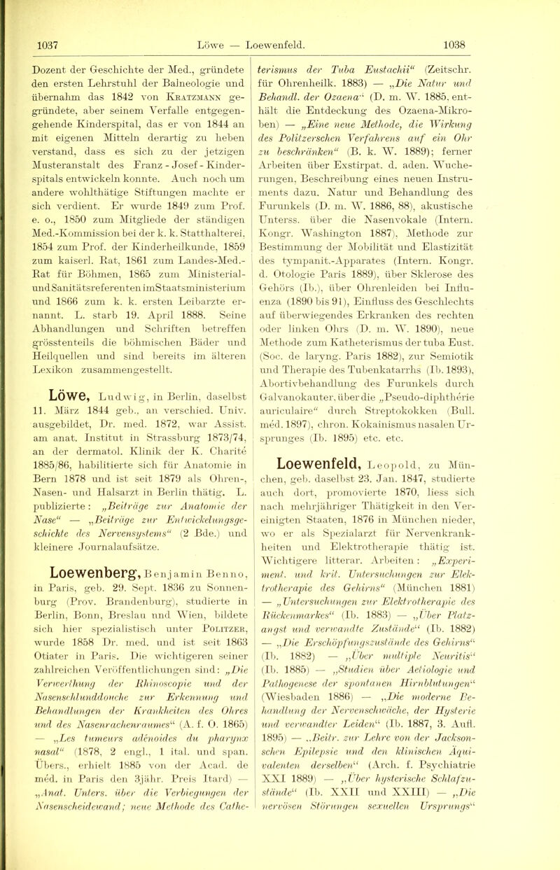 Dozent der Gescliiclite der Med., gründete den ersten Lelirstnlü der Balneologie und übernalmi das 1842 von Keatzmann ge- gründete, aber seinem Verfalle entgegen- gehende Kinderspital, das er von 1844 an mit eigenen Mitteln derartig zu lieben verstand, dass es sich zu der jetzigen Musteranstalt des Kranz - Josef - Kinder- spitals entwickeln konnte. Auch nocli um andere wohlthätige Stiftungen maclite er sich verdient. Er wurde 1849 zum Prof, e. o., 1850 zum Mitgliede der ständigen Med.-Kommission bei der k. k. Statthalterei, 1854 zum Prof, der Kinderheilkunde, 1859 zum kaiserl. Bat, 1861 zum Landes-Med.- Rat für Böhmen, 1865 zum Ministerial- undSanitätsreferentenimStaatsministerium und 1866 zum k. k. ersten Leibarzte er- nannt. L. starb 19. April 1888. Seine Abhandlungen und Schriften betreffen grösstenteils die böhmischen Bäder und Heilquellen und sind bereits im älteren Lexikon zusammen gestellt. Löwe, Ludwig, in Berlin, daselbst 11. März 1844 geh., an verschied. Univ. ausgebildet, Dr. med. 1872, war Assist, am anat. Institut in Strasshurg 1873/74, an der dermatol. Klinik der K. Chaiite ! 1885/86, habilitierte sich für Anatomie in Bern 1878 und ist seit 1879 als Ohren-, Nasen- und Halsarzt in Berlin thätig. L. publizierte: „Beiträge zur Anatomie der Nase“ — „Beiträge zur Entwickelungsge- schichte des Nervensystems“ (2 Bde.) und kleinere Jou rnalaufsä tze. Loewenberg, Benjamin Be]ino, in Paris, geb. 29. Sept. 1836 zu Sonnen- burg (Prov. Brandenburg), studierte in Berlin, Bonn, Breslau und Wien, bildete sich hier spezialistisch unter Politzer, wurde 1858 .Dr. med. und ist seit 1863 Otiater i2i Paris. Die wichtigeren seiner zahlreichen Veröffentlichungen sind: „Die Verwertlnmg der lihinoscojne und, der Nusenschlunddouche zur Erkennung und Behandlungen der Krankheiten des Ohres u7id des Nasenrache^iraimies^'' (A. f. 0. 1865) — „Les tnmeurs admoides du pha-nßix nasal“ fl878, 2 engl., 1 ital. und span. Übers., erhielt 1885 von der Acad. de med. in Paris den .3jähr. Preis Itard) — „Anat. Unters, über die Verbiegungen der Nasenscheidewayid; 7ieue Methode des Cafhe- terisnius der Tuba Eustachii“ (Zeitschr. für Ohrenheilk. 1883) — „Die Natur und Behandl. der Ozaena-'- (D. m. W. 1885, ent- hält die Entdeckung des Ozaena-Mikro- ben) — „Eine neue Methode, die Wirkung des Pölitz er sdmi Yerfahreyis auf ein Ohr zu beschränken“ (B. k. W. 1889); ferner Arbeiten über Exstirpat. d. aden. Wuche- rungen, Beschreibung eines neuen Instru- ments dazu. Natur mid Behandlung des Furunkels (D. m. W. 1886, 88), akustische Unterss. über die Nasenvokale (Intern. Kongr. Washington 1887), Methode zur Bestimmung der Mobilität und Elastizität des tympanit.-Apparates (Intern. Kongr. d. Otologie Paris 1889), über Sklerose des Gehörs (Ib.), über Ohreuleiden bei Intlu- enza (1890 bis 91), Einfluss des Geschlechts auf überwiegendes Erkranken des rechten oder linken Ohrs (D. m. W. 1890), neue Methode zum Katheterismus der tuba Eust. (Soc. de laryng. Paris 1882), zur Semiotik uird Therapie des Tulienkatarrhs (Ib. 1893), Abortivbehandlung des Furmikels durch Galvanokauter, über die „Pseudo-diphtherie auriculaire“ durch Streptokokken (Bull, med. 1897), chron. Kokainismus nasalen Ur- sprunges (Ib. 1895) etc. etc. Loewenfeld, Leopold, zu Mün- chen, geb. daselbst 23. Jan. 1847, studierte auch dort, promovierte 1870, liess sich nach mehrjähriger Thätigkeit in den Ver- einigten Staaten, 1876 in München nieder, wo er als Spezialarzt für Nervenkrank- heiten und Elektrotherapie thätig ist. Wichtigere litterar. Arl)eiten : „ Experi- ment. und krit. Untersneh^mgen zur Elek- trotherapie des Gehirns“ (München 1881) — „ Untersuchungen zur Elektrotherapie des Bückenmarkes“ (Ib. 1883) — „Uber Platz- angst und verwandte Zustände“ (Ib. 1882) — „Die Erschögrfungszustände des Gehirns“ (Ib. 1882) — „Über multiple Neuritis“ (Ib. 1885) — „Studien über Aetiologie und Pathogenese der spontaiien Hirnblutungen“ (Wiesbaden 1886) — „Die moderne Be- handlung der Nervenschwäche, der Hysterie und verwandter Leiden“ (Ib. 1887, 3. Aufl. 1895) — „Beitr. zur TMtrc von der Jackson- scheu Epilepsie und den klinischen Äqui- valenten derselben“ (Arch. f. Psychiatrie XXI 1889) — „Über hysterische 'SchlafZu- stände“ (Ib. XXII und XXIIl) — „Die nervösen Störungen sexuellen Ursprungs“