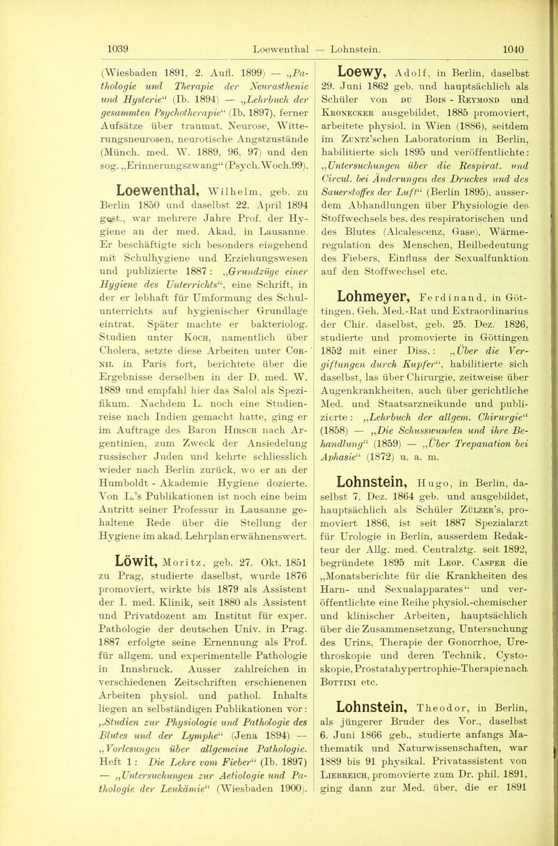 (Wiesbaden 1891, 2. Anli. 1899) — „Pa- tliologie und Therapie der Neurasthenie und Hysterie''' (Ib. 1894') — „Lehrbuch der gesummten Psychotherapie''' (Ib. 1897), ferner Aufsätze über traumat. Neurose, Witte- rnngsneui’osen, neiu’otisclie Angstzustände (Münch, ined. AV. 1889, 96, 97) und den sog. „Erinnerungszwang“ (Psycb.Woch.99). Loewenthal, AA^ i 1 h e 1 in, geb. zu Berlin 1850 und daselbst 22. April 1894 gust., war mehrere Jahre Prof, der Hy- giene an der med. Akad. in Lausanne. Er beschäftigte sich besonders entgehend mit Schulhygiene und Erziehungswesen und publizierte 1887 : „Grundzüge einer Hygiene des Unterrichts, eine Sclulft, in der er lebhaft für Umformung des Schul- unterrichts auf hygienischer Grundlage eintrat. Später machte er bakteriolog. Studien unter Koch, namentlich über Cholera, setzte diese Arbeiten unter Cor- NiL in Paris fort, berichtete über die Ergebnisse derselben in der H. med. W. 1889 und empfahl hier das Salol als Spezi- fikum. Nachdem L. noch eine Studien- reise nach Indien gemacht hatte, ging er im Aufträge des Baron Hirsch nach Ar- gentinien, zum Zweck der Ansiedelmig russischer Juden und keimte scliliesslich wieder nach Berlin zurück, wo er an der Humboldt - Akademie Hygiene dozierte. Aon L.’s Publikationen ist noch eine beim Antritt seiner Professm’ in Lausanne ge- haltene Bede über die Stellung der Hygiene im akad. Lehrplan erwälmenswert. LÖWit, Moritz, geb. 27. Okt. 1851 zu Prag, studierte daselbst, wm-de 1876 promoviert, wirkte bis 1879 als Assistent der I. med. Klinik, seit 1880 als Assistent und Privatdozent am Institut für exper. Pathologie der deutschen Univ. in Prag. 1887 erfolgte seine Ernennung als Prof, für aUgem. und experimentelle Pathologie in Innsbruck. Ausser zahlreichen in verschiedenen Zeitscliriften erschienenen Arbeiten physiol. und pathol. Inhalts liegen an selbständigen Publikationen vor: „Studien zur Physiologie und Pathologie des Bhdes und der Lymphe (Jena 1894) — „Vorlesungen über allgemeine Pathologie. Heft 1: Die Lehre vom Fieber (Ib. 1897) — „Untersuchungen zur Aetiologie und Pa- thologie der Leukämie“ (Wiesbaden 1900;. Loewy, Adolf, m Berlin, daselbst 29. Juni 1862 geb. und hauptsächlich als Schüler von du Bois - Bkymond und Kroneckee ausgebildet, 1885 promoviert, arbeitete physiol. in AVien (1886), seitdem im ZüNTz’schen Laboratorium in Berlin, habilitierte sich 1895 und veröffentlichte: „Untersuchungen über die Respirat. und Circul. bei Änderungen des Druckes und des Sauerstoffes der Duft (Berlin 1895), ausser- dem Abhandlungen über Physiologie des Stoffwechsels bes. des resjiiratorischen und des Blutes (Alcalescenz, Gase), Wärme- regulation des Menschen, Heilbedeutung des Fiebers, Einfluss der Sexualfunktion auf den Stoffwechsel etc. LohniGySr, Ferdinand, in Göt- tingen. Geh. Med.-Bat und Extraordinarius der Chir. daselbst, geb. 25. Dez. 1826, studierte und promovierte in Göttingen 1852 mit einer Diss.: „ Über die Ver- giftungen durch Kupfer, habilitierte sich daselbst, las über Chirurgie, zeitweise über Augenkrankheiten, auch über gerichtliche Med. und Staatsarzneikunde und publi- zierte : „Lehrbuch der öligem. Chirurgie“ (1858) — „Die Schusswunden und ihre Be- handlung“ (1859) — „Über Trepanation bei Aphasie (1872) u. a. m. Lohnstein, Hugo, in Berlin, da- selbst 7. Dez. 1864 geb. und ausgebildet, hauptsächlich als Schüler Zülzer’s, pro- moviert 1886, ist seit 1887 Spezialarzt für Urologie in Berlin, ausserdem Bedak- teur der Allg. med. Centralztg. seit 1892, begründete 1895 mit Leop. Casper die I „Monatsberichte für die Krankheiten des I Ham- und Sexualapparates“ und ver- öffentlichte eine Beihe physiol.-chemischer und klinischer Arbeiten, hauptsächlich über die Zusammensetzung, Untersuchung des Urins, Therapie der Gonorrhoe, Ure- throskopie und deren Technik, Cysto- skopie, Prostatahypertrophie-Therapie nach Bottini etc. Lohnstein, Theod or, in Berlin, als jüngerer Bruder des Vor., daselbst 6. Juni 1866 geb., studierte anfangs Ma- thematik und Naturwissenschaften, war 1889 bis 91 physikal. Privatassistent von Liebreich, promovierte zum Dr. phil. 1891,. ging dann zm’ Med. über, die er 1891