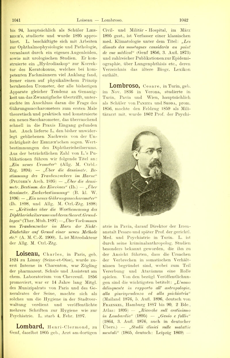 bis 94, lianptsäclüich als Schüler Lieb- eeioh’s, studierte und wurde 1895 appro- biert. L. beschäftigte sich mit Arbeiten zur Ophthalmophysiologie und Pathologie, veranlasst durch ein eigenes Augenleiden, sowie mit urologischen Studien. Er kon- struierte ein ,,Hydrodiaskop“ zm- Korrek- tur des Keratokonus, welches bei kom- petenten Fachmännern viel Anklang fand, ferner einen auf physikalischem Prinzij3 beruhenden Urometer, der alle bisherigen Apparate gleicher Tendenz an Genauig- keit lun das Zwanzigfache übertrifft, unter- suchte im Anscliluss daran die Frage des Gährungssaccharometers ziun ersten Male theoretisch und praktisch und konstruierte ein neues Saccharometer, das überraschend sclmell in die Praxis Eingang gefunden hat. Auch lieferte L. den bisher nnwider- legt gebliebenen Nachweis von der Un- richtigkeit der EHRLiCH’schen sogen. Wert- bestimmungen des Diphtherieheilserunis. Aus der beträchtlichen Zahl von L.’s Pu- blikationen führen wir folgende Titel an: „Ein neues Urometer“- (Allg. M. Ctrbl.- Ztg. 1894) — „Über die densimefr. Be- stimmung des Trmibenzuckers im Harne““ (Pflüger’s Arch. 1895) — „Über die densi- metr. Bestimm, des Eiiceisses“ (Ib.) — „Über densimetr. Zuckerbestimmung““ (B. kl. W. 1896) — „Eiti neues Gährnngssaccharometer““ (Ib. 1898, und Allg. M. Ctrl.-Ztg. 1898) — „Kritisches über die Wertbemvssung des Diphtherieheilserums und deren thcoret. Grund- lagen“- (Ther. Mtsh. 1897) —„ Über Vorkommen von Traubenzucker im Harn der Nicht- Diabetiker auf Grund einer 'neuen Methode etc.““ (A. M. C.-Z. 1900). Tj. ist Mitredakteur der Allg. M. Ctrl.-Ztg. Loiseau, Charles, in Paris, geh. 1824 zu Limay (Seine-et-Oise), wurde zu- erst Interne in Charenton, war Zögling der pharmazetit. Schule und Assistent am ehern. Laboratorium von Chevreuil. 1856 promoviert, war er 14 .lahre lang Mitgl. des Munizipalrats von I’aris und des Ge- neralrates der Seine, machte sich als solches um die Hygiene in dei- Stadtver- waltung verdient und veröffentlichte mehrere Schriften zur Hygiene wie zur Psychiatrie. L. starb 4. Febr. 1897. Lombard, Henri-Clermond, zu Genf, daselbst 1805 geb., Arzt am dortigen Civil- und Militär - Hospital, im März 1895 gest., ist Verfasser einer klassischen med. Klimatologie unter dem Titel: „Les climats des montagnes consideres au point de vue medical“ (Genf 1856, .3. Auti. 1873) und zahlreicher Publikationen zur Epidemi- ographie, über Lungenphthisis etc., deren Verzeichnis das ältere Biogr. Lexikon enthält. Lombroso, C e s a r e, in Turin, geb. im Nov. 1836 in Verona, studierte in Tui'in, Pavia und Wien, hauptsächlich als Schüler von P.^nizz.a. und Skoda, prom. 1856, machte den Feldzug 1859 als Mili- tärarzt mit. wurde 1862 Prof, der Psychi- atrie in Pavia, darauf Direktor der Irren- anstalt Pesaro und später Prof, der gerichtl. IVled. und Psychiatrie in Turin. L. ist durch seine krirninalanthropolog. Studien besonders bekannt geworden, die ihn zu der Ansicht führten, dass die Ursachen der Verbrechen in somatischen Verhält- nissen begründet sind, wobei zum Teil Vererbung und Atavismus eine Bolle spielen. Von den bezügl Veröffentlichun- gen sind die wichtigsten betitelt: „L’uomo delinquenfe in rnpporto all’ antropologia. atla giurisprudenza ed alla q^sichiatria“ (Mailand 1876, 5. Aull. 1896, deutsch von Fhaenkel, Hamburg 1887 bis 90, 2 Bde., Atlas: 1895) — „Bicerche sull cretinismo in Lombardia“ (1895) — „Genio e folliu“ (1864, 3. Aull. 1876, auch in deutschei- Übers.) — „Studii clinici suüe malattie mentnli“ (1865, deutsch: Leip>zig 1869)