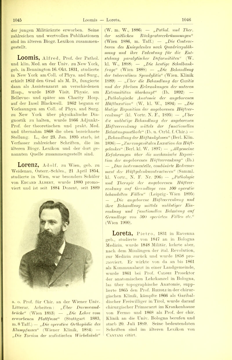 der jungen Militärärzte erworben. Seine zalilreichen und wertvollen Publikationen j sind im älteren Biogr. Lexikon zusammen- ] gestellt. ! Loomis, Alfred, Prof, der Patbol. j und klin. Med. an der Univ. zn New York, geb. in Bennington 16. Okt. 1831, stndierte in New York am Coli, of Pliys. and Surg., erhielt 1852 den Grad als M. D., fungierte dann als Assistenzarzt an verschiedenen Hosp., wurde 1859 Visit. Physic. am Bellevue- und spätei' am Charity Hosp. auf der Insel Blackwell. 1862 begann er Vorlesungen am Coli, of Phys. and Sm-g. zu New York über physikalische Dia- gnostik zu halten, wurde 1866 Adjunkt- Prof. der theoretischen und jirakt. Med. und übernahm 1868 die oben bezeiclmete Stellung. L., der 23. Jan. 1895 starb, ist Verfasser zahlreicher Schriften, die im älteren Biogr. Lexikon und der dort ge- nannten Quelle zusammengestellt sind. Lorenz, Adolf, zu AVien, geb. zu WeidenaiT, (isterr.-Schles., 21 April 1854, studierte in Wien, war besonders Schüler von Edu.^ru Albert, wurde 1880 promo- viert und ist seit 1884 I>ozent, seit 1889 a. o. Prof. Für Chir. an der Wiener Univ. Litterar. Arbeiten: „über Darmwand- brüche“ (Wien 1883) — „Die Lehre vom envorbenen Flattfiisse'’'' (Stuttgart 1883, m. 8 Taff.)— „Die njierative Orthopädie des h'lumpfusses“ (W^iener Klinik, 18S4) — Torsion der scnli.otisclien Wirbelsäule“ (W. m. W., 1886) — „Pathol. und Ther. der seitlichen Ruckgratsverkrümmungen“ (AVien 1886, m. Taff.) — „Die Contrac- turen des Kniegelenkes nach Quadricepsläh- mung und ihre Pedeutung für die Ent- stehung paralytischer Deformitäten“ (W. kl. W., 1888) — „Die heutige Schulbank- frage“ (AATen 1888) — „Die Behandlung der tubercutüsen Spiondylitis“ (AA'ien. Ivlinik 1889) — „t'ber die Behandlung der Coxitis und der fibrösen Erkrankungen der unteren Extremitäten überhaupt“ (Ib. 1892) — „Pathologische Anatomie der angeborenen Hüftluxution“ (AA. kl. AAA, 1894) — „Die blutige Reposition der angeborenen Hüftver- renkung“ (kl. AYrtr. N. F., 1895) — „über die unblutige Behandlung der angeborenen Hüftverrenkung mittels der functionellen Belastungsmethode“ (Ib. u. Ctrbl. f. Chir.) — „ Behandlung der Hüftankylosen“ (Berl. Klin. 1896) — „ZurcongenitulenLuxation des Hüft- gelenkes“ (Berl. k\. W. 1897) — „Allgemeine Erfahrungen über die mechanisctie Reposi- tion der angeborenen IPüftverrenkimg“ (Ib.) — „Das inst rumenteile, combinirte Redresse- ment der IJüf'tgelenkscontracturen“ (Samnil. kl. AYrtr., N. F. Nr. 206) — „Pathologie und 'Therapie der angeborenen Hüftver- renkung auf Grundlage von 100 operativ behandelten Fällen“ (Leipzig-AA'ien 1895) — „Die angeborene Hüftverrenkung und ihre Behandlung mittels unblutiger Ein- renkung und functionellen Belastung auf Grundlage von 30o operirten Fällen etc.“ (AVien 1900). Loreta, Pietro, 1831 in Bavenna geb., studierte von 1847 an in Bologna Medizin, wui'de 1848 Militär, kehrte aber, I nach dem Misslingen der ital. Revolution, zur Aledizin zurück und wui'de 1858 pro- moviei't. Er wirkte von da an bis 1861 als Komniunalarzt in einer Landgemeinde, wurde 1861 bei I’rof. C.llori Prosektor der anatomischen Lehrkanzel in Bologna, las über topographische Anatomie, supp- lierte 1865 den Prof. Rizzoli in der chirur- gischen Klinik, kämpfte 1866 als Garibal- disclier Freiwilliger in Tirol, wurde darauf chirurgischer Primararzt im Krankenhause von Fermo und 1868 als Prof, der chir. Klinik an die Univ. Bologna berufen und Start) 20. .luli 1889. Seine bedeutendsten Schriften sind im älteren Lexikon von Caxtani citirt.