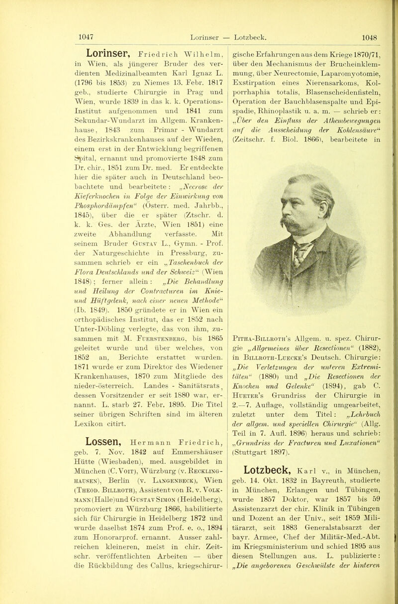 Lorinser, rriedrich Wilhelm, in Wien, als jüngerer Brnder des ver- dienten Medizinalbeamten Karl Ignaz L. (1796 bis 1853) zn Niemes 13. Febr. 1817 geb., studierte Cbü-urgie in Prag und Wien, wurde 1839 in das k. k. Operations- Institut aufgenommen und 1841 zum Sekundar-Wundarzt im Allgem. Kranken- hause, 1843 zum Primär - Wundarzt des Bezirkskrankenhauses auf der Wieden, einem erst in der Entwicklung begriffenen Spital, ernannt und promovierte 1848 zum Dr. chir., 1851 zumDr. med. Er entdeckte hier die sjjäter auch in Deutschland beo- bachtete und bearbeitete: „Necrose der Kieferknochen in Folge der Einwirkung von Phosphor dämpfen“ (Osterr. med. Jahrbb., 1845), über die er später (Ztschr. d. k. k. Ges. der Ärzte, Wien 1851) eine zweite Abhandlung verfasste. Mit seinem Bruder Gust.w L., Gymn. - Prof, der Naturgeschichte in Pressbm-g, zu- sammen schrieb er ein „'Taschenbuch der Flora Deutschlands und der Schweiz^'’ (Wien 1848); ferner allein : „Die Behandlung und Heilung der Contrachiren ini Knie- und Hüftgelenk, nach einer neuen Methode^'' (Ib. 1849). 1850 gründete er in Wien ein orthopädisches Institut, das er 1852 nach Unter-Döbling verlegte, das von ihm, zu- sammen mit M. Füerstenberg, bis 1865 geleitet wurde und über welches, von 1852 an, Berichte erstattet wurden. 1871 wrrrde er zum Direktor des Wiedener ID-ankenhauses, 1870 zum Mitgliede des nieder-österreich. Landes - Sanitätsrats ^ dessen Vorsitzender er seit 1880 war, er- nannt. L. starb 27. Febr. 1895. Die Titel seiner übrigen Schriften sind im älteren Lexikon citirt. Lossen, ue rmann Friedrich, geb. 7. Nov. 1842 auf Emmershäuser Hütte (Wiesbaden), med. ausgebildet in München (C. Voit), Würzburg (v. Reckling- hausen), Berlm (v. Langenbeck), Wien (Theod. Billroth), Assistentvon R. v. Volk- mann (HaUe)und Gustav Simon (Heidelberg), promoviert zu Würzburg 1866, habilitierte sich für Chimrgie in Heidelberg 1872 und wurde daselbst 1874 zum Prof. e. o., 1894 zum Honorarprof. ernannt. Ausser zahl- reichen kleineren, meist in chir. Zeit- schr. veröffentlichten Arbeiten — über die Rückbildung des Gallus, kriegschirur- gische Erfahrungen aus dem Kriege 1870/71, über den Mechanismus der Brucheinklem- mung, über Neurectomie, Laparomyotomie, Exstirpation eines Nierensarkoms, Kol- porrhaphia totalis, Blasenscheidenfisteln, Operation der Bauchblasenspalte und Epi- spadie, Rhinoplastik u. a. m. — schrieb er: „Über den Einfluss der Athembewegungen auf die Ausscheidung der Kohlensäure^'' (Zeitschr. f. Biol. 1866), bearbeitete in Pitha-Billroth’s Allgem. u. spez. Chirur- gie „Allgemeines über Resectionen“ (1882), in Billroth-Luecke’s Deutsch. Chirurgie: „Die Verletzungen der unteren Extremi- täten“ (1880) und „Die Resectionen der Knochen und Gelenke“ (1894), gab C. Hueter’s Grundriss der Chirurgie in 2.—7. Auflage, vollständig umgearbeitet, zuletzt unter dem Titel: „Lehrbuch der allgem. und speciellen Chirurgie“ (Allg. Teil in 7. Aufl. 1896) heraus und schrieb: „Grundriss der Eracturen und Luxationen“ (SGittgart 1897). Lotzbeck, Karl V., in München, geb. 14. Okt. 1832 in Bayreuth, studierte in München, Erlangen und Tübingen, wurde 1857 Doktor, war 1857 bis 59 Assistenzarzt der chir. Klinik in Tübingen und Dozent an der Univ., seit 1859 Mili- tärarzt, seit 1883 Generalstabsarzt der bayr. Armee, Chef der Müitär-Med.-Abt. im Kriegsministerium und schied 1895 aus diesen Stellungen aus. L. publizierte: „Die angeborenen Geschwülste der hinteren