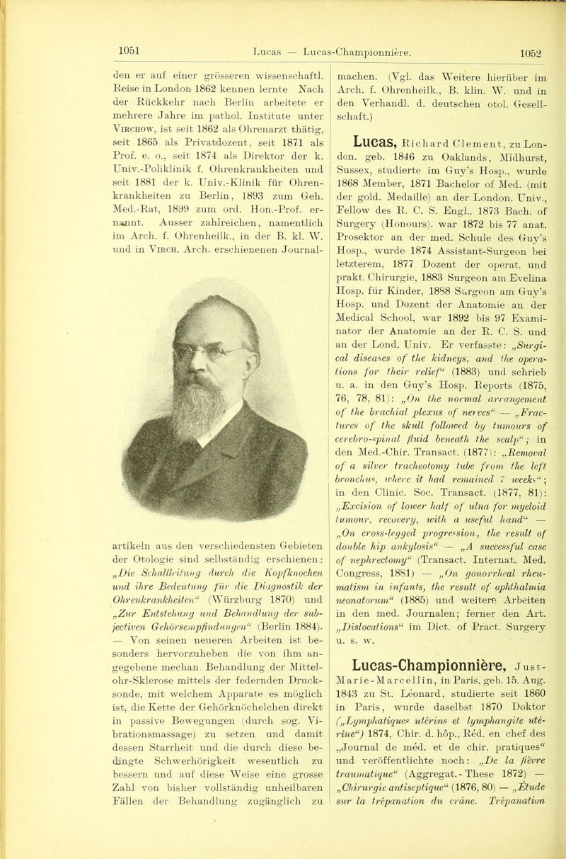 den er auf einer grösseren wissenscliaftl. Reise in London 1862 kennen lernte Nach der Rückkehr nach Berlin arbeitete er mehrere Jahre iin pathol. Institute unter ViECHOW, ist seit 1862 als Ohrenarzt thätig, seit 1865 als Privatdozent, seit 1871 als Prof. e. o., seit 1874 als Direktor der k. Univ.-Poliklinik f. Ohrenkrankheiten und seit 1881 der k. Univ.-Klinik für Ohren- krankheiten zu Berlin, 1893 zum Geh. Med.-Rat, 1899 zum ord. Hon.-Prof. er- nannt. Ausser zahlreichen, namentlich I im Arch. f. Ohrenheilk., in der B. kl. W. j und in Viech. Arch. erschienenen Journal- artikeln aus den verschiedensten Gebieten der Otologie sind selbständig erschienen: „Die Sehalllcitimg durch die Kopfknochen und ihre Bedeutung für die Diagnostik der Ohrenkrankheiten“ (Würzburg 1870) imd „Z%ir Entstehung und Behandlung der sub- jectiven Gehörsempfindungcn“ (Berlin 1884). — Von seinen neueren Arbeiten ist be- sonders hervorzuheben die von ihm an- gegebene mechan, Behandlnng der Mittel- ohr-Sklerose mittels der federnden Druck- sonde, mit welchem Apparate es möglich ist, die Kette der Gehörknöchelchen direkt in passive Bewegungen (durch sog. Vi- brationsmassage) zu setzen und damit dessen Starrheit und die durch diese be- dingte Schwerhörigkeit w'esentlich zu bessern und auf diese Weise eine grosse Zalil von bisher vollständig unheilbaren Pallen der Behandlung zugänglich zu machen. (Vgl. das Weitere hierüber im Arch. f. Olu-enheilk., B. klin. W. und in den Verhandl. d. deutschen otol. Gesell- schaft.) Lucas, Richard Clement, zu Lon- don. geh. 1846 zu Oaklands, Midhurst, Sussex, studierte im Guy’s Hosp., wurde 1868 Member, 1871 Bachelor of Med. (mit der gold. Medaille) an der London. Univ., Pellow des R. C. S. Engl.. 1873 Bach, of Surgery (Honours). war 1872 bis 77 anat. Prosektor an der med. Schule des Guy’s Hosp., wurde 1874 Assistant-Surgeon bei letzterem, 1877 Dozent der operat. und prakt. Chirurgie, 1883 Surgeon am Evelina Hosp. für Kinder, 1888 Surgeon am Guy’s Hosp. und Dozent der Anatomie an der Medical School, war 1892 bis 97 Exami- nator der Anatomie an der R. C. S. und an der Lond. Univ. Er verfasste: „Surgi- cal diseases of the kidneys, and the opera- tions for their relief“ (1883) und schrieb u. a. in den Guy’s Hosp. Reports (1875, 76, 78, 81): „On the normal arrangement of the brachial plexus of nerves“ — „Frac- tures of the skidl followed by tumours of cerebro-spinal fluid beneath the scalp“; in den Med.-Chir. Transact. (1877(: „Bemoval of a silver tracheotoniy tube front the left bronchuSj where it had remained 7 iveeks“ in den Clinic. Soc. Transact. (1877, 81): „Excision of lower half of ulna for myeloid tumotir, recovery, with a useful hand“ — „Oti cross-legged progression, the residt of double hip ankylosis“ — „A successful case of nephrectotny“ (Transact. Internat. Med. Congress, 1881) — „Oti gonorrheal rheu- matism in infants, the result of ophthalmia neonatorum“ (1885) und weitere Arbeiten in den med. Journalen; ferner den Art. „Dislocations'''' im Dict. of Pract. Surgery u. s. w. Lucas-Championniere, Just- Marie-Marcellin, in Paris, geb. 15. Aug. 1843 zu St. Leonard, studierte seit 1860 in Paris, wurde daselbst 1870 Doktor („Lymphatiques uterins et lymphangite ute- rine“) 1874, Chir. d. hop., Red. en chef des „Journal de med. et de chir. pratiques“ und veröffentlichte noch: „De la fievre traumatique“ (Aggregat. - These 1872) — „Chirurgie antiseptique'-'' (1876, 80) — „Etüde sur la trepanation du crdne. Trepanation