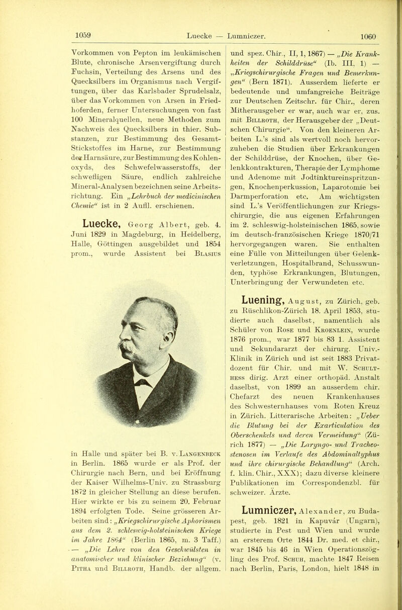 1060 Vorkommen von Pepton im leukämischen Blute, clironisclie Arsenvergiftung durch Puchsin, Verteilung des Arsens und des Quecksilbers im Organismus nach Vergif- tungen, über das Karlsbader Sprudelsalz, über das Vorkommen von Arsen in Pried- hoferden, ferner Untersuchungen von fast 100 Mineralquellen, neue Methoden zum Nachweis des Quecksilbers in thier. Sub- stanzen, zm- Bestimmung des Gesamt- Stickstoffes im Harne, zur Bestimmung de*-Harnsäure, zur Bestimmung desKolüen- oxyds, des Schwefelwasserstoffs, der schwefligen Säure, endlich zahlreiche Mineral-Analysenbezeiclmen seine Arbeits- richtung. Ein „Lehrbuch der medicinischen Chemie“ ist in 2 Airfll. erschienen. Luecke, Georg Albert, geb. 4. Jimi 1829 in Magdebm’g, in Heidelberg, Halle, Göttingen ausgebildet und 1854 prom., wurde Assistent bei Blasius in Halle und später bei B. v. Langenbeck in Berlin. 1865 wurde er als Prof, der Chirm’gie nach Bern, und bei Eröffnung der Kaiser Wilhelms-Univ. zu Strassbm-g 1872 in gleicher Stellung an diese berufen. Hier wirkte er bis zu seinem 20. Pebruar 1894 erfolgten Tode. Seine grösseren Ar- beiten sind: „Kriegschirurgische Aj)horisynen aus dem 2. schleswig-holsteinischen Kriege im Jahre 1864“ (Berlin 1865, m. 3 Taff.) — „Die Lehre von den Geschwülsten in anatomischer und klinischer Beziehung“ (v. PiTHA und Billroth, Handb. der allgem. und spez. Chir., II, 1,1867) — „Die Krank- heiten der Schilddrüse“ (Ib. III, 1) — „Kriegschirurgische Fragen und Bemerkun- gen“ (Bern 1871). Ausserdem lieferte er bedeutende und umfangreiche Beiträge zur Deutschen Zeitschr. für Chir., deren Mitherausgeber er war, auch war er, zus. mit Billroth, der Herausgeber der „Deut- schen Chirurgie“. Von den kleineren Ar- beiten L.’s sind als wertvoll noch hervor- zuheben die Studien über Erkrankungen der Schilddrüse, der Knochen, über Ge- lenkkontrakturen, Therapie der Lymphome und Adenome mit Jodtinktureinspritzun- gen, Knochenperkussion, Laparotomie bei Darmperforation etc. Am wichtigsten sind L.’s Veröffentlichungen zur Kriegs- chirurgie, die aus eigenen Erfalu’ungen im 2. schleswig-holsteinischen 1865, sowie im deutsch-französischen Kriege 1870/71 hervorgegangen waren. Sie enthalten eine Pülle von Mitteilimgen über Gelenk- veiietzungen, Hospitalbrand, Schusswun- den, typhöse Erkrankungen, Blutungen, Unterbringung der Verwundeten etc. Luening, August, zu Zürich, geb. zu Rüschlikon-Zürich 18. April 1853, stu- dierte auch daselbst, namentlich als Schüler von Rose und Kroenlein, wurde 1876 prom., war 1877 bis 83 1. Assistent und Sekundararzt der chirm-g. Univ.- Klinik in Zürich und ist seit 1883 Privat- dozent für Chir. und mit W. Schult- HESS dirig. Arzt einer orthopäd. Anstalt daselbst, von 1899 an ausserdem chir. Chefarzt des neuen Krankenhauses des Schwesternhauses vom Roten Kreuz in Zürich. Litterarische Arbeiten: „lieber die Blutung bei der Exarticulation des Oberschenkels und deren Vermeidung'''’ (Zü- rich 1877) — „Die Largngo- und Tracheo- stenosen im Verlaufe des Abdominaltyphus und ihre chirurgische Behandlung'’'’ (Arch. f. klin. Chir., XXX); dazu diverse kleinere Publikationen im Correspondenzbl. für schweizer. Arzte. Lumniczer, Alexander, zu Buda- pest, geb. 1821 in Kapuvar (Ungarn), studierte in Pest und Wien mid wurde an ersterem Orte 1844 Dr. med. et chir., war 1845 bis 46 in Wien Operationszög- ling des Prof. Schuh, machte 1847 Reisen nach Berlin, Paris, London, hielt 1848 in