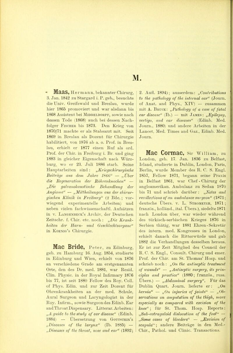 M. - Maas, Hermann, bekannter Chirurg, 3. Jan. 1842 zu Stargard i. P. geb., besuchte die Univ. Greifswald und Breslau, wurde hier 1865 promoviert und war alsdann bis 1868 Assistent bei Middeldorpf, sowie nach dessen Tode (1868) auch bei dessen Nach- folger Fischer bis 1873. Den Krieg von 1870/71 machte er als Stabsarzt mit. Seit 1869 in Breslau als Dozent für Chirurgie habilitiert, von 1876 ab a. o. Prof, in Bres- lau, erhielt er 1877 einen Eirf als ord. Prof, der Clür. in Freiburg i. Br. und ging 1883 in gleicher Eigenschaft nach Würz- bui-g, wo er 23. Juli 1886 starb. Seine Hauptarbeiten sind: „Kriegschirurgische Beiträge aus dem Jahre 1866“ — „ Über die Begeneration der Röhrenknochen“ — „Die galvanokaustische Behandlung der Angiome“ — „Mittheilungen aus der chirur- gischen Klinik in Freiburg“ (2 Bde.; vor- wiegend experimentelle Arbeiten) und neben vielen fachwissenschaftl. Aufsätzen in V. Langeoteck’s Arclüv, der Deutschen Zeitschr. f. Chir. etc. noch: „Die Krank- heiten der Harn- und Geschlechtsorgane“ in Koenig’s Chirurgie. Mac Bride, Peter, zu Edinburg, geb. zu Hamburg 16. Aug. 1854, studierte in Edinburg und Wien, erliielt von 1876 an verschiedene Grade am erstgenannten Orte, den des Dr. med. 1881, war Besid. Clin. Physic. in der Eoyal Infirmaiy 1876 bis 77, ist seit 1880 Fellow des Eoy. CoU. of Phys. Edin. und zur Zeit Dozent für Otrenkrankheiten an der med. Schule, Aural Surgeon und Laryngologist in der Eoy. Infirm., sowie Sm-geon des Edinb. Ear and Throat Dispensary. Litterar. Ai'beiten: „Aguide to the study of ear disease“ (Edinb. 1884) — Übersetzung von Gottstein’s „Diseases of the larynx“ (Ib. 1885) — „Diseases of the throat, nose and ear“ (1892; 2. Aufl. 1894); ausserdem: „Contributions to the pathology of the internal ear“ (Jom-n. of Anat. and Phys., XIV) — zusammen mit A. Bruce : „Pathology of a case of fatal ear disease“ (Ib.) — mit .I.ames : „Epilepsy, vertigo, and ear diseases“ (Edinb. Med. Journ., 1880) und andere Arbeiten in der Lancet, Med. Times and Gaz., Edinb. Med. Journ. Mac Cormac, Sir William, zu London, geb. 17. Jan. 1836 zu Belfast, Irland, studierte in Dublin, London, Paris, Berlin, wm’de Member des E. C. S. Engl. 1857, Fellow 1871, begann seine Praxis in Belfast 1861, war Chef - Chirarg der angloamerikan. Ambulanz zu Sedan 1870 bis 71 und schrieb darüber: „Notes and recollections of an ambulanee surgeon“ (1871; deutsche Übers, v. L. Stromeyer, 1871; franzüs., hoUänd., ital. Übers.), siedelte 1871 nach London über, war wieder wählend des türkisch-serbischen Krieges 1876 in Serbien thätig, war 1881 Ehren-Sekretär des intern, med. Kongresses in London, erliielt danach die Eitterwüi-de und gab 1882 die Verhandlungen desselben heraus. Er ist zur Zeit Mitglied des Council der E. C. S. Engl., Consult. Chü'urg und emer. Prof, der Chir. am St. Thomas’ Hosp. und schi’ieb noch : „ On the antiseptic treatment of wounds“ — „Antiseptic surgery, its prin- ciples and practice“ (1880; französ., russ. Übers.) — „Abdominal surgery“. Für das Dublüi Quart. Journ. lieferte er; „On hernia“ — „On injuries of joints“ — „Ob- servations on aniputation of the thigh, more especially as compared with excision of the knee“; für St. Thom. Hosp. Eeports: „Sub-astragaloid dislocation of the foot'-‘‘ — „Some cases of bleeders“ — „Excision of scapula'’'; andere Beiträge in den Med.- Chir., Pathol. und Clinic. Transactions.