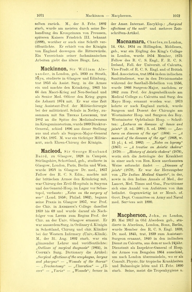 seihen zurück. M., der 3. Pehr. 1892 stark, wtu’de am meisten durch seine Be- handlung des Kronprinzen von Preussen, späteren Kaisers Friedrich III. bekannt (1888), worüber er auch eine Schrift ver- öffentlichte. Er erliielt von der Königin von England deswegen die Ritterwürde. Ein Verzeichnis seiner fachmännischen Arbeiten giebt das ältere Biogr. Lex. Mackinnon, Sir Willlam Ale- xander, in London, geb. 1830 zu Strath, S^ye, studierte in Glasgow und Edinbm’g, ti'at 1853 als Assist. Surg. in die Armee ein und machte den Krimkrieg, 1863 bis 66 den Maori-Krieg auf Neu-Seeland und als Senior Med. Officer den Krieg gegen die Ashanti 1874 mit. Er war eine Zeit lang Assistant-Prof. der Mditärchirurgie bei der militärärztl. Schule in Netley, zu- sammen mit Sm Thomas Longmore, trat 1882 an die Spitze des Medizinalwesens im Ivi'iegsministeiium, wurde 1889 Direktor- General, schied 1896 aus dieser Stellung aus und starb als Surgeon-Major-General 28. Okt. 1897. M. war ein tüchtiger Militär- arzt, auch Ehren-Chirurg der Königin. Macleod, Sir George Husband Baird, zu Glasgow, 1828 in Campsie, Stirlingshire, Schottland, geb., studierte in Glasgow, London, Paris, Berlin und Wien, wurde 1853 in Glasgow Dr. med., 1857 EeUow des E. C. S. Edin., machte mit der britischen Ai-mee den Krimkrieg mit, war Chirurg des Zivil-Hospitals in Smyrna und des General-Hosp. im Lager vor Sehas- topol, verfasste: „Notes on the surgery of war“ (Lond. 1858; Philad. 1862), begann seine Praxis in Glasgow 1857, war Prof, der Chir. in Anderson’s College daselbst 1859 bis 69 und wurde darauf als Nach- folger von Lister zum Regius Prof, der Chir. an der Univ. Glasgow ernannt. Er war ausserdem Surg. in Ordinary d. Königin in Schottland, Chirurg mid chir. Kliniker bei der Western Infirmary (Univ.-Klinik). M., der 31. Aug. 1892 starb, war ein glänzender Lehrer und veröffentlichte: „Ouflines of surgical diagnosis“ (1864), in Coopee’s Surg. Dictionary die Artikel: „Surgical affections of the Oesophagus, larynx and pharynx'’’- — „Wowids of the. thorax'''' — „Tracheotomy“ — „TJlceration“ — „TJl- cers“ — „Varix'-'- — „Woxmds'-'-; ferner in der Amer. Internat. Encyklop.: „Surgical affections of the neck“ und mehrere Zeit- schriften-Ar tikel . Macnamara, C h a r 1 e s, zu London, 14. Okt. 1834 zu Hillingdon, Middlesex, geb., war ein Zögling des King’s College in London, wurde 1854 Member, 1875 Fellow des R. C. S. Engl., F. R. C. S. Ireland, Fell, der Universit. of Calcutta, Vice-Prsdt. of R. C. S. Engl, and of British Med. Association, trat 1854 in dem indischen Sanitätsdienst, war in den Divisionsstabe während der Santhall-Rebellion von 1856, wurde 1866 Surgeon-Major, nachdem er 1862 zum Prof, der Augenheilkunde am Medical College zu Calcutta und Surg. des Mayo Hosp. ernannt worden war. 1873 kehrte er nach England zurück, wurde Surgeon und Dozent der Chirurgie am Westminster Hosp. und Surgeon des Roy. Westminster Ophthalmie Hosp. — Schrif- ten: „Lectures on diseases of hones and joinfs'-'- (2. ed. 1881; 3. ed. 1886) — „Lec- tures on diseases of the eye“ (1886) — „A manual of the diseases of the eye“ (1868, w. 15 pL; 4. ed. 1882) — „Notes on leprosy'-'- (1867) — „A treafise on Asiatic cholera'-'- (1870) — „History of Asiatic cholera“ (1876), worin sich die Aetiologie der Krankheit in einer auch von Rob. Koch anerkannten Weise erforscht findet — „Diseases of joints^'- (1879). Er war der Herausgeber von „The Indian Medical Gazette“, in der, sowie in den Indian Annals of Med., der Lancet, Med. Times and Gaz., Practitioner sich eine Anzahl von Aufsätzen von ihm befindet. Gegenwärtig ist er Memb. of. Govt. Dept. Committee on Army and Naval med. Services seit 1890. Maepherson, John, zu London, 20. Mai 1817 in Old Aberdeen geh., stu- dierte in Aberdeen, London, Bonn, Berlin, wurde Member des R. C. S. Engl. 1839, Dr. med. 1845, trat, 1839 zum Assistant- Surgeon ernannt, 1840 in den indischen Dienst zu Calcutta, aus dem er nach 24jähr. Dienstzeit als Inspektor-General of Hosp. der Armee von Bengalen 1864 ausschied, um nach London überzusiedeln, wo er als Consult. Physic. für tropische Krankheiten und Balneologie lebte rmd 17. Febr. 1890 starb. Seine, meist die Tropenhygiene u.