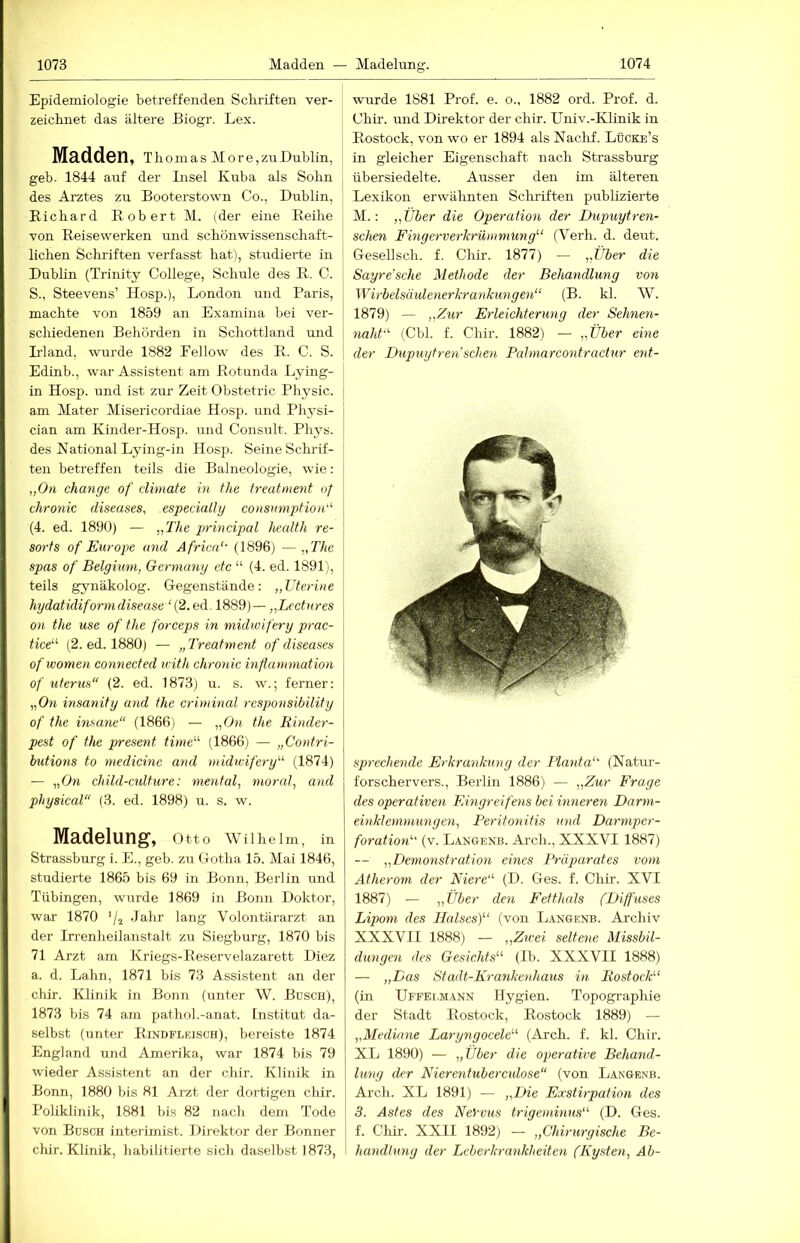 Epidemiologie betreffenden Scliriften ver- zeicknet das ältere Biogr. Lex. Madden, Thomas More,zuBublin, geb- 1844 auf der Insel Kuba als Sohn des Arztes zu Booterstown Co., Dublin, Richard Robert M. {der eine Reihe von Reisewerken und schönwissenschaft- lichen Schriften verfasst hat), studierte in Dublin (Trinity College, Schule des R. C. S., Steevens’ Hosp.), London und Paris, machte von 1859 an Examina bei ver- schiedenen Behörden in Schottland und Dland, wurde 1882 Fellow des R. C. S. Edinb., war Assistent am Rotunda Lying- | in Hosp. und ist zur Zeit Obstetric Physic. am Mater Misericordiae Hosp. und Physi- cian am Kinder-Hosp. und Consult. Phys. des National Lying-in Hosp. Seine Schrif- ten betreffen teils die Balneologie, wie: „O/i change of cUmate in the freatment of chronic diseases, especially consumpfion''' (4. ed. 1890) — „The prindpal health re- sorfs of Europe and Africa‘' (1896) — „The spas of Belgium, Germany etc “ (4. ed. 1891), teils gynäkolog. Gegenstände: „Uterine hydatidiformdisease ‘ {2. ed. 1889)— „Lectnres on the use of the forceps in midwifery prac- tice“ (2. ed. 1880) — „Treatment of diseases of women connected with chronic infiammation of Uterus“ (2. ed. 1873) u. s. w.; ferner: „Om insanity and the criminal responsibility of the insane“ (1866) — „Om the Rinder- pest of the present time“' (1866) — „Contri- butions to medicine and midwifery“ (1874) — „Om chüd-culture: mental, moral, and physical“ (3. ed. 1898) u. s. w. Madelung, Otto Wllhelm, in Strassburg i. E., geb. zu Gotha 15. Mai 1846, studierte 1865 bis 69 in Bonn, Berlin und Tübingen, wurde 1869 in Bonn Doktor, war 1870 Jahr lang Volontärarzt an der Iirenheilanstalt zu Siegburg, 1870 bis 71 Arzt am Kriegs-Reservelazarett Diez a. d. Lahn, 1871 bis 73 Assistent an der chir. Klinik in Bonn (unter W. Büsch), 1873 bis 74 am pathol.-anat. Institut da- selbst (unter Rindflkisch), bereiste 1874 England und Amerika, war 1874 bis 79 wieder Assistent an der chir. Klinik in Bonn, 1880 bis 81 Arzt der dortigen chir. Poliklinik, 1881 bis 82 nach dem Tode von Busch interimist. Direktor der Bonner chir. Klinik, Jiabilitierte sich daselbst 1873, wurde 1881 Prof. e. o., 1882 ord. Prof. d. Chir. und Direktor der chir. Univ.-Klinik in Rostock, von wo er 1894 als Naclif. Lücke’s in gleicher Eigenschaft nach Strassburg übersiedelte. Ausser den im älteren Lexikon erwähnten Sclu’iften publizierte M.: „Über die Operation der Dupuytren- schen Fingerverkrümmung“ (Verh. d. deut. GeseUsch. f. Chir. 1877) — „Über die Sayre’sche Methode der Behandlung von Wirbelsäulenerkrankungen“ (B. kl. W. 1879) — „Zur Erleichterung der Sehnen- naht''- (Cbl. f. Chir. 1882) — „Über eine der Dupuytren’sehen Pahnarcontraciur eid- sprechende Erkrankung der Planta“ (Natiu-- forschervers., Berlin 1886) — „Zur Frage des operativen Eingreifens bei inneren Darni- einklemmungen, Peritonitis und Darmper- foration“ (v. Langenb. Arch., XXXVI 1887) — „Demonstration eines Präparates vom Atherom der Niere“ (D. Ges. f. Chir. XVI 1887) — „Über den Fetthals (Diffuses Lipom des Halses)“ (von Langenb. Archiv XXXVII 1888) — „Zu-ei seltene Missbil- dungen des Gesichts“ (Ib. XXXVII 1888) — „Das Stadt-Krankenhaus in Rostock“ (in ÜFFEr.MANN Ilygien. Topographie der Stadt Rostock, Rostock 1889) — „Mediane Laryngocele“ (Arch. f. kl. Chir. XL 1890) — „Über die operative Behand- lung der Nierentuberculose“ (von Langenb. Arch. XL 1891) — „Die Eocstirpation des 3. Astes des Neivus trigeminus“ (D. Ges. f. Chir. XXII 1892) — „Chirurgische Be- handlung der Leberkrankheiten (Kysten, Ab-