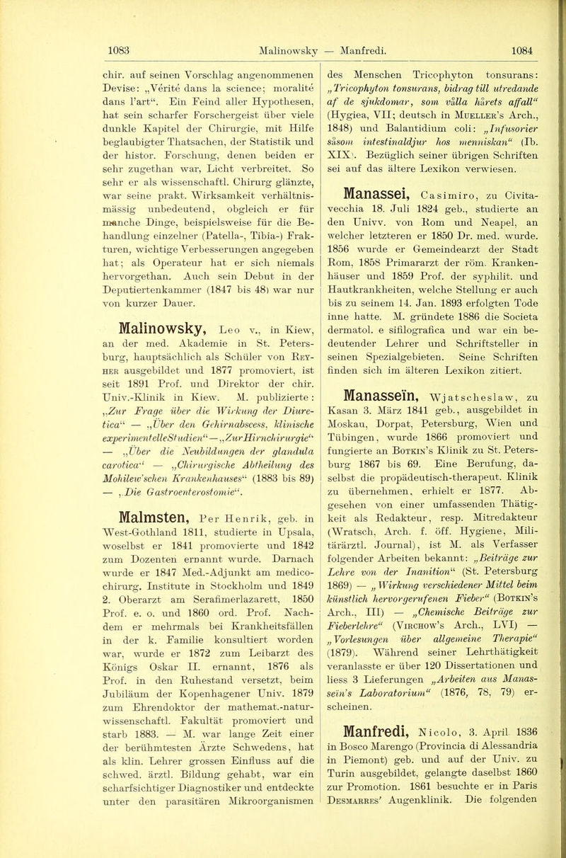 cliir. auf seinen Vorschlag angenommenen Devise: „Verite dans la Science; moralite dans hart“. Ein Eemd aller Hypothesen, hat sein scharfer Forschergeist über viele dunkle Kapitel der Chirurgie, mit Hilfe beglaubigter Thatsachen, der Statistik und der histor. Forschung, denen beiden er sehr zugethan war, Licht verbreitet. So sehr er als wissenschaftl. Chirurg glänzte, war seine prakt. Wirksamkeit verhältnis- mässig unbedeutend, obgleich er für manche Dinge, beispielsweise für die Be- handlung einzelner (Patella-, Tibia-) Frak- turen, wichtige Verbesserungen angegeben hat; als Operateur hat er sich niemals hervorgethan. Auch sein Debüt in der Deputiertenkammer (1847 bis 48) war nur von kurzer Dauer. Malinowsky, Leo v., in Kiew, an der med. Akademie in St. Peters- burg, hauptsächlich als Schüler von E-et- HER ausgebildet und 1877 promoviert, ist seit 1891 Prof, und Direktor der chir. Univ.-KLinik in Kiew. M. publizierte: ,,Z?^r Frage über die Wirkung der Diure- tica'’'’ — „über den Gehirnabscess, klinische experime7ifelleSfudien“—„ZurHirnchirurgie‘' — „Uber die Neubildungen der gla^idula carotica'‘ — „Chirurgische Abtheilung des Mohileiü sehen Krankenhauses^^ (1883 bis 89) — „Die Gastroenterostomie“. Malmsten, Per Henrik, geb. in West-Grothland 1811, studierte in Upsala, woselbst er 1841 promovierte und 1842 zum Dozenten ernannt wurde. Darnach wurde er 1847 Med.-Adjunkt am medico- chirurg. Institute in Stockholm und 1849 2. Oberarzt am Serafimerlazarett, 1850 Prof. e. o. und 1860 ord. Prof. Nach- dem er melrrmals bei Krankheitsfällen in der k. Familie konsultiert worden war, wurde er 1872 zum Leibarzt des Königs Oskar II. ernannt, 1876 als Prof, in den Euhestand versetzt, beim Jubiläum der Kopenhagener Univ. 1879 zum Ehi-endoktor der mathemat.-natur- wissenschaftl. Fakultät promoviert und starb 1883. — M. war lange Zeit einer der berühmtesten Ärzte Schwedens, hat als klin. Lehrer grossen Einfluss auf die schwed. ärztl. Bildung gehabt, war ein scharfsichtiger Diagnostiker und entdeckte unter den parasitären Mikroorganismen des Menschen Tricophyton tonsurans: „ Tricophyton tonsurans, bidrag tili utredande af de sjukdomar, som valla härets affall“ (Hygiea, VII; deutsch in Mueller’s Arch., 1848) und Balantidium coli: „hifusorier s&soni intestinaldjur hos rnemiiska^i“ (Ib. XIX'. Bezüglich seiner übrigen Schriften sei auf das ältere Lexikon verwiesen. Manassei, Casimiro, zu Civita- vecchia 18. Juli 1824 geh., studierte an den Univv. von Eom und Neapel, an welcher letzteren er 1850 Dr. med. wurde. 1856 wurde er Gemeindearzt der Stadt Eom, 1858 Primararzt der röm. Kranken- häuser und 1859 Prof, der syphilit. und Hautkrankheiten, welche Stellung er auch bis zu seinem 14. Jan. 1893 erfolgten Tode inne hatte. M. gründete 1886 die Societa dermatol. e sifilograflea und war ein be- deutender Lehrer und Schriftsteller in seinen Spezialgebieten. Seine Schriften Anden sich im älteren Lexikon zitiert. Manassei’n, Wj atscheslaw, zu Kasan 3. März 1841 geb., ausgebildet in Moskau, Dorpat, Petersbmg, 'Wien und Tübingen, wurde 1866 promoviert und fungierte an Botkin’s Klinik zu St. Peters- bm’g 1867 bis 69. Eine Berufung, da- selbst die propädeutisch-therapeut. Klinik zu übernehmen, erhielt er 1877. Ab- gesehen von einer umfassenden Thätig- keit als Eedakteur, resp. Mitredakteur (Wratsch, Arch. f. öff. Hygiene, Mili- tärärztl. Jommal), ist M. als Verfasser folgender Arbeiten bekannt: „Beiträge zur Lehre von der Inanition“ (St. Petersburg 1869) — „ Wirkung verschiedener Mittel beim künstlich hervor gerufenen Fieber“ (Botkin’s Ai-ch., III) — „Chemische Beiträge zur Fieberlehre“ (Virchow’s Arch., LVI) — „Vorlesungen über allgemeine Therapie“ (1879). Während seiner Lehrthätigkeit veranlasste er über 120 Dissertationen und Hess 3 Lieferungen „Arbeiten aus Ma^ias- seln’s Laboratorium“ (1876, 78, 79) er- scheinen. Manfredi, Nicoio, 3. April i836 in Bosco Marengo (Provlncia di Alessandria in Piemont) geb. und auf der Univ. zu Turin ausgebildet, gelangte daselbst 1860 zur Promotion. 1861 besuchte er in Paris Desmabres’ Augenklinik. Die folgenden