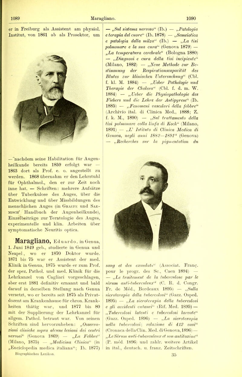 er in Freiburg als Assistent am pliysiol. Institut, von 1861 ab als Prosektor, um —''nachdem seine Habilitation für Augen- heilkunde bereits 1859 erfolgt war — 1863 dort als Pi-of. e. o. angestellt zu werden. 1868 übernahm er den Lelu’stuhl für Ophthalmoh, den er zur Zeit noch inne hat. — Schriften: mehrere Aufsätze über Tuberkulose des Auges, über die Entwicklung und über Missbildungen des menschlichen Auges (in Gbaefe und Sae- misch’ Handbuch der Augenheilkunde), Einzelbeiträge zur Teratologie des Auges, experimentelle und klin. Arbeiten über symptomatische Neuritis optica. Maragliano, Eduardo, in Genua, 1. Juni 1849 geh., studierte in Genua und Neapel, wo er 1870 Doktor wurde. 1871 bis 75 war er Assistent der med. Klinik in Genua, 1875 wurde er zum Prof, der spez. Pathol. und med. Klinik für die Lehrkanzel von Cagliari vorgeschlagen, aber erst 1881 definitiv ernannt und bald darauf in derselben Stellung nach Genua versetzt, wo er bereits seit 1875 als Privat- dozent am Krankenhause für chron. Krank- heiten thätig war, und 1877 bis 80 mit der Supplierung der Lehrkanzel für allgem. Pathol. betraut war. Von seinen Schriften sind hervorzuheben: „Osserva- zioni diniche sopra aleune lesioni dei cenfri nervosi“ (Genova 1869) — „Er;, Febbre“ (Milano, 1875) — .,Medicina C7h«c«“ (in „Enciclopedia medica italiana“; Ib. 1877) Biographisches Lexikon, — „Sul sistema nervoso^^ (Tb.) — ,,Patologia e terapia del cuord'- (Ib. 1878) — „Semeiotica e patologia della milza‘'‘ (Ib.) — „La tisi polmonare e la sua cura'- (Genova 1879) — „La temperatura cerebrale“ (Bologna 1880) — „Diagnosi e cura della tisi ■incipiente“’ (Milano, 1882) — „Neue Methode zur Be- stimmung der Eespirationscapacität des Blutes zur klinischen Untersuchung“ (Cbl. f. kl. M. 1884) — „Ueber Pathologie und Therapie der Cholera“ (Cbl. f. d. m. W. 1884) — „Ueber die Physiopathologie des Fiebers und die Lehre der Antipyrese“ (Ib. 1885) — „Fenomeni vascolari della febbre“ (Arcliivio ital. di Clinica Med., 1888; Z. f. k. M., 1890) — „Sul traitamento della tisi polmonare colla linfa di Koch“ (Milano, 1891) — ,,L’ Istitufo di Clinica Medica di Genova, negli amii 1882—1891“ (Genova) — „Recherches sur la pigiuentation du sang et des exsudatf^“ (Associat. Franc;, pour le progr. des Sc., Caen 1894) — — „Le traiterneut de la tubercnlose par le Serum aufi-tüberculeux“ (C. P. d. Congr. Fr. de Med., Bordeaux 1895) — „Sulla sieroferapia della tubercolosi“ (Gazz. Osped. 1895) — „La sieroterapia della tubercolosi e gli acvidenti cutanei“ iPif. Med. 1895) — „Tubercolosi latenti e tubercolosi larvate“ (Gazz. Os])ecl. 1896) — ,,La sieroterapia nella tubercolosi-, relazione di 412 casi“ (Cronaca della Clin. Med. di Genova, 1896) — „LeSerum anti-tuberculeiix et snn antitoxine“ (P. möd. 1896) und zahlr. weitere Artikel in ital., deutsch, u. franz. Zeitschriften. 35