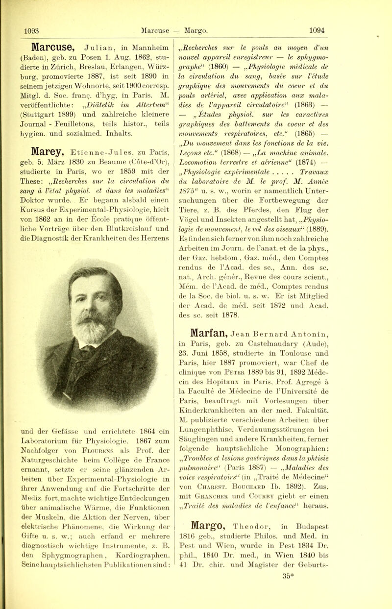 MRFCUSG, Julian, in Mannheim (Baden), geh. zu Posen 1. Aug. 1862, stu- dierte in Zürich, Breslau, Erlangen, Würz- burg, promovierte 1887, ist seit 1890 in seinem j etzigen Wohnorte, seit 1900 corresp. Mitgl. d. Soc. franc. d’hyg. in Paris. M. veröffentlichte: „Diätetik im Altertum'''' (Stuttgart 1899) und zahlreiche kleinere Journal - Feuilletons, teils histoi'., teils hygien. und sozialmed. Inhalts. Ma,r6y, Etlenne-Jules, zu Paris, geb. 5. März 1830 zir Beaume (Cote-d’Or), studierte in Paris, wo er 1859 mit der These: „Recherches sw la circulation du sang ä l’etat physiol. et dans les maladies“' Doktor wurde. Er begann alsbald einen Kursus der Experimental-Physiologie, hielt von 1862 an in der Ecole pratique öffent- liche Vorträge über den Blutkreislauf und die Diagnostik der Krankheiten des Herzens und der (Jefässe und errichtete 1864 ein Laboratorium für Physiologie. 1867 zum Naclifolger von Flourkns als Prof, der Naturgeschichte beim College de France ernannt, setzte er seine glänzenden Ar- beiten über Experimental-Physiologie in ihrer Anwendung auf die Fortschritte der Mediz. fort,machte wichtige Entdeckungen über animalische Wärme, die Funktionen der Muskeln, die Aktion der Nerven, über elektrische Phänomene, die Wirkung der Grifte u. s. w.; auch erfand er mehrere diagnostisch wichtige Instrumente, z. B. den S])hygmographen, Kardiograjjhen. Seinehauptsäclilichsten Publikationen sind: „Recherches sur le jmds au mögen d’un nouvel appareil enregistreur ■— le sphygmo- graphe''' (1860) — „Physiologie medicale de la circulation du sang, basee sur l’etude graphique des mouvements du coeur et du pouls arteriel, avec application aux mala- dies de l'appareil circulatoire''' (1863) — — „litudes physiol. sur les caraetDes graphiques des battements du coeur et des mouvements respiratoires, etc.“ (1865) — „Du tiioHvement dnns les f wictions de la vie. LcQons etc.“ (1868) — „Ln machine animale. Locomotion terrestre et acrienne“ (1874) — „Physiologie experime7itale Travaux du laboratoire de M. le prof. M. Afinee 1875“ u. s. w., worin er namentlich Unter- suchungen über die Fortbewegung der Tiere, z. B. des Pferdes, den Flug der Vögel und Insekten angestellt hat, „Physio- logie de mo7ivement, le ml des oiseaux (1889). Es finden sich ferner von ihm noch zahlreiche Arbeiten im Journ. de Fanat. et de la phys., der Gaz. hebdom, Gaz. med., den Comptes rendus de l’Acad. des sc., Ann. des sc. nat., Arch. gener., Eevue des cours scieut.. Mein, de l’Acad. de unkh, Comptes rendus de la Soc. de biol. u. s. w. Er ist Mitglied der Acad. de med. seit 1872 uud Acad. des sc. seit 1878. Marfan, Jean Bernard Antonin, in Paris, geb. zu Castelnaudary (Aude), 23. Juni 1858, studierte in Toulouse und Paris, hier 1887 promoviert, war Chef de clinique von Petkr 1889 bis 91, 1892 Mede- cin des IIo])itaux in Paris, Prof. Agrege ä la Faculte de Medecine de l’Universite de Paris, beauftragt mit Vorlesungen über Kinderkrankheiten an der med. Fakultät. M. publizierte verschiedene Arbeiten über Lungenphthise, Verdauungsstörungen bei Säuglingen und andere Krankheiten, ferner folgende hauptsächliche Monograplüen: „Troubleset lesions gash'iques dans la phtisie pulmo7iaire“ (Paris 1887) — „Maladies des voies respiratoirs'-' (in „Traite de Mtklecine“ von Charest. Bouchaku Ib. 1892). Zus. mit Grancher und Courby giebt er einen „Traite des maladies de 1'e^ifance“' heraus. Margo, Theodor, in Budapest 1816 geb., studierte Philos. und Med. in Pest und Wien, wirrde in Pest 1834 Dr. phil., 1840 Dr. med., in Wien 1840 bis 41 Dr. chir. und Magister der Geburts- 35*