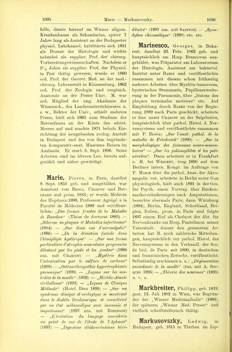 hilfe, diente kieranf im Wiener allgem. Krankenhause als Sekundarins, später 7 Jahre lang als Assistent an der Budapester physiol. Lehrkanzel, habilitierte sich 1851 als Dozent der Histologie und wirkte nebenbei als supplier. Prof, der' chirurg. Vorbereitungswissenschaften. Nachdem er l'/j Jahre als suppher. Prof, der Physiol. in Pest thätig gewesen, wurde er 1860 ord. Prof, der theoret. Med. an der med.- chirurg. Lehranstalt in Klausenburg, 1862 ord. Prof, der Zoologie und vergleich. Anatomie an der Pester TJniv. M. war ord. Mitglied der ung. Akademie der Wissensch., des Landesimterrichtsrates u. s. w., Rektor der Univ., erhielt mehi’ere Preise, hielt sich 1863 zum Studium der Meeresfauna an der Küste des adiiat. Meeres auf und machte 1871 behufs Ein- richtung der neugebauten zoolog. Anstalt in Budapest und des von ihm begründe- ten komparativ-anat. Museimis Reisen im Auslande. Er starb 5. Sept. 1896. Seine Arbeiten sind im älteren Lex. bereits auf- gezäldt und näher gewürdigt.. Marie, Pierre, in Paris, daselbst 9. Sept. 1853 geb. und ausgebildet, war Assistent von Beoca. Charcot und Bou- CHARD und prom. 1883; er wurde Medecin des Hopitaux 1888, Professeur Agrege ä la Eaculte de Medecine 1889 und veröffent- lichte: „Des formes frustes de la Maladie de Basedoiv- (These de doctorat 1883) — „Sclerose enplaques et Maladies infectieuses“ (1884) — „Sur deux cas d’acromegalie“' (1886) — „De la deviation faciale dans VMmiplegie hysterique‘'‘ — „Sur une forme particuliere d'atrophie musculaire progressive debutant par les pieds et les jambes^^ (1886 zus. mit Chaecot) — „Hysterie dans l’intoxication par le sulfure de carbone^'- (1888) — „ Osteoarthropathie hypertrophiante pneuniique''^ (1890) — „Legons sur les ma- ladies de la modle'''' (1892) — „Heredo-Ataxie cerebelleuse“' (1893) — „Legons de Clinique Medicale (Hotel Dieu 1895) — „Sur un Syndrome clinique eturologique se montratit dans le diabete levulosurique et caracterise par un etat mdancolique avec insomnie et impuissance' (1897 zus. mit Robinson) — „L’evolution du langage consideree au point de vue de l'etude de VAphasie‘'' (1897) — „Dysnstose cleido-cränienne here- ditaire“ (1897 zus. mit Sainton) — „Spon- dylose rhisonielique“ (1898) etc. etc. Marinesco, Georges, in Buka- rest, daselbst 23. Febr. 1863 geb. imd hauptsächlich am Hosp. Brancovan aus- gebildet, was Präparator am Laboratorium der Histologie, Assistent am bakterml. Institut unter Babb;s und veröffentlichte zusammen mit diesem schon frühzeitig mehrere Arbeiten über Myelitis transversa, hysterisches Stummsein, Pupillenerweite- rung in der Pneumonie, über „lesions des plaques terminales motrices“ etc. Auf Empfehlung durch Babes von der Regie- rung 1889 nach Paris geschickt, arbeitete er hier unter Charcot an der Salpetriere, hauptsächlich über pathol. Histol. d. Ner- vensystems und veröffentlichte zusammen mit P. Blocq: „Sur l'anat. pathol. de la maladie de Friedreich“ (1890) — „Sur la morphologique des faisceaux neuro-muscu- laires“ — „Sur les poliomyelites et les poli- WCTnfes“. Daim arbeitete er in Frankfurt a. M. bei Weigert, trug 1890 auf dem Berliner intern. Kongr. im Aufträge von P. Marie über die pathol. Anat. der Akro- megalie vor, arbeitete in Berlin unter Gad physiologisch, hielt auch 1891 in der Ges. für Psych. einen Vortrag über Rücken- marksverändermigen nach Amputationen, besuchte abermals Paris, dann Würzburg (1894), Berlin, England, Schottland, Bel- gien, Italien, prom. in Paris und folgte 1897 einem Ruf als Chefarzt der Abt. für Nervenkranke am Hosp. Pantelimon seiner Vaterstadt. Ausser den genannten Ar- beiten hat M. noch zalilreiche Mitteilun- gen, hauptsächlich zur pathol. Histol. des Nervensystems in den Verhandl. der Soc. de biol. de Paris seit 1890, in deutschen und französischen Zeitschr. veröffentlicht. Selbständig erscliienen u. a.: „Degeneration ascendante de la modle''' (zus. mit A. Sou- QUES 1895) — „Theorie des neurones“ (1895) u. V. a. Markbreiter, Philipp, geb. 1819, gest. 13. Juli 1892 in Wien, war Begrün- der der „Wiener Medizinalhalle“ (1860), der späteren „Wiener Med. Presse“ und vielfach schriftstellerisch thätig. Markusovszky, Ludwig, in Budapest, geb. 1815 in Thirben im Lip-