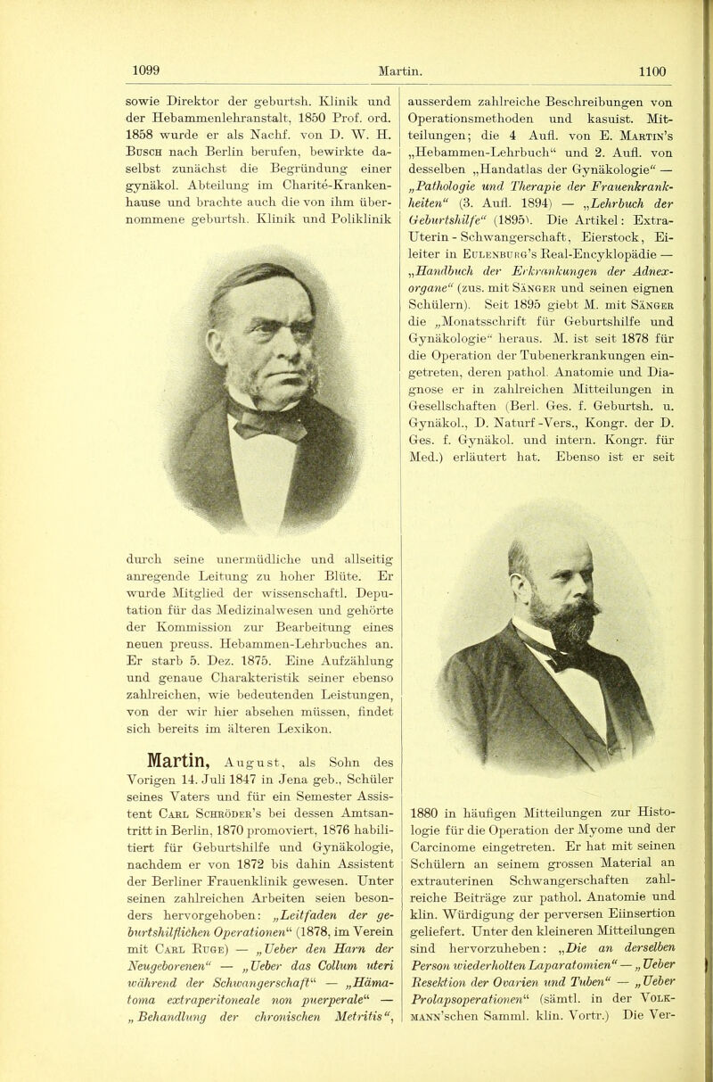 sowie Direktor der gebnrtsli. Klinik und der Hebanamenleliranstalt, 1850 Prof. ord. 1858 wurde er als Naclif. von D. W. H. Busch nach Berlin berufen, bewirkte da- selbst zunächst die Begründung einer gynäkol. Abteilung im Charite-Kranken- hause und brachte auch die von ihm über- nommene geburtsh. Klinik und Poliklinik dui'ch seine unermüdliche und allseitig anregende Leitung zu hoher Blüte. Er wurde Mitglied der wissenschaftl. Depu- tation für das Medizinalwesen und gehörte der Kommission zm- Bearbeitung eines neuen preuss. Hebammen-Lehrbuches an. Er starb 5. Dez. 1875. Eine Aufzählung und genaue Charakteristik seiner ebenso zahlreichen, wie bedeutenden Leistungen, von der wir hier absehen müssen, findet sich bereits im älteren Lexikon. Martin, August, als Sohn des Vorigen 14. Juli 1847 in Jena geb., Schüler seines Vaters mid für ein Semester Assis- tent Cäkl Schröder’s bei dessen Amtsan- tritt in Berlin, 1870 promoviert, 1876 habili- tiert für Gebui’tshilfe und Gynäkologie, nachdem er von 1872 bis dahin Assistent der Berliner Frauenklinik gewesen. Unter seinen zalilreichen Arbeiten seien beson- ders hervorgehoben: „Leitfaden der ge- bürt shilfliähen Operationen'''- (1878, im Verein mit Carl Buge) — „lieber den Harn der Neugeborenen“ — „lieber das Collum uteri während der Schivangerschaft'-'' — „Häma- toma extraperitoneale non puerperale'''' — „ Behandlung der chrcmischen Metritis ausserdem zahlreiche Beschreibungen von Operationsmethoden und kasuist. Mit- teilungen; die 4 Aufl. von E. Martin’s „Hebammen-Lelu’buch“ und 2. Aufl. von desselben „Handatlas der Gynäkologie“ — „Pathologie und Therapie der Frauenkrank- heiten“ (3. Aufl. 1894) — „Lehrbuch der Geburtshilfe“ (1895b Die Artikel: Extra- Uterin - Schwangerschaft, Eierstock, Ei- leiter in Eulenburg’s Keal-Encyklopädie — „Handbuch der Erkrankungen der Adnex- organe“ (zus. mit Sänger und seinen eignen Schülern). Seit 1895 giebt M. mit Sänger die „Monatsschrift für Geburtshilfe und Gynäkologie“ heraus. M. ist seit 1878 für die Operation der Tubenerkrankungen ein- getreten, deren pathol. Anatomie und Dia- gnose er in zahlreichen Mitteilungen in Gesellschaften (Berl. Ges. f. Geburtsh. u. Gynäkol, D. Naturf-Vers., Kongr. der D. Ges. f. Gynäkol. und intern. Kongr. für Med.) erläutert hat. Ebenso ist er seit 1880 in häufigen Mitteilungen zur Histo- logie für die Operation der Myome nud der Carcinome eingetreten. Er hat mit seinen Schülern an seinem grossen Material an extrauterinen Schwangerschaften zahl- reiche Beiträge zur pathol. Anatomie und klin. Würdigung der perversen Eiinsertion geliefert. Unter den kleineren Mitteilungen sind hervorzuheben: „Die an derselben Person iviederholtenLaparatomien“ — „ lieber Resektion der Ovarien und Tuben“ — „ lieber Prolapsoperationen'-'- (sämtl. in der Volk- MANN’schen Samnil. klin. Vortr.) Die Ver-