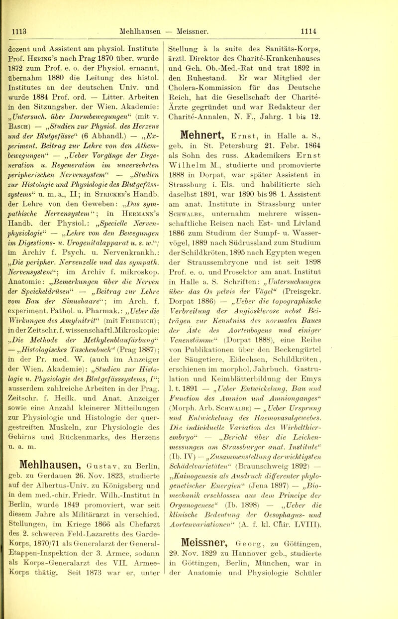 dezent und Assistent am physiol. Institute Prof. Hering’s nach Prag 1870 über, wurde 1872 zum Prof. e. o. der Physiol. ernannt, übernahm 1880 die Leitung des histol. Institutes an der deutschen Univ. und wurde 1884 Prof. ord. — Litter. Arbeiten in den Sitzungsber. der AVien. Akademie: ,, Untersuch, über Darmbewegungen' (mit v. Basch) — „Studien zur Physiol. des Herzens und der Blutgefässe' (6 Abhandl.) — „Ex- periment. Beitrag zur Lehre von den Athem- bewegungen — „üeber Vorgänge der Dege- neration u. Begeneration im miversehrteri peripherischen Nervensystem — „Studien zur Histologie und Physiologie des Blutgefäss- systems u. m. a., II; in Stricker’s Ilandb. der Lehi-e von den Geweben: „Das sym- pathische Nervensystem'., in Herm.anx’s Handb. der Physiol.: „S]}ecielle Avrven- physiologie — „Lehre von den Bewegungen im Digestions- u. Urogenitalapparat u. s. w.; im Archiv f. Psych. u. Nervenkrankh.: „Die peripher. Nervenzelle und das sympath. Nervensystem'., im Archiv f. mikroskop. Anatomie: „Bemerkungen über die Nerven der Speicheldrüsen — „Beitrag zur Lehre vom Bau der Sinushaare; im Arch. f. experiment. Pathol. u. Pharmak.: „Ueher die Wirkungen des Amylnitrit (mit Fkiedrich) ; inderZeitschr. f.wissenschaftl.Mikroskopie: „Die Methode der Methylenblaufärbnng — „Histologisches Taschenbuch'' (Prag 1887); in der Pr. med. W. (auch im Anzeiger der Wien. Akademie): „Studien zur Histo- logie u. Physiologie des Blutgefässsystems, ausserdem zahlreiche Arbeiten in der Prag. Zeitschr. f. Heilk. und Anat. Anzeiger sowie eine Anzahl kleinerer Mitteilungen zur Physiologie und Histologie der quer- gestreiften Muskeln, zur Physiologie des Gehirns und Rückenmarks, des Herzens u. a. m. Mehlhausen, Gustav, zu Berlin, geb. zu Gerdauen 26. Nov. 1823, studierte auf der Albertus-Univ. zu Königsberg und in dem med.-chir. Priedr. Wilh.-lnstitut in Berlin, wurde 1849 promoviert, war seit diesem .Tahre als Militärarzt in verschied. Stellungen, im Kriege 1866 als Chefarzt des 2. schweren Feld-Lazaretts des Garde- Korps, 1870/71 als Generalarzt der General- Etappen-lnspektion der 3. Armee, sodann als Korps-Generalarzt des VII. Armee- Korps thätig. Seit 1873 war er, unter I Stellung a la suite des Sanitäts-Korps, ärztl. Direktor des Charite-Krankenhauses und Geh. Ob.-Med.-Eat und trat 1892 in den Ruhestand. Er war Mitglied der Cholera-Kommission für das Deutsche Reich, hat die Gesellschaft der Charite- Ärzte gegründet und war Redakteur der Charite-Annalen, N. F., Jahrg. 1 bis 12. Mehnert, Emst, in Halle a. S., geb. in St. Petersburg 21. Febr. 1864 als Sohn des russ. Akademikers Ernst AVilhelm M., studierte und promovierte 1888 in Dorpat, war später Assistent in Strassburg i. Eis. und habilitierte sich daselbst 1891, w'ar 1890 bis 98 1. Assistent am anat. Institute in Strassburg unter Schwalbe, unternahm mehrere wissen- schaftliche Reisen nach Est- und Livland 1886 zum Studium der Sumpf- u. Wasser- vögel, 1889 nach Südrussland zum Stirdium der Schildkröten, 1895 nach Egypten wegen der Straussembryone und ist seit 1898 Prof. e. o. und Prosektor am anat. Institut in Halle a. S. Schriften: „ Untersuchungen über das Os pelvis der Vögel (Preisgekr. Dorpat 1886) — „Zhber die topograp>hische Verbreitung der Angiosklerose nebst Bei- trägen zur Kenntniss des normalen Baues der Aste des Aorfenbogeiis und einiger Venenstämme (Dorpat 1888), eine Reihe von Publikationen über den Beckengürtel der Säugetiere, Eidechsen, Schildkröten, erschienen im morphol. Jahrbuch. Gastru- lation und Keimblätterbildung der Emys 1.1.1891 — „Ueber Entwickelung, Bau und Function des Amnion und Amnionganges (Morph. Arb. Schwalbe) — „Ueber Ursprung und Entwickelung des Ilaemovasalgewebes. Die individuelle Variation des Wirbelthier- embryo — „Bericht über die Leichen- messungen am Strassbnrger anat. Institute (Ib. IV) — „Zusammenstellung derwichtigsten Schädelvarietäten (Braunschweig 18921 — „Kainogenesis als Ausdruck differenter phylo- genetischer Energien (Jena 1897) — „Bio- mechanik erschlossen aus dem Principe der Organogenese (Ib. 1898) — „Ueber die klinische Bedeutung der Oesophagus- und Aortenvariationen (A. f. kl. Cfiir. LVIII). Meissner, Geo rg, zu Göttingen, 29. Nov. 1829 zu Hannover geb., studierte in Göttingen, Berlin, München, war in der Anatomie und Physiologie Schüler