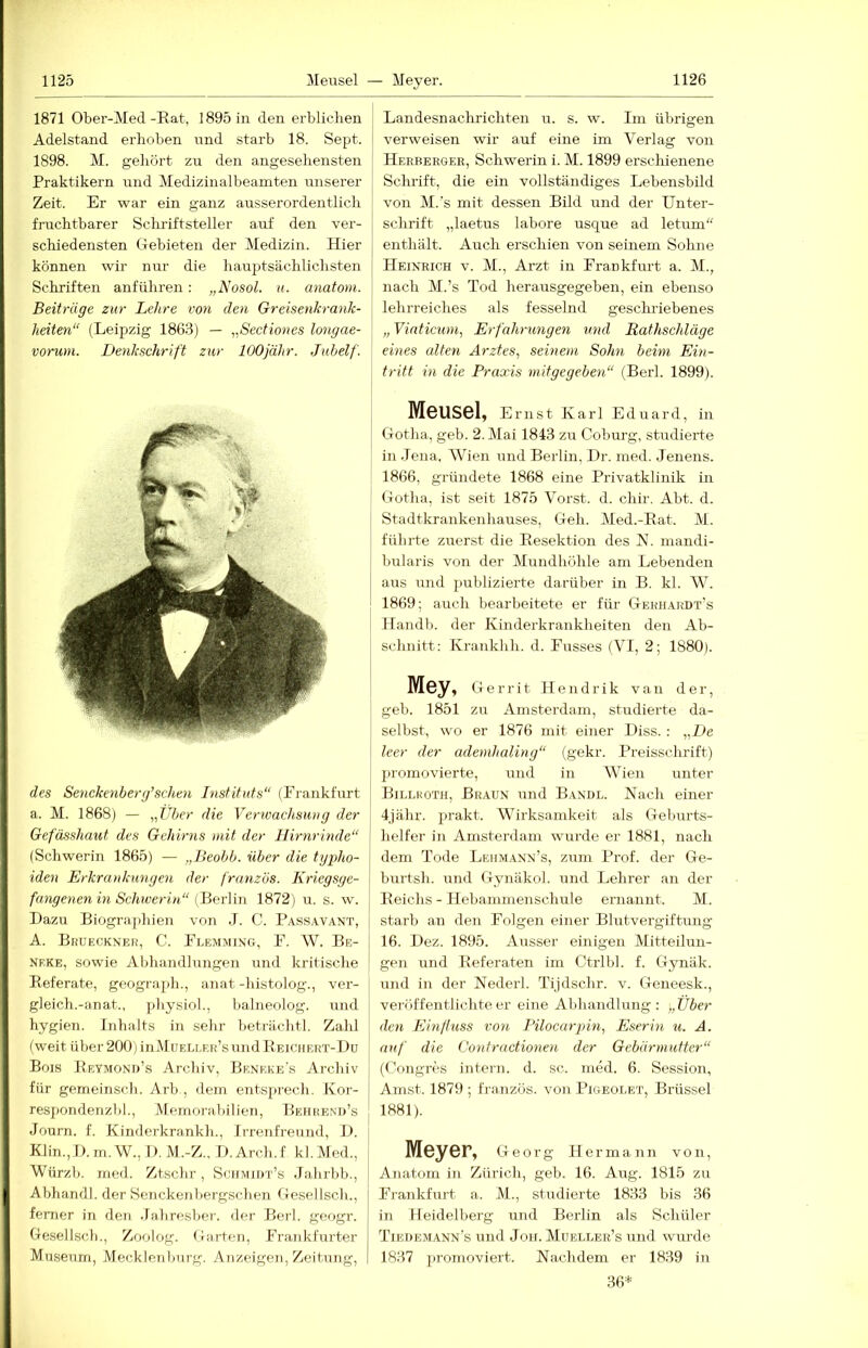 1871 Ober-Med-Eat, 1895 in den erblichen Adelstand erhoben und starb 18. Sept. 1898. M. gehört zu den angesehensten Praktikern und Medizinalbeamten unserer i Zeit. Er war ein ganz ausserordentlich | fruchtbarer Sclrriftsteller auf den ver- schiedensten Gebieten der Medizin. Hier können wir nur die hauptsächlichsten j Schriften anführen: „Nosol. u. anatoni. Beiträge zur Lehre von den Greisenkrank- j heiten“ (Leipzig 186.3) — „Sectiones longae- vorum. Denkschrift zur lOOjähr. Jubelf. des Senckenberg’scheii Instituts“ (Frankfurt a. M. 1868) — „Uber die Vertvachsuiig der Gefässhaut des Gehirns mit der Hirnrinde“ (Schwerin 1865) — „Beobb. über die typho- iden Erkrankungen der franzos. Kriegsge- | fangenen in Schwerin“ (BorVm 1872) u. s. w. Dazu Biographien von .1. C. Passavant, | A. BnUECKNEH, C. Flemming, F. W. Be- j NEKE, sowie Abliandlungen und kritische Eeferate, geograph., anat -histolog., ver- gleich.-an at., pliysiol., lialneolog. und hygien. Inhalts in sehr beträchtl. Zahl (weit über 200) inMuELLEids und Eeicuert-Du Bois Eeyjiond’s Archiv, Beneke’s Archiv für gemeinsch. Arb , dem entsprecli. Kor- respondenzi)]., Memorabilien, Behhend’s Journ. f. Kinderkrankh., Irrenfreund, D. Klin.,D.m.W., D.M.-Z.. D.Arch.f kl,Med., | Würzb. med. Ztschr, Sohmidt’s .Jahrbb., j Abhandl. der Senckenbergschen Gesellsch., I ferner in den .lahresber. der Berl. geogr. j Gesellsch., Zoolog. Garten, Frankfurter Museum, Mecklenburg. Anzeigen, Zeitung, I Landesnachrichteii u. s. w. Im übrigen verweisen wir auf eine im Verlag von Herbergek, Schwerin i. M. 1899 erschienene Schrift, die ein vollständiges Lebensbild von M.'s mit dessen Bild und der Unter- schrift „laetus labore usque ad letum“ enthält. Auch erschien von seinem Sohne Heinrich v. M., Arzt in Frankfurt a. M., nach M.’s Tod herausgegeben, ein ebenso lehrreiches als fesselnd geschiiebenes „ Vinticum, Erfahrungen und Rathschläge eines edten Arztes, seinem Sohn beim Ein- tritt in die Praxis mitgegeben“ (Berl. 1899). Meusel, Ernst Karl Eduard, in Gotha, geb. 2. Mai 1843 zu Coburg, studierte in .Jena, Wien und Berlin, Dr. med. Jenens. 1866, gründete 1868 eine Privatklinik in Gotha, ist seit 1875 Vorst, d. chir. Abt. d. Stadtkrankenhauses, Geh. Med.-Eat. M. führte zuerst die Eesektion des N. mandi- bularis von der Mundhöhle am Lebenden aus und juiblizierte darüber in B. kl. W. 1869; auch bearbeitete er für Gekhardt’s Handb. der Kinderkrankheiten den Ab- schnitt: Kraiikhh. d. Fusses (VI, 2; 1880). Mey, Gerrit Hendrik van der, geb. 1851 zu Amsterdam, studierte da- selbst, wo er 1876 mit einer Diss. : „De I leer der ademhaling“ (gekr. Preisschrift) promovierte, und in Wien unter Billkoth, Braun und B.indl. Nach einer j 4jähr. prakt. Wirksamkeit als Geburts- 1 lielfer in Amsterdam wurde er 1881, nach dem Tode IjEiimann’s, zum Prof, der Ge- burtsh. und Gynäkol. und Lehrer an der Eeichs - Hebaminenschule ernannt. M. starb an den Folgen einer Blutvergiftung 16. Dez. 1895. Ausser einigen Mitteilun- gen und Eeferaten im Ctrlbl. f. Gynäk. [ und in der Nederl. Tijdschr. v. Geneesk., j veröffentlichteer eine Abhandlung: „Über den Einfluss von Pilocarpin, Eserin u. A. auf die Confractionen der Gebärmutter“ (Congres intern, d. sc. rned. 6. Session, Am.st. 1879 ; französ. von Pigeolet, Brüssel 1881). Meyer, Georg ii ermann von, Anatom in Zürich, geb. 16. Aug. 1815 zu Frankfurt a. M., studierte 1833 bis 36 in Heidelberg und Berlin als Sclüüer Tiedemann’s und Jon. Mueller’s und wimde 1837 promoviert. Nachdem er 1839 in 36*