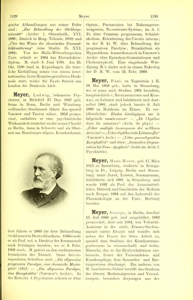 gische Abhandlmigen aus seiner Feder sind: „Zur Behandlung der Ohrbhitge- schmdst^'' (Archiv f. Ohrenheük., XVI, 1880; dänisch in Hosp. Tidende, 1880) und „Über das Weseii der chronischen Tronmiel- höhleneiterung' (eine Studie, Ih. XXI, 1884). Von der Halle-Wittenbergschen Univ. erhielt er 1884 das Ehrendoktor- diplom. M. starb 3. .luiii 1895. Am 25. Okt. 1898 fand in Kopenhagen die feier- liche Enthüllung seines von einem inter- nationalen Arzte-Komitee gestifteten Denk- mals statt, wobei Sir Franz Sernon aus London die Denkrede hielt. Meyer, Ludwig, bekannter Fsy- chiater, in Bielefeld 27. Dez. 1827 geh. Seine in Bonn, Berlin und Würzburg vollbrachte Studienzeit führte ihn speziell ViRCHOW und Traube näher. 1852 promo- viert, entfaltete er eine psychiatrische Wirksamkeit zunächst an der neuen Charite zu Berlin, dann in Schweiz und als Ober- arzt am Hamburger allgem. Krankenhause, dort führte er 1860 die freie Behandlung (wohl zuerstin Deutschland) ein. 1866wurde er als Prof. ord. u. Direktor der Irrenanstalt nach Göttingen berufen, wo er 8. Febr. 19f)0 starb. M. gehört, zu den verdientesten Irrenärzten der Neuzeit. Seine hervor- ragendsten Sclrriften sind: „Die allgemeine progressive Paralyse, eine chronische Menin- gitis’''' (1857) — „Die all gern eine Paralyse, eine Encephalitis^'- (Virohow’s Archiv). In der Zeitsclir. f. Psychiatrie schrieb er über Opium, Pneumonien bei Nahrungsver- weigerern, No-restraint-System; im A. f. Ps. über Cranium progenaeum, Schädel- skoliose, Erweiterung der Carotis interna; in der B. kl. W. über Behandhmg der progressiven Paralyse, Bromkalium als Hyjinotikum. Ausserdemnoch in Virchow’s Archiv über Ependym-Granulationen und Choleratyphoid. Eine eingehende Wüi-- digung M.’s findet sich in einem Nekrolog der D. M. W. vom 22. Febr. 1900. Meyer, Paul, zu Tegerstein i. E. 18. Mai 1852 geb., hatte in Strassburg, ■wo er seine med. Studien 1881 beendete, hauptsächlich v. Kecklinghausen und Kuss- M.\UL zu Lehrern und habilitierte sich dort- selbst 1881, starb jedoch bereits 6. Juli 1889 zu Molsheim im Eisass. Er ver- öffentlichte : Etudes histologiques sur le labyrinfhe niembraneux!-' — „De l hyaline dans les vaisseaux“- (Arch. de phys.) — „Ueber multiple Aneurysmen der mittleren Arterien''-—„Ueber diphtherischeLähniunge-n'' (Virchow’s Arch.) — „Ueber parenchyincdiise Encephalitis^^ und über: „Secundäre Degene- ration bei Pons - Apoplexie'-'- (beide im Arch. f. Psychiatrie). Meyer, Hans Horst, geb. 17. März 1853 zu Insterburg, studierte in Königs- berg in Pr., Leipzig, Berlin und Strass- burg unter jAFFf:, Ludwig, Schmiedeberg, habilitierte sich 1881 in Strassburg und wurde 1882 als Prof, der Arzneimittel- lehre, Diätetik und Geschichte der Dtedizin nach Dorpat, 1884 aut den Lehrstuhl der Pharmakologie an der Univ. Marburg berufen. Meyer, George, in Berlin, daselbst 13. Juli 1860 geb. und ausgebildet, 1882 I jH'omoviert, Arzt seit 1884, war Volontär- Assistent in der städt. Frauen-Siechen- anstalt (unter Ew.vld) und wandte sich neben der Pra.vis der litter. Arbeit zu, speziell dem Studium des Krankentrans- portwesens in Wissenschaft!, und techn. Hinsicht, das er für Zivilverhältnisse ver- besserte, ferner der Verwundeten- und Krankenpflege, dem Samariter- und Eet- tungswesen überhau2)t. Ein anderes von M. bearbeitetes Gebiet lietrifft das Studium der älteren Mediziualgesetze und Vei'ord- nungen, besonders derjenigen aus der