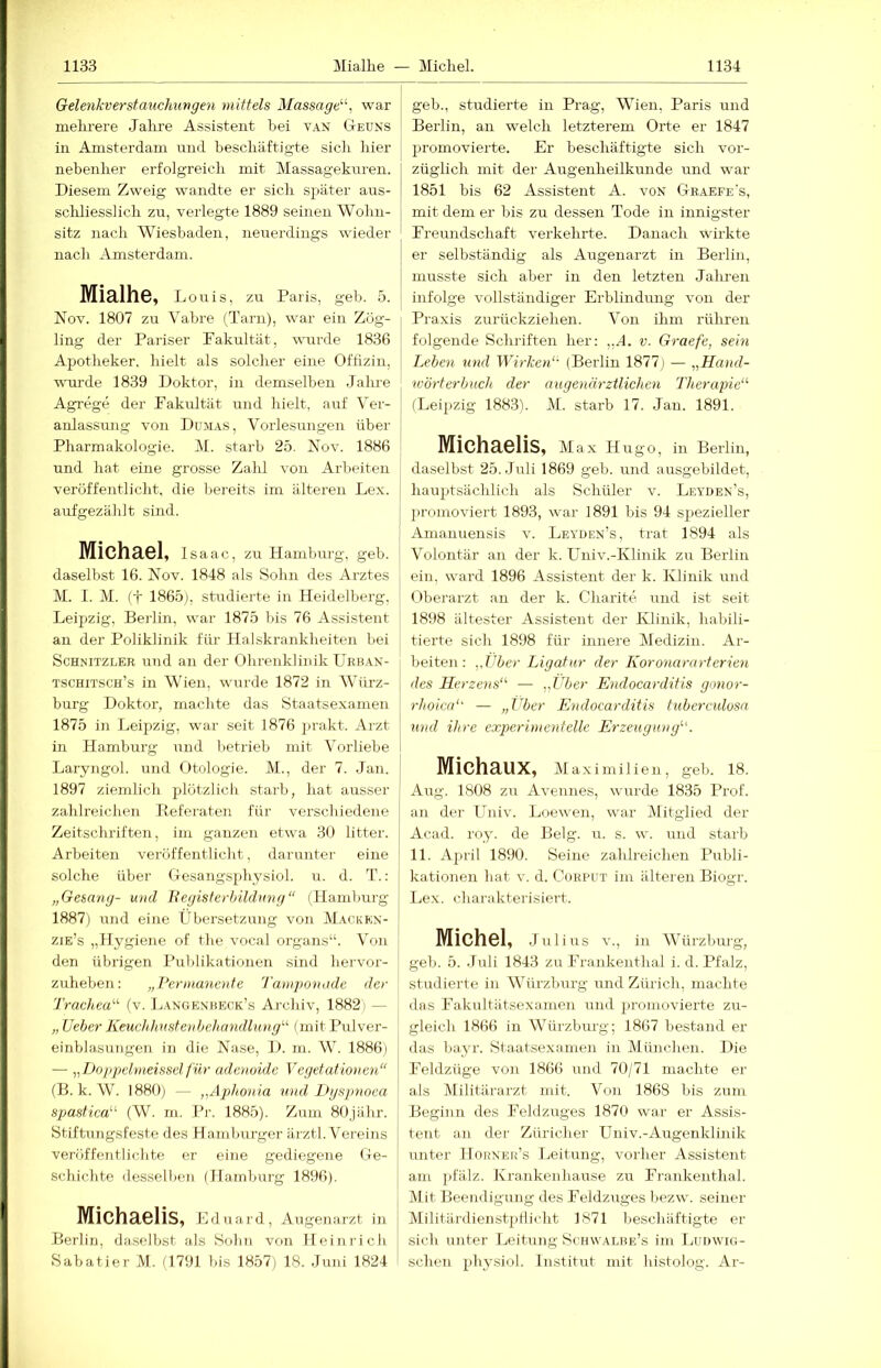 Gelenkverstauchungen mittels Massage'''', war j melu-ere Jalire Assistent bei van G-euns ! in Amsterdam und beschäftigte sich hier nebenher erfolgreich mit Massageknren. I Diesem Zweig wandte er sich später aus- | schliesslich zu, verlegte 1889 seinen Wohn- sitz nach Wiesbaden, neuerdings wieder nach Amsterdam. MiälhS, Louis, zu Paris, geh. 5. Nov. 1807 zu Vabre (Tarn), war ein Zög- ling der Pariser Fakultät, wiu’de 1836 Apotheker, hielt als solcher eine Offizin, wurde 1839 Doktor, in demselben Jalu-e Agi-ege der Fakultät und hielt, auf Ver- anlassung von Dumas, Vorlesungen über Pharmakologie. M. starb 25. Nov. 1886 i| und hat eiiie grosse Zahl von Arbeiten ( veröffentlicht, die bereits im älteren Lex. I aufgezählt sind. Michael, Isaac, zu Hamburg, geb. I] daselbst 16. Nov. 1848 als Sohn des Arztes j M. 1. M. (t 1865), studierte in Heidelberg, j Leipzig, Bei'lin, war 1875 bis 76 Assistent |L an der Poliklinik für Halskrankheiten bei Schnitzler und an der Ohrenklinik üeban- 4 tschitsch’s in Wien, wurde 1872 in Würz- j- bürg Doktor, machte das Staatsexamen j; 1875 in Leipzig, war seit 1876 prakt. Arzt in Hamburg und lietrieb mit Vorliebe ! Laryngol. und Otologie. M., der 7. Jan. J 1897 ziemlich plötzlich starb, hat ausser i| zahlreichen Referaten für verschiedene j! Zeitschriften, im ganzen etw'a 30 litter. ' Arbeiten veröffentlicht, darunter eine I solche über Oesangsphysiol. u. d. T.: ! „Gesang- und Hegisterhüdung“ (Hamlnirg 1887) und eine Lbersetzung von Macken- | zie’s „Hygiene of the vocal organs“. Von den übrigen Publikationen sind hervor- zuheben; „Permanente Tamponade der Trachea'''' (v. Langenkeck’s Archiv, 1882) — „ Ueher Keuchltustejihehandlung' (mit Pulver- einblasungen in die Nase, D. m. W. 1886) — „iJoppehneissel für adenoide Vegetationen“ (B. k. W. 1880) — „Aplionia und Dgspnoea spastica (W. m. Pr. 1885). Zum 80jähr. Stiftungsfeste des Hamburger ärztl. Vereins veröffentlichte er eine gediegene Ge- schichte dessell)en (Hamburg 1896). ' Michaelis, Edua 1 d , Augenarzt in Berlin, daselbst als Sohn von Heinrich Sabatier M. 0791 bis 1857) 18. Juni 1824 geb., studierte in Prag, Wien, Paris und Berlin, an welch letzterem Orte er 1847 promovierte. Er beschäftigte sich vor- züglich mit der Augenheilkunde und w-ar 1851 bis 62 Assistent A. von Graefe's, mit dem er bis zu dessen Tode in innigster Freundschaft verkehrte. Danach wirkte er selbständig als Augenarzt in Berlin, I musste sich aber in den letzten Jalu-en 1 infolge vollständiger Erblindimg von der Praxis zurückziehen. Von ilim rühren folgende Schriften her: ,,A. v. Graefe, sein Lehen und Wirken'- (Berlin 1877) — „Hand- wörterbuch der augenärztlichen Therapie“ (Leipzig 188.3). M. starb 17. Jan. 1891. Michaelis, Max Hugo, in Berlin, daselbst 25. Juli 1869 geb. und ausgebildet, hauptsächlich als Schüler v. Leyden’s, promoviert 1893, war 1891 bis 94 spezieller Amanuensis v. Leyden’s, trat 1894 als Volontär an der k. LTniv.-Klinik zu Berlin ein. ward 1896 Assistent der k. Klinik und (Oberarzt an der k. Charite und ist seit 1898 ältester Assistent der Klinik, habili- tierte sich 1898 für mnere Medizin. Ar- beiten: ,,Vbe>- Ligatur der Koronararterien des Herzens“ — „Uber Endocarditis gonor- rhoica'' — „Über Endocarditis tuberculosa und ihre experimentelle Erzeugung“. Michaux, Maximilien, geb. 18. Aug. 1808 zu Avennes, wurde 1835 Prof, an der üniv. Loew'en, w'ar Dfitglied der Acad. roy. de Belg. u. s. wx und starb 11. April 1890. Seine zahlreichen Publi- kationen hat v. d. CoRPUT im älteren Biogr. Lex. charakterisiert. Michel, .Julius v., in Würzburg, geb. 5. .Juli 1843 zu Frankenthal i. d. Pfalz, studierte in Würzburg und Zürich, machte das l'’akultätsexamen und promovierte zu- gleicli 1866 in Würzburg; 1867 bestand er das bayr. Staatsexamen in München. Die Feldzüge von 1866 und 70/71 machte er als Militärarzt mit. Von 1868 bis zum Beginn des Feldzuges 1870 war er Assis- tent an der Züricher Univ.-Augenklinik unter Hohner’s I.jeitung, vorher Assistent am pfälz. Krarikenhause zu Frankenthal. Mit Beendigung des Feldzuges bezw. seiner Militärdienst]ifiicht 1871 beschäftigte er sich unter Leitung Schwalbe’s im Ludwig- schen ))hysiol. Institut mit histolog. Ar-