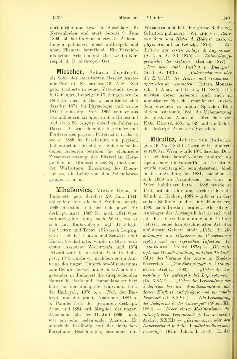 dort nieder und zwar als Spezialarzt für JSiervenleiden und starb bereits 9. Juni 1899. M. bat im ganzen etwa 34 Abliand- lungen publiziert, meist anthrojjol. und anat. Themata betreffend. Ein Verzeich- nis seiner Arbeiten gab BuscH.iN im Kor- respbl. d. D. aiithropol. Gies. Miescher, Johann Eriedrich, als Solm des emeritierten Baseler Anato- mie-Prof. gl. N. daselbst 13. Aug. 1844 geb., studierte in seiner Vaterstadt, sowie in Göttingen, Leipzig und Tübingen, wurde 1868 Dr. med. in Basel, habilitierte sich daselbst 1871 für Physiologie und wm-de 1872 bereits ord. Prof. 1895 trat er aus Gesundheitsrücksichten in den Buhestand und starb 26. August desselben Jahres in Davos. M. war einer der Begründer und Förderer des physiol. Unterrichts in Basel, wo er 1885 im Vesalianum ein physiol. Laboratoriirm einrichtete. Seine verschie- denen Arbeiten betrafen die chemische Zusammensetzung der Eiterzellen, Kern- gebilde im Hühnereidotter, Spermatozoen der Wirbeltiere, Ernährung des Khein- lachses, die Lehre von den Athembewe- gungen u. a. m. Mihalkovics, Victor Ge za, in Budapest, geb. daselbst 29. Jan. 1844, vollendete dort die med. Studien, wurde 1868 Assistent bei der Lehrkanzel für deskript. Anat, 1869 Dr. med., 1871 Ope- rationszögling, ging nach Wien, wo er sich mit Embryologie un^ Histologie bei Schenk und Toldt, 1873 nach Leipzig, wo er sich bei Ludwig und Schwalbe mit Histol. beschäftigte, wurde in Strassburg erster Assistent Waldeyer’s und 1874 Privatdozent der deskilpt. Anat. in Buda- pest; 1875 wurde er, nachdem er im Auf- träge des Ungar. Unterrichts-Ministeriums zum Behufe der Erbauung eines Anatomie- gebäudes in Budapest die entsprechenden Bauten in Paris und Deutschland studiert hatte, an der Budapester Univ. a. o. Prof, der Embryol., 1878 o. ö. Prof, der Em- biyol. und der punkt. Anatomie, 1881 o. ö. Parallel-Prof. der gesamten deskript. Anat. und 1884 ord. IVHtglied der ungar. Akademie. M., der 11. Juli 1899 starb, war ein selir bedeutender Anatom. Er unterhielt beständig mit der deutschen Forschung Beziehungen, besonders mit Waldeyer, und hat eine grosse Eeihe von Schriften publiziert. Wir zitieren: „Beitr. zur Anat. und Histol. d. Hodens“ (Arb. d. phys. Anstalt zu Leipzig, 1873) — „Ein Beitrag zur ersten Anlage d. Augenlinse“ (A. f. m. A., XI, 1875) — „EntwicJdungs- geschichfe des Gehirns'-'- (Leipzig 1877) — ! „Das neue anat. Institut in Budapest (A. f. A. 1879) — „Untersuchungen über die Entwickl. des Harn- und Geschlechts- apparates der Anmiofen“ (Intern. Monats- schr. f. Anat. und Histol., II, 1885). Die meisten dieser Arbeiten sind auch in ungarischer Sprache erschienen; ausser- dem erschien in ungar. Sprache: Eine allgem. Anatomie, 1881; die Uebersetzung der deskrij)t. Anat. des Menschen von Karl Krause, 1881 u. 82 und ein Lehrb. i der deskripit. Anat. des Menschen. Mikulicz, Johann von Radecki, i geb. 16. Mai 1850 in Czernowitz, studierte i seitl869 in Wien, wurde 1875 daselbst Dok- ( tor, arbeitete darauf 3 Jahre hindm-ch als Operationszögling unter Billroth’s Leitung, wurde nachträglich sein Assistent, bheb in dieser Stellung bis 1881, nachdem er sich 1880 als Privatdozent der Chir. in Wien habilitiert hatte. 1882 wurde er Prof. ord. der Chir. und Direktor der chir. Klinik in Krakau; 1887 wurde er in der- selben Stellung an die Univ. Königsberg, i 1890 nach Breslau berufen. Als eifriger ' Anhänger der Antiseptik hat er sich viel mit ihrer Vervollkommnung und Prüfung , befasst; seine hauptsäclilichsten Ai’beiten !■ auf diesem Gebiete sind; „Ueber die Be- I Ziehungen des Glycerins zu Coccobacteria ; I septica und zur septischen InfectiorD (v. ;) Langenbeck’s Archiv, 1878) — „Die anti- \ I septische Wundbehandlung und ihre Technik“ (Mitt. des Vereins der Ärzte in Nieder- I Österreich) — „Zur Sprayfrage“ (v. Langen- < beck’s Archiv, 1880) — „Ueber die An- wendung der Antisepttik bei Laparotomien“ ■' (Ib. XXVI) — „Ueber die Verwendung des i Jodoforms bei der Wundbehandlung und dessen Einfluss auf fung'öse und verwandte Processe“ (Ib. XXVII) — „Die Verwendung des Jodoforms in der Chirurgie“ (Wien. KL. \ \ 1882) — „Ueber einige Modificationen des antiseptlehen Verfahrens“ (v. Langenbeck’s Archiv, XXXI) — „Erfahrungen über den ' Dauerverband und die Wundbehandlung ohne i Drainage“ (Klin. Jahrh. I, 1888). In der :