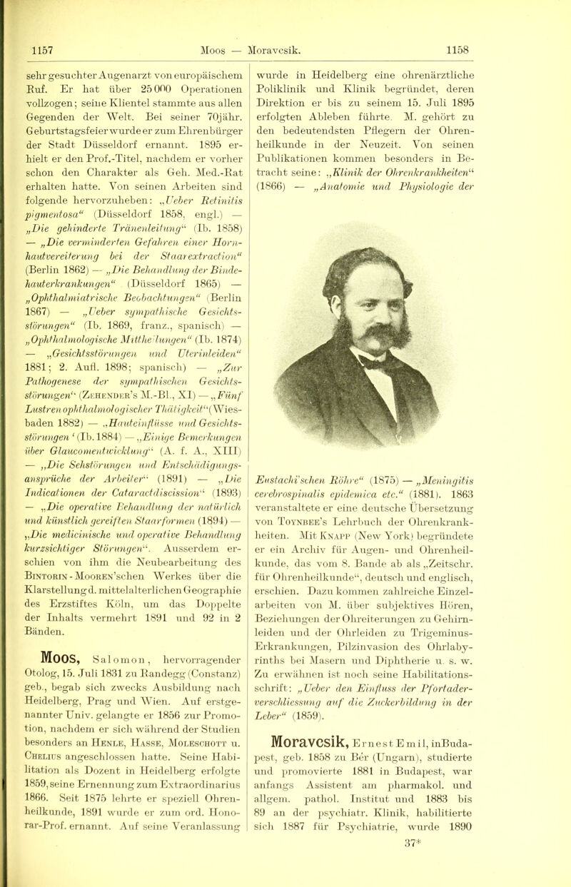 sehr gesuchter Augenarzt von europäischem Euf. Er hat über 25 OnO Operationen vollzogen; seine Klientel stammte aus allen Gegenden der Welt. Bei seiner 70jähr. G eburtstagsfeier wurde er zum Ehrenbürger der Stadt Düsseldorf ernannt. 1895 er- hielt er den Prof.-Titel, nachdem er vorher schon den Charakter als Geh. Med.-Bat erhalten hatte. Von seinen Ai-beiten sind folgende hervorzuheben: „Ueber BetinHis pigmentosa“ (Düsseldorf 1858, engl.) — „Die gehinderte Tränenleitimg“ (Ib. 1858) — „Die verminderten Gefahren einer Horn- hautvereiterung bei der Staarextraction“ (Berlin 1862) — „Die Behandlung der Biiule- hauterhranhangen“ (Düsseldorf 1865) — „Ophthalmiatrische Beobachtungen“ (Berlin 1867) — „lieber sgmpafhische Gesichts- störungen“ (Ib. 1869, franz., spanisch) — „Ophthalmologische Mttthe 'hmge^i“ (Ib. 1874) — „Gesichtsstörungen und Dterinleiden“ 1881; 2. Aufl. 1898; spanisch) — „Zur Pathogenese der sympathischen Gesichts- störungen“ (Zehendkr’s M.-BL, XI) —„Fünf Lustrenophthcdmologischer Thätigkeit‘\\Yies- baden 1882) — „Hauteinflüsse und Gesichts- störungen ‘ (Ib. 1884) — „Einige Bemerkungen über Glaucomentwicklung“ (A. f. A., XIIIi — „Die Sehstörunyen. und Entschädigungs- ansprüche der Arbeiter' (1891) — „Die Didicationen der Cataractdiscission“ (1893) — „Die operative Behandlung der natürlich und künstlich gereiften Staarformen (1894) — „Die medicinische und operative Behandlung kurzsichtiger Störungen“. Ausserdem er- schien von ihm die Neubearbeitung des Bintorin - MooREN’schen Werkes über die Klarstellungd. mittelalterlichen Geographie des Erzstiftes Köln, um das Doppelte der Inhalts vermehrt 1891 und 92 in 2 Bänden. Moos, S a 1 o m o n , hervorragender Otolog, 15. Juli 1831 zu Eandegg (Constanz) geh., begab sich zwecks Ausbildung nach Heidelberg, Prag und AVien. Auf erstge- nannter Univ. gelangte er 1856 zur Promo- tion, nachdem er sich während der Studien besonders an IIenle, Hasse, MoLBsenoTT u. Chelius angesclilossen hatte. Seine Habi- litation als Dozent in Heidelberg erfolgte 1859, seine Ernennung zum Extraordinarius 1866. Seit 1875 lehrte er sjieziell Oliren- heUkunde, 1891 wurde er zum ord. Ilono- rar-Prof. ernannt. Auf seine Veranlassung wurde in Heidelberg eine ohrenärztliche Poliklinik und Klinik begründet, deren Direktion er bis zu seinem 15. Juli 1895 erfolgten Ableben führte. M. gehört zu den bedeutendsten Pflegern der Ohren- heilkunde in der Neuzeit. Von seinen Publikationen kommen besonders in Be- tracht seine: „Klmik der Ohrejikrankheiten'''' (1866) — „Anatomie und Physiologie der Eustachi'sehen Röhre“ (1875) — „Meningitis cerebrosphmlis epidemica etc.“ (1881). 1863 veranstaltete er eine deutsche Übersetztmg von Toynbee’s Lehrbuch der OLreukrnnk- heiten. Mit Knapp (New York) begründete er ein Archiv für Augen- und Ohrenheil- kunde, das vom 8. Bande ab als „Zeitsclu'. für Ohrenheilkunde“, deutsch und englisch, erschien. Dazu kommen zahlreiche Einzel- arbeiten von M. über subjektives Hören, Beziehungen der Ohreiterungen zu Gehirn- leiden und der Ohrleiden zir Trigeminus- Erkrankungen, Pilzinvasioii des Ohrlaby- rinths bei Masern und Diphtherie u, s. w. Zu erwähnen ist noch seine Habilitations- schrift: „Ueber den Einfluss der Pfortader- verschliessung auf die Zuckerbildung in der Leber“ (1859). Moravcsik, e r n e s t E m i 1, inBuda- pest, geh. 1858 zu Ber (Ungarn), studierte und promovierte 1881 in Budapest, war anfangs Assistent am pharmakol. und allgem. pathol. Institut und 1883 bis 89 an der psychiatr. Klinik, habilitierte sich 1887 für Psychiatrie, wurde 1890 37*