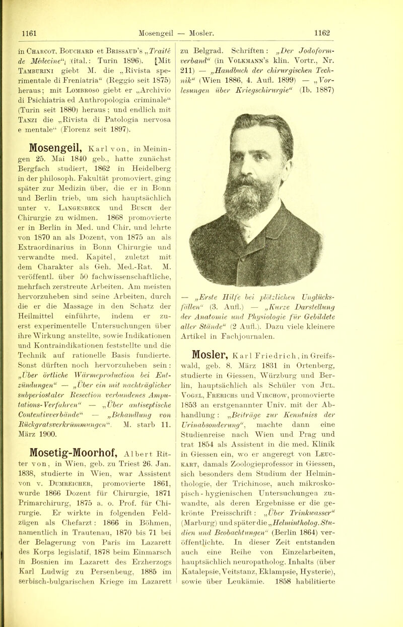 in Chaecot, Bouchard et Beissaud’s „Traife de Medecine^^i (ital.: Turin 1896). [Mit Tamburini giebt M. die „Eivista spe- rimentale di Freniatria“ (Reggio seit 1875) heraus; mit Lombroso giebt er „Arcliivio di Psichiatria ed Anthropologia criminale“ (Turin seit 1880) heraus ; und endlich mit Tanzi die „Rivista di Patologia nervosa e mentale“ (Florenz seit 1897). Moseng-eil, K a r 1 V o n, in IMeinin - gen 25. Mai 1840 geb., hatte zunächst Bergfacli studiert, 1862 in Heidelberg in der philosoph. Fakultät promoviert, ging später zur Medizin über, die er in Bonn und Berlin trieb, um sich hauptsächlich unter v. Lakgenbeck und Busch der Chirurgie zu widmen. 1868 promovierte er in Berlin in Med. und Chir. und lehrte von 1870 an als Dozent, von 1875 an als Extraordinarius in Bonn Chirurgie iind verwandte med. Kapitel, zuletzt mit dem Charakter als Geh. Med.-Rat. M. veröffentl. über 50 fachwissenschaftliclie, mehl-fach zerstreute Arbeiten. Am meisten hei-vorzuheben sind seine Arbeiten, durch die er die Massage in den Schatz der Heilmittel einfülirte, indem er zu- erst exjierimentelle Untersuchungen über ihre Wirkung anstellte, sowie Indikationen und Kontraindikntionen feststellte und die Technik auf rationelle Basis fundierte. Sonst dürften noch hervorzulieben sein: „Uber örtliche Wär»ieproduction bei Ent- zündungen“ — „Uber ein mit nachträglicher subperiostaler h’esection verbundenes Ampu- tations-Verfahren“ — „Über antiseptische Contentivverbände“ — „Behandlung von Rüchgratsverkrünimnngen“. M. starb 11. März 1900. Mosetig-Moorhof, Albert Rit- ter von, in Wien, geb. zu Triest 26. .Jan. 1838, studierte in Wien, war Assistent von V. Dumreicher, promovierte 1861, wurde 1866 Dozent für Chirurgie, 1871 Primarchirurg, 1875 a. o. Prof, für Chi- rurgie. Er wirkte in folgenden Feld- zügen als Chefarzt: 1866 in Böhmen, namentlich in Trautenau, 1870 bis 71 bei der Belagerung von Paris im Lazarett des Korps legislatif, 1878 beim Einmarsch in Bosnien im Lazarett des Erzherzogs Karl Ludwig zu Persenbeug, 1885 im serbisch-bulgarischen Kriege im Lazarett zu Belgrad. Schriften: „Der Jodoform- verband“ (in Volkmann’s kHn. Vortr., Nr. 211) — „Handbuch der chirurgischen Tech- nik“ iWien 1886, 4. Airfl. 1899) — „Gor- lesungen über Kriegschirurgie“ (Ib. 1887) — „Erste Hilfe hei plötzlichen üuglücks- fiillen“ (3. Anti.) — „Kurze Darstellung der Anatomie und Physiologie für Gebildete aller Stände“ (2 Aull.). Dazu viele kleinere Artikel in Fachjournalen. Mosler, Karl F1- i e d r i c h, in Greifs- wald, geb. 8. März 1831 in Ortenberg, studierte in Giessen, Würzbm’g und Ber- lin, hauptsächlich als Schüler von Jul. Vogel, Frerichs und Virchow, promovierte 1853 an erstgenannter ITiiiv. mit der Ab- handlung : „Beiträge zur Kenntniss der Urinabsonderung“, machte dann eine Studienreise nach Wien imd Prag und trat 1854 als Assistent in die med. Klinik in Giessen ein, wo er angeregt von Leuc- kart, damals Zoologieprofessor in Giessen, sich besonders dem Studium der Helmin- thologie, der Trichinose, auch mikrosko- pisch-hygienischen Untersuchungeil zu- wandte, als deren Ergebnisse er die ge- krönte Preisschrift: „Über Trinkwasser“ (Marburg) und S2:»äter die „Helmintholog. Stu- dien und Beobachtungen“ (Berlin 1864) ver- öffentlichte. In dieser Zeit entstanden auch eine Reihe von Einzelarbeiten, hauptsächlich neurojiatholog. Inhalts (über K.atalepsie, Veitstanz, Eklampsie, Hysterie), sowie über Leukämie. 1858 habilitierte