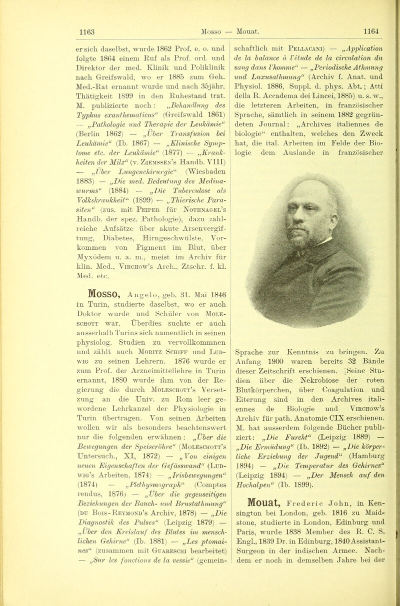 er sich daselbst, wurde 1862 Prof. e. o. und folgte 1864 einem Ruf als Prof. ord. und Direktor der med. IDinik und Poliklinik nach Greifswald, wo er 1885 zum Geb. Med.-Rat ernannt wurde und nacb 35jäbr. Tbätigkeit 1899 in den Rubestand trat. M. publizierte nocb: ^^Behanälung des Typhus exantheniaticus“ (Greifswald 1861) — „Pathologie imd Therapie der Leukämie“ (Berlm 1862) — „Über Transfusion bei Leukämie“ (Ib. 1867) — „Klinische Sy mp- | tome etc. der Leukämie“ (1877) — „Krank- j heilen der Milz“ (v. Ziemssen’s Handb. VIII) ' — „Uber Lungenchirurgie'''' (Wiesbaden j 1883) — „Die med. Bedeutung des Medina- ivurms“ (1884) — „Die Tuberculose als Volkskrankheit''' (1899) — „Thierische Para- siteti“ (zus. mit Peipek für ISTothnagel’s Handb. der spez. Patbologie), dazu zabl- reicbe Aufsätze über akute Arsenvergif- tung, Diabetes, Hirngescbwülste, Vor- kommen von Pigment im Blut, über Myxödem u. a. m., meist im Arcbiv für klin. Med., Vibchow’s Arcb., Ztscbr. f. kl. Med. etc. Mosso, Angelo, geb. 31. Mai 1846 in Turin, studierte daselbst, wo er auch Doktor wurde und Schüler von Mole- schott war. Überdies suchte er auch ausserhalb Tui'ins sich namentlich in seinen physiolog. Studien zu vervollkommnen imd zählt auch Moritz Schiff und Lud- wig zu seinen Lehrern. 1876 wurde er zum Prof, der Ai'zneimittellehre in Turin ernannt, 1880 wurde ihm von der Re- gierung die dui-ch Moleschott’s Verset- zung an die Univ. zu Rom leer ge- wordene Lehrkanzel der Physiologie in Turin übertragen. Von seinen Arbeiten wollen wir als besonders beachtenswert nur die folgenden erwähnen: „ über die Bewegungen der Speiseröhre“ (Moleschott’s Untersuch., XI, 1872) — „ Vo7i einige^i neuen Eigenschaften der Gefässiva^id“ (Lud- wig’s Arbeiten, 1874) — „Irisbewegungen“ (1874) — „Plethysmograph“' (Comptes [ rendus, 1876) — „Über die gege^iseitige^i \ Beziehunge^i der Bauch- und Brustathmimg“ (DU Bois-Reymond’s Archiv, 1878) — „Die Diag^iostik des Ptilses“ (Leipzig 1879) — „Über den Kreislauf des Blutes im mensch- lichen Gehirne“ (Ih. 1881) — „Les ptomai- nes“ (zusammen mit Guareschi bearbeitet) — „Sur les fonctions de la vessie“ (gemein- schaftlich mit Pellacani) — „AxipUcatmi de la balance ä l'etude de la circulation du sa7ig dans Vhomme“ — „Peidodische Afhmung und Luxusathmung“ (Archiv f. Anat. und I Physiol. 1886, Suppl. d. phys. Abt.; Atti I della R. Accadema dei Lincei, 1885) u. s. w., die letzteren Arbeiten, in französischer Sprache, sämtlich in seinem 1882 gegrün- deten Journal: „Archives italiennes de biologie“ enthalten, welches den Zweck hat, die ital. Arbeiten im Pelde der Bio- logie dem Auslande in französischer Sprache zur Kenntnis zu bringen. Zu Anfang 1900 waren bereits 32 Bände dieser Zeitschi-ift erschienen. ) Seine Stu- dien über die Nekrobiose der roten Blutkörperchen, über Coagulation und Eiterung sind in den Archives itali- ennes de Biologie und Virchow’s Archiv für path. Anatomie CIX erschienen. M. hat ausserdem folgende Bücher publi- ziert: „Die Furcht“ (Leipzig 1889) — „Die Ermüdung“ (Ib. 1892) — „Die körper- liche Erziehmig der Jugend“ (Hamburg 1894) — „Die Temperatur des Gehmies“ (Leipzig 1894) — „Der Me^isch auf de7i Hochalpeyi“ (Ib. 1899). Mouat, Prederic John, in Ken- sington bei London, geb. 1816 zu Maid- stone, studierte in London, Edinburg imd Paris, wurde 1838 Member des R. C. S. Engl., 1839 Dr. in Edinburg, 1840 Assistant- Sm’geon in der indischen Armee. Nach- dem er noch in demselben Jahre bei der